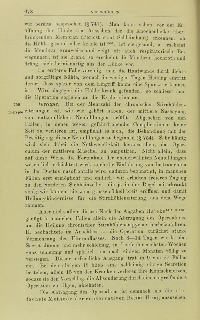 wir bereits besprochen (§ 747). Man kann schon vor der Er- öffnung der Höhle am Aussehen der die Knochenlücke über- brückenden Membran (Periost samt Schleimhaut) erkennen, ob die Höhle gesund oder krank ist 1557. Ist sie gesund, so erscheint die Membran grauweiss und zeigt oft auch respiratorische Be- wegungen; ist sie krank, so erscheint die Membran hochroth und drängt sich hernienartig aus der Lücke vor. Im ersteren Falle vereinigt man die Hautwunde durch dichte und sorgfältige Nähte, wonach in wenigen Tagen Heilung eintritt derart, dass später von dem Eingriff kaum eine Spur zu erkennen ist. Wird dagegen die Höhle krank gefunden, so schliesst man die Operation sogleich an die Exploration an. 759 Therapie. Bei der Mehrzahl der chronischen Stirnhöhlen- Therapie eiterungen ist, wie wir gehört haben, der mittlere Nasengang von entzündlichen Neubildungen erfüllt. Abgesehen von den Fällen, in denen wegen gefahrdrohender Complicationen keine Zeit zu verlieren ist, empfiehlt es sich, die Behandlung mit der Beseitigung dieser Neubildungen zu beginnen (§ 754). Sehr häufig wird sich dabei die Nothwendigkeit herausstellen, das Oper- culum der mittleren Muschel zu amputiren. Nicht allein, dass auf diese Weise die Fortnahme der ebenerwähnten Neubildungen wesentlich erleichtert wird, auch die Einführung von Instrumenten in den Ductus nasofrontalis wird dadurch begünstigt, in manchen Fällen erst ermöglicht und endlich: wir erhalten freieren Zugang zu den vorderen Siebbeinzellen, die ja in der Regel miterkrankt sind; wir können sie zum grossen Theil breit eröffnen und damit Heilungshindernisse für die Stirnhöhleneiterung aus dem Wege räumen. Aber nicht allein dieses: Nach den Angaben Hajeks1411* s-1,8f- genügt in manchen Fällen allein die Abtragung des Operculums, um die Heilung chronischer Stirnhöhlenempyeme herbeizuführen. H. beobachtete im Anschluss an die Operation zunächst starke Vermehrung des Eiterabflusses. Nach 8—14 Tagen wurde das Secret dünner und mehr schleimig, im Laufe der nächsten Wochen ganz schleimig und spärlich um nach einigen Monaten völlig zu versiegen. Dieser erfreuliche Ausgang trat in 9 von 27 Fällen ein. Bei den übrigen 18 blieb eine schleimig eitrige Secretion bestehen, allein 15 von den Kranken verloren ihre Kopfschmerzen, sodass sie den Vorschlag, die Absonderung durch eine eingreifendeie Operation zu tilgen, ablehnten. Die Abtragung des Operculums ist demnach als die ein- fachste Methode der conservativen Behandlung anzusehen.