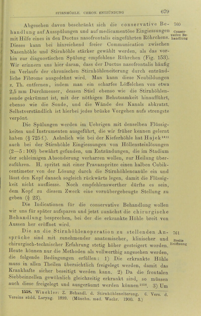 Abgesehen davon beschränkt sich die conservative Be- 7G0 handlung auf Ausspülungen und auf medicamentöse Eingiessungen couser- mit Hilfe eines in den Ductus nasofrontalis eingeführten Röhrchens, handlung Dieses kann bei hinreichend freier Communication zwischen Nasenhöhle und Stirnhöhle stärker gewählt werden, als das vor- hin zur diagnostischen Spülung empfohlene Röhrchen (Fig. 153). Wir erinnern uns hier daran, dass der Ductus nasofrontalis häufig im Verlaufe der chronischen Stirnhöhleneiterung durch entzünd- liche Fibrome ausgedehnt wird. Man kann diese Neubildungen z. Th. entfernen, indem man ein scharfes Löffelchen von etwa 2,5 mm Durchmesser, dessen Stiel ebenso wie die Stirnhöhleu- sonde gekrümmt ist, mit der nöthigen Behutsamkeit hinaufführt, ebenso wie die Sonde, und die Wände des Kanals abkratzt. Selbstverständlich ist hierbei jedes brüske Vorgehen aufs strengste verpönt. Die Spülungen werden im Uebrigen mit denselben Flüssig- keiten und Instrumenten ausgeführt, die wir früher kennen gelernt haben (§ 725 f.). Aehnlich wie bei der Kieferhöhle hat Hajek1411 auch bei der Stirnhöhle Eingiessungen von Höllensteinlösungen (2—5 : 100) bewährt gefunden, um Entzündungen, die im Stadium der schleimigen Absonderung verharren wollen, zur Heilung über- zuführen. H. spritzt mit einer Pravazspritze einen halben Cubik- centimeter von der Lösung durch die Stirnhöklencanüle ein und lässt den Kopf danach sogleich rückwärts legen, damit die Flüssig- keit nicht ausfliesse. Noch empfehlenswerther dürfte es sein, dem Kopf zu diesem Zweck eine vornübergebeugde Stellung: zu gebe» (| 23). Die Indicationen für die conservative Behandlung wollen wir uns für später aufsparen und jetzt zunächst die chirurgische Behandlung besprechen, bei der die erkrankte Höhle breit von Aussen her eröffnet wird. Die an die Stirnhöhlenoperation zu stellenden An- 761 Sprüche sind mit zunehmender anatomischer, klinischer und Breite chirurgisch-technischer Erfahrung stetig höher gesteigert worden. KröfInuns Heute können nur die Methoden als vollwerthig angesehen werden, die folgende Bedingungen erfüllen: 1) Die erkrankte Höhle muss in allen Theilen übersichtlich freigelegt werden, damit das Krankhafte sicher beseitigt werden kann. 2) Da die frontalen Siebheinzellen gewöhnlich gleichzeitig erkrankt sind, so müssen auch diese freigelegt und ausgeräumt werden können1558. 3) Um lo5S. Win ekler: Z. Behandl. d. Stirnhöhleneiterung. 6. Vers. d. Vereins südd. Laryng. 1899. (Münchn. med. Wschr. 1900. 3.)