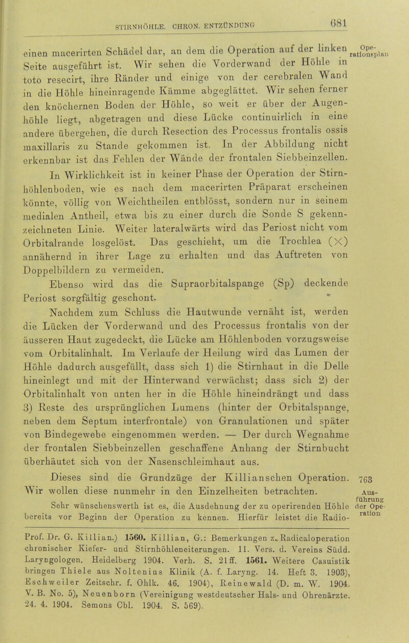 einen macerirten Schädel dar, an dem die Operation auf der linken rat°pep)au Seite ausgeführt ist. Wir sehen die Vorderwand der Höhle in toto resecirt, ihre Ränder und einige von der cerebralen Wand in die Höhle hineinragende Kämme abgeglättet. Wir sehen ferner den knöchernen Boden der Höhle, so weit er über der Augen- höhle liegt, abgetragen und diese Lücke continuirlich in eine andere übergehen, die durch Resection des Processus frontalis ossis maxillaris zu Stande gekommen ist. In der Abbildung nicht erkennbar ist das Fehlen der Wände der frontalen Siebbeinzellen. In Wirklichkeit ist in keiner Phase der Operation der Stirn- hühlenboden, wie es nach dem macerirten Präparat erscheinen könnte, völlig von Weichtheilen entblösst, sondern nur in seinem medialen Antheil, etwa bis zu einer durch die Sonde S gekenn- zeichneten Linie. Weiter lateralwärts wird das Periost nicht vom Orbitalrande losgelöst. Das geschieht, um die Trochlea (X) annähernd in ihrer Lage zu erhalten und das Auftreten von Doppelbildern zu vermeiden. Ebenso wird das die Supraorbitalspange (Sp) deckende Periost sorgfältig geschont. Nachdem zum Schluss die Hautwunde vernäht ist, werden die Lücken der Vorderwand und des Processus frontalis von der äusseren Haut zugedeckt, die Lücke am Plöhlenboden vorzugsweise vom Orbitalinhalt. Im Verlaufe der Heilung wird das Lumen der Höhle dadurch ausgefüllt, dass sich 1) die Stirnhaut in die Delle hineinlegt und mit der Hinterwand verwächst; dass sich 2) der Orbitalinhalt von unten her in die Höhle hineindrängt und dass 3) Reste des ursprünglichen Lumens (hinter der Orbitalspange, neben dem Septum interfrontale) von Granulationen und später von Bindegewebe eingenommen werden. — Der durch Wegnahme der frontalen Siebbeinzellen geschaffene Anbang der Stirnbucht überhäutet sich von der Nasenschleimhaut aus. Dieses sind die Grundzüge der Killianschen Operation. 763 Wir wollen diese nunmehr in den Einzelheiten betrachten. aus- 011.. . fiihrung Sehr wünschenswerth ist es, die Ausdehnung der zu operirenden Höhle der Ope bereits vor Beginn der Operation zu kennen. Hierfür leistet die Radio- ratl0u Prof. Dr. G. Killian.) 1560. Killian, G.: Bemerkungen z.. Radicaloperation chronischer Kiefer- und Stirnhöhleneiterungen. 11. Vers. d. Vereins Südd. Laryngologen. Heidelberg 1904. Verh. S. 21 ff. 1561. Weitere Casuistik bringen Thiele aus Noltenius Klinik (A. f. Laryng. 14. Heft 3. 1903), Eschweiler Zeitschr. f. Ohlk. 46. 1904), Reinewald (D. m. W. 1904. V. B. No. 5), Neuenborn (Vereinigung westdeutscher Hals-und Ohrenärzte. 24. 4. 1904. Semons Cbl. 1904. S. 569).