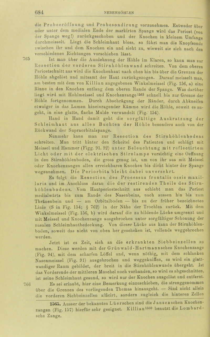 die Probeeröffnung und Probesondirung vorzunchmen. Entweder über oder unter dem medialen Ende der markirton Spange wird das Periost (von der Spange weg!) zurückgeschoben und der Knochen in kleinem Umfange durchmeisselt. Liegt die Schleimhaut bloss, so führt man die Knopfsonde zwischen ihr und dem Knochen ein und sieht zu, wieweit sie sich nach den verschiedenen Richtungen vorschieben lässt. Ist man über die Ausdehnung der Höhle im Klaren, so kann man zur Resection der vorderen Stirnhöhlen wand schreiten. Yon demobereu Periostschnitt aus wird die Knochenhaut nach oben hin bis über die Grenzen der Höhle abgelöst und mitsamt der Haut zurückgezogen. Darauf meisselt man, am besten mit dem von Killian angegebenen Winkelmeissel (Fig. 156, a) eine Rinne in den Knochen entlang dem oberen Rande der Spange. Was darüber liegt wird mit Hohlmeissei und Knochenzange 1565 schnell bis zur Grenze der Höhle fortgenommen. Durch Abschrägung der Ränder, durch Abkneifen etwaiger in das Lumen hineinragender Kämme wird die Höhle, soweit es au- geht, in eine glatte, flache Mulde verwandelt (Fig.' 154). Hand in Hand damit geht die sorgfältige Auskratzung der Schleimhaut aus allen Buchten der Höhle besonders auch von der Rückwand der Supraorbitalspange. Nunmehr kann man zur Resection des Stirnhöhlenbodens schreiten. Man tritt hinter den Scheitel des Patienten und schlägt mit Meissei und Hammer (Figg. 91. 92) unter Beleuchtung mit reflectirtem Licht oder mit der elektrischen Stirnlampe vorsichtig eine Oeffnung in den Stirnhöhlenboden, die gross genug ist, um von ihr aus mit Meissei oder Knochenzangen allen erreichbaren Knochen bis dicht hinter der Spange wegzunehmen. Die Periorbita bleibt dabei unversehrt. Es folgt die Resection des Processus frontalis ossis maxil- laris und im Anschluss daran die der restirenden Theile des Stirn- höhlenbodens. Vom Hautperiostschnitt aus schiebt man das Periost medialwärts bis zum Rande des Nasenbeins, nach aussen hin bis zum Thräuenbein und — am Orbitalboden — bis zu der früher bezeichneten Linie (S in Fig. 154; § 762) in der Nähe der Trochlea zurück. Mit dem Winkelmeissel (Fig. 156, b) wird darauf die zu bildende Lücke umgrenzt und mit Meissei und Knochenzange ausgebrochen unter sorgfältiger Schonung der nasalen Schleimhautbedeckung. Yon dieser Lücke aus kann der Stirnhöhlen- boden, soweit das nicht von oben her geschehen ist, vollends weggebrochen werden. Jetzt ist es Zeit, sich an die erkrankten Siebbeinzellen zu machen. Diese werden mit der Grün wald-Hartmannschen Knochenzange (Fig. 94), mit dem scharfen Löffel und, wenn nöthig, mit dem schlanken Nasenmeissei (Fig. 91) ausgebrochen und weggekniffen, es wdrd ein glatt- wandiger Raum gebildet, der breit in die Stirnhöhlenwunde übergeht. Ist das Vorderende der mittleren Muschel noch vorhanden, so wird es abgeschnitten, ist seine Schleimhaut gesund, so wird nur der Knochen ausgelöst und entfernt. Es sei erlaubt, hier eine Bemerkung einzuschieben, die strenggenommen über die Grenzen des vorliegenden Themas hinausgeht. Sind nicht allein die vorderen Siebbeinzellen afficirt, sondern zugleich die hinteren Zellen 1565. Ausser der bekannten Lüerschen sind die Jansen sehen Knochen- zangen (Fig. 157) hierfür sehr geeignet. Killian1566 benutzt die Lombard- sche Zange.