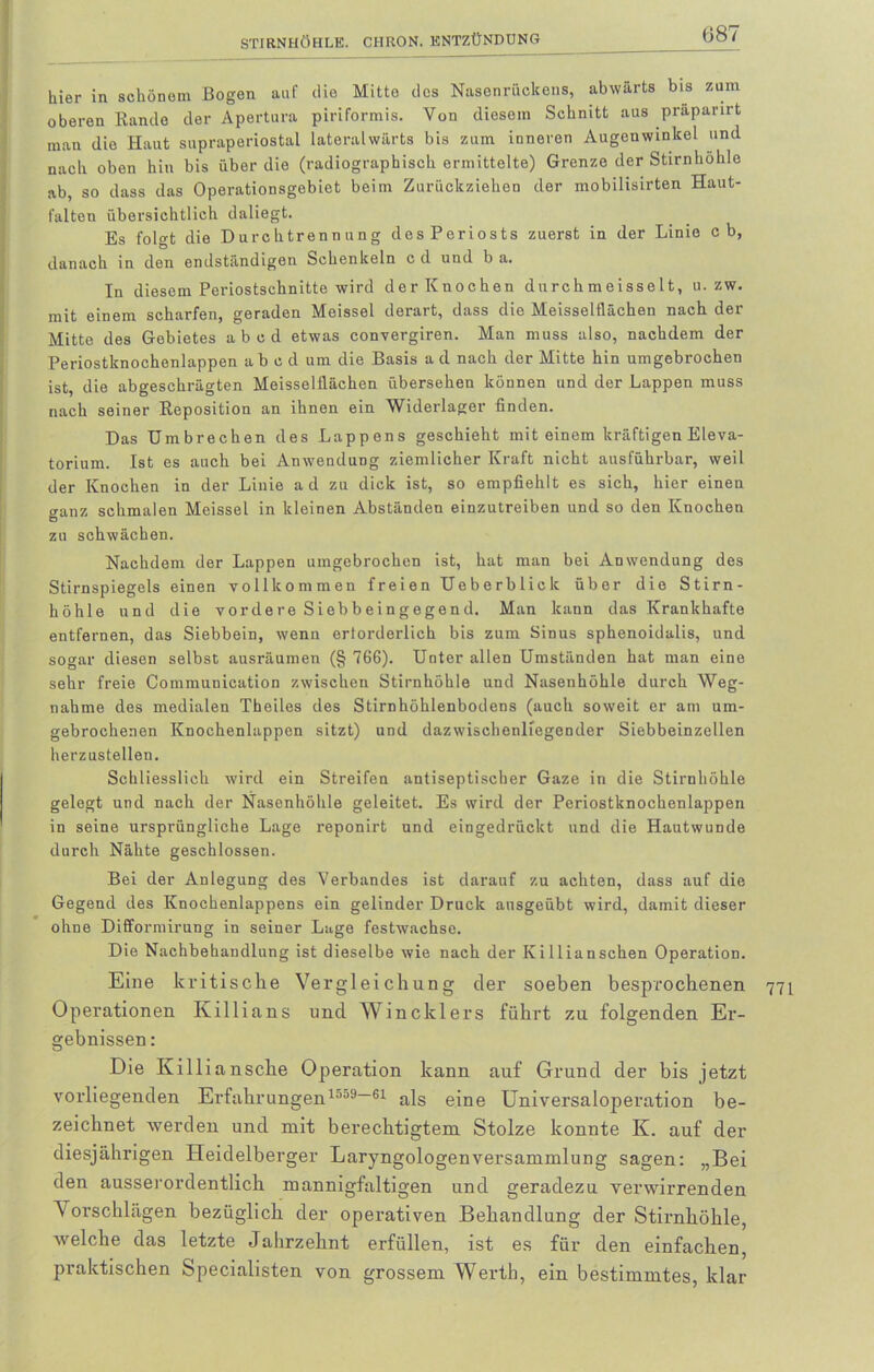 (387 liier in schönem Bogen auf die Mitto des Nasenrückens, abwärts bis zum oberen Rande der Apertura piriformis. Von diesem Schnitt aus praparirt man die Haut supraperiostal lateralwärts bis zum inneren Augenwinkel und nach oben hin bis über die (radiographisch ermittelte) Grenze der Stirnhöhle ab, so dass das Operationsgebiet beim Zurückziehen der mobilisirten Haut- falten übersichtlich daliegt. Es folgt die Durchtrennung des Periosts zuerst in der Linie c b, danach in den endständigen Schenkeln c d und b a. In diesem Periostschnitte wird der Knochen dnrchmeisselt, u. zw. mit einem scharfen, geraden Meissei derart, dass die Meisseltlächen nach der Mitte des Gebietes a b c d etwas convergiren. Man muss also, nachdem der Periostknochenlappen ab e d um die Basis a d nach der Mitte hin umgebrochen ist, die abgeschrägten Meisseiflächen übersehen können und der Lappen muss nach seiner Reposition an ihnen ein Widerlager finden. Das Umbrechen des Lappens geschieht mit einem kräftigen Eleva- torium. Ist es auch bei Anwendung ziemlicher Kraft nicht ausführbar, weil der Knochen in der Linie ad zu dick ist, so empfiehlt es sich, hier einen ganz schmalen Meissei in kleinen Abständen einzutreiben und so den Knochen zu schwächen. Nachdem der Lappen umgebrochen ist, hat man bei Anwendung des Stirnspiegels einen vollkommen freien Ueberbliclc über die Stirn- höhle und die vordere Siebbeingegend. Man kann das Krankhafte entfernen, das Siebbein, wenn erforderlich bis zum Sinus sphenoidalis, und sogar diesen selbst ausräumen (§ 766). Unter allen Umständen hat man eine sehr freie Communication zwischen Stirnhöhle und Nasenhöhle durch Weg- nahme des medialen Theiles des Stirnhöhlenbodens (auch soweit er am um- gebrochenen Knochenlappen sitzt) und dazwischenliegender Siebbeinzellen herzustellen. Schliesslich wird ein Streifen antiseptischer Gaze in die Stirnhöhle gelegt und nach der Nasenhöhle geleitet. Es wird der Periostknochenlappen in seine ursprüngliche Lage reponirt und eingedrückt und die Hautwunde durch Nähte geschlossen. Bei der Anlegung des Verbandes ist darauf zu achten, dass auf die Gegend des Knochenlappens ein gelinder Druck ansgeübt wird, damit dieser ohne Difformirung in seiner Lage festwachse. Die Nachbehandlung ist dieselbe wie nach der Ivilliansehen Operation. Eine kritische Vergleichung der soeben besprochenen 771 Operationen Killians und Wincklers führt zu folgenden Er- gebnissen : Die Killiansche Operation kann auf Grund der bis jetzt vorliegenden Erfahrungen1009-61 als eine Universaloperation be- zeichnet werden und mit berechtigtem Stolze konnte K. auf der diesjährigen Heidelberger Laryngologenversammlung sagen: „Bei den ausserordentlich mannigfaltigen und geradezu verwirrenden Vorschlägen bezüglich der operativen Behandlung der Stirnhöhle, welche das letzte Jahrzehnt erfüllen, ist es für den einfachen, praktischen Specialisten von grossem Werth, ein bestimmtes, klar