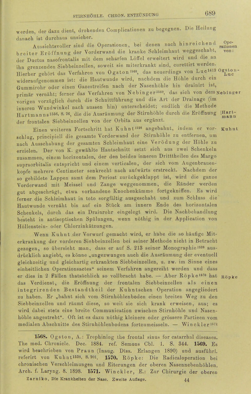 werden, der dazu dient, drohenden Complicationen zu begegnen. Die Heilung danach ist durchaus unsicher. Aussichtsvoller sind die Operationen, bei denen nach hinreichend ra°P®'en breiter Eröffnung der Vorderwand die kranke Schleimhaut weggeschabt, von: der Ductus nasofrontalis mit dem scharfen Löffel erweitert wird und die an ihn grenzenden Siebbeinzellen, soweit sie miterkrankt sind, curettirt werden. Hierher gehört das Verfahren von Ogston1668, das neuerdings von Luc1^ Ogst^n- wideraufgenommen ist: die Hautwunde wird, nachdem die Höhle durch ein Gummirohr oder einen Gazestreifen nach der Nasenhöhle hin drainirt ist, primär vernäht; ferner das Verfahren von Nebinger1560, das sich von dein^ebinger vorigen vorzüglich durch die Schnittführung und die Art der Drainage (im inneren Wundwinkel nach aussen hin) unterscheidet; endlich die Methode Hartmanns 1556! S. 26, die die Ausräumung der Stirnhöhle durch die Eröffnung IHart- der frontalen Siebbeinzollen von der Orbita aus ergänzt. Einen weiteren Fortschritt hat Kuhnt1”8 angebahnt, indem er vor- Kubut schlug, principiell die gesamte Vorderwand der Stirnhöhle zu entfernen, um nach Ausschabung der gesamten Schleimhaut eine Verödung der Höhle zu erzielen. Der von K. gewählte Hautschnitt setzt sich aus zwei Schenkeln zusammen, einem horizontalen, der den beiden inneren Dritttheilen des Margo supraorbitalis entspricht und einem verticalen, der sich vom Augenbrauen- kopfe mehrere Centimeter senkrecht nach aufwärts erstreckt. Nachdem der so gebildete Lappen samt dem Periost zurückgeklappt ist, wird die ganze Vorderwand mit Meissei und Zange weggenommen, die Ränder werden gut abgeschrägt, etwa vorhandene Knochenkämme fortgekniffen. Es wird ferner die Schleimhaut in toto sorgfältig ausgeschabt und zum Schluss die Hautwunde vernäht bis auf ein Stück am innern Ende des horizontalen Schenkels, durch das ein Drainrohr eingelegt wird. Die Nachbehandlung besteht in antiseptischen Spülungen, wenn nöthig in der Application von Höllenstein- oder Chlorzinkätzungen. Wenn Kuhnt .der Vorwurf gemacht wird, er habe die so häufige Mit- erkrankung der vorderen Siebbcinzellen bei seiner Methode nicht in Betracht gezogen, so übersieht man, dass er auf S. 213 seiner Monographie 1628 aus- drücklich angiebt, es könne „ungezwungen auch die Ausräumung der eventuell gleichzeitig und gleichartig erkrankten Siebbeinzellen, u. zw. im Sinne eines einheitlichen Operationsaetes“ seinem Verfahren angereiht werden und dass er dies in 2 Fällen thatsächlich so vollbracht habe. — Aber Röpke 1670 hat Röpke das Verdienst, die Eröffnung der frontalen Siebbeinzellen als einen integrirenden Bestandtheil der Kuhntschen Operation angegliedert zu haben. Er „bahnt sich vom Stirnhöhlenboden einen breiten Weg zu den Siebbeinzellen und räumt diese, so weit sie sich krank erweisen, aus; es wird dabei stets eine breite Communieation zwischen Stirnhöhle und Nasen- höhle angestrebt“. Oft ist es dazu nöthig kleinere oder grössere Partieen vom medialen Abschnitte des Stirnhöhlenbodens fortzumeisseln. — Winckler1671 156S. Ogston, A.: Trephiniog the frontal sinus for catarrhal diseases. The med. Chronicle. Dec. 1884. ref. Semons Cbl. 1. S. 344. 1569. Es wird beschrieben von Praun (Inaug. Diss. Erlangen 1890) und ausführl. referirt von Kuhnt1528, S. 201, 1570. Röpke: Die Radicaloperation bei chronischen Verschleimungen und Eiterungen der oberen Nasennebenhöhlen. Arch. f. Laryng. 8. 1898. 1571. Winckler, E.: Zur Chirurgie der oberen Zarniko, Die Krankheiten der Nase. Zweite Auflage. 44