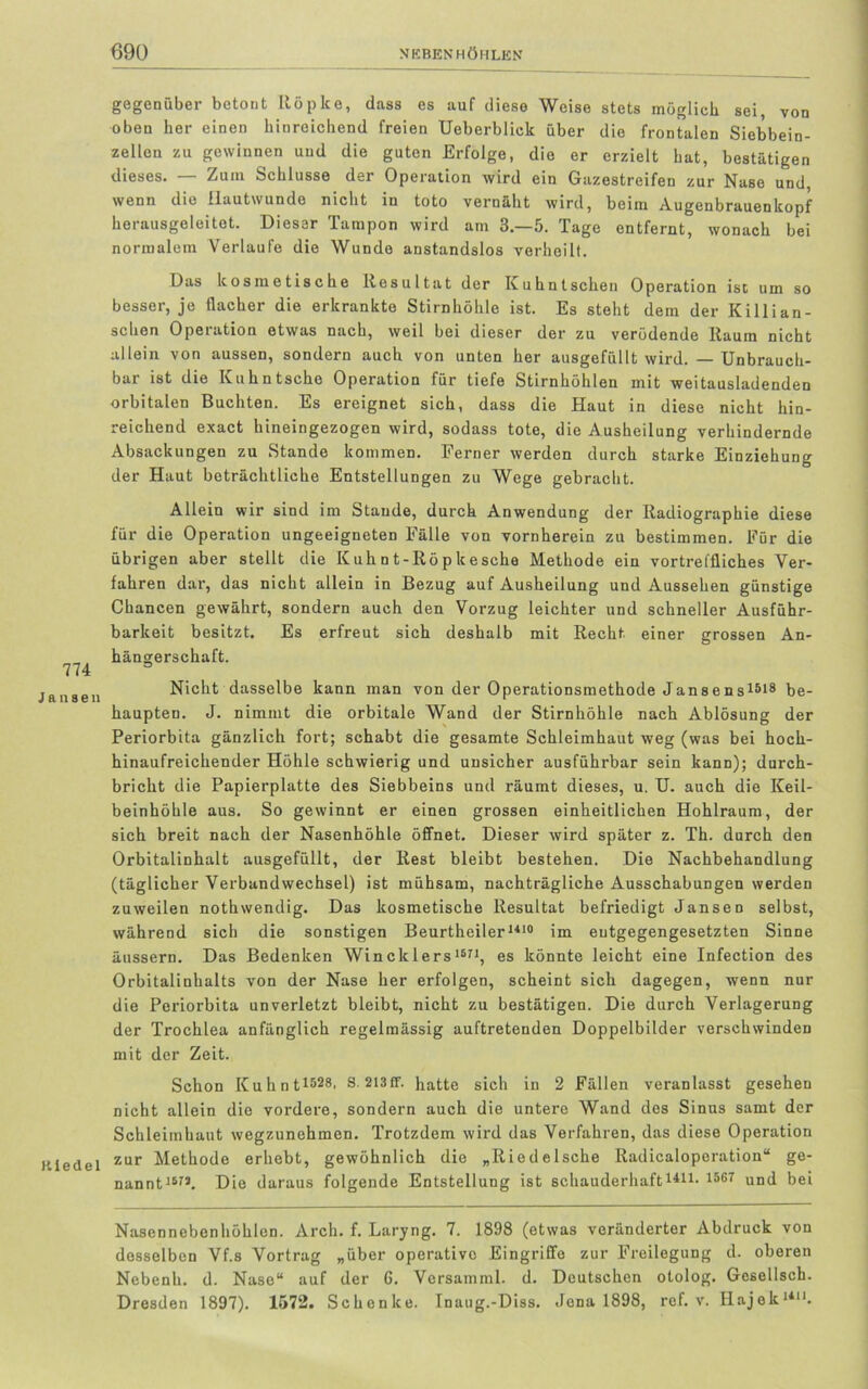 774 Jansen K i e d e 1 gegenüber betont Röpke, dass es auf diese Weise stets möglich sei, von oben her einen hinreichend freien Ueberblick über die frontalen Siebbein- zellen zu gewinnen und die guten Erfolge, die er erzielt hat, bestätigen dieses. — Zum Schlüsse der Operation wird ein Gazestreifen zur Nase und, wenn die Hautwunde nicht in toto vernäht wird, beim Augenbrauenkopf herausgeleitet. Dieser Tampon wird am 3.-5. Tage entfernt, wonach bei normalem Verlaufe die Wunde anstandslos verheilt. Das kosmetische Resultat der Kuhntsehen Operation ist um so besser, je flacher die erkrankte Stirnhöhle ist. Es steht dem der Killian- schen Operation etwas nach, weil bei dieser der zu verödende Raum nicht allein von aussen, sondern auch von unten her ausgefüllt wird. — Unbrauch- bar ist die Kuhntscho Operation für tiefe Stirnhöhlen mit weitausladenden orbitalen Buchten. Es ereignet sich, dass die Haut in diese nicht hin- reichend exact hineingezogen wird, sodass tote, die Ausheilung verhindernde Absackungen zu Stande kommen. Ferner werden durch starke Einziehung der Haut beträchtliche Entstellungen zu Wege gebracht. Allein wir sind im Staude, durch Anwendung der Radiographie diese für die Operation ungeeigneten Fälle von vornherein zu bestimmen. Für die übrigen aber stellt die Kuhnt-Röpkesche Methode ein vortreffliches Ver- fahren dar, das nicht allein in Bezug auf Ausheilung und Aussehen günstige Chancen gewährt, sondern auch den Vorzug leichter und schneller Ausführ- barkeit besitzt. Es erfreut sich deshalb mit Recht einer grossen An- hängerschaft. Nicht dasselbe kann man von der Operationsmethode Jansens1618 be- haupten. J. nimmt die orbitale Wand der Stirnhöhle nach Ablösung der Periorbita gänzlich fort; schabt die gesamte Schleimhaut weg (was bei hoch- hinaufreichender Höhle schwierig und unsicher ausführbar sein kann); durch- bricht die Papierplatte des Siebbeins und räumt dieses, u. U. auch die Keil- beinhöhle aus. So gewinnt er einen grossen einheitlichen Hohlraum, der sich breit nach der Nasenhöhle öffnet. Dieser wird später z. Th. durch den Orbitalinhalt ausgefüllt, der Rest bleibt bestehen. Die Nachbehandlung (täglicher Verbandwechsel) ist mühsam, nachträgliche Ausschabungen werden zuweilen nothwendig. Das kosmetische Resultat befriedigt Jansen selbst, während sich die sonstigen Beurtheiler1410 im entgegengesetzten Sinne äussern. Das Bedenken Wineklers16n, es könnte leicht eine Infection des Orbitalinhalts von der Nase her erfolgen, scheint sich dagegen, wenn nur die Periorbita unverletzt bleibt, nicht zu bestätigen. Die durch Verlagerung der Trochlea anfänglich regelmässig auftretenden Doppelbilder verschwinden mit der Zeit. Schon Kuhnt1628' 3 213fr. hatte sich in 2 Fällen veranlasst gesehen nicht allein die vordere, sondern auch die untere Wand des Sinus samt der Schleimhaut wegzunehmen. Trotzdem wird das Verfahren, das diese Operation zur Methode erhebt, gewöhnlich die „Riedelsche Radicaloperation“ ge- nannt1S7J. Die daraus folgende Entstellung ist schauderhaft1411- 1667 und bei Nasennebenhöhlen. Arch. f. Laryng. 7. 1898 (etwas veränderter Abdruck von desselben Vf.s Vortrag „über operative Eingriffe zur Freilegung d. oberen Nebenh. d. Nase“ auf der 6. Versamml. d. Deutschen otolog. Gcsellsch. Dresden 1897). 1572. Schenke. Inaug.-Diss. Jona 1898, ref. v. Hajek1*11.