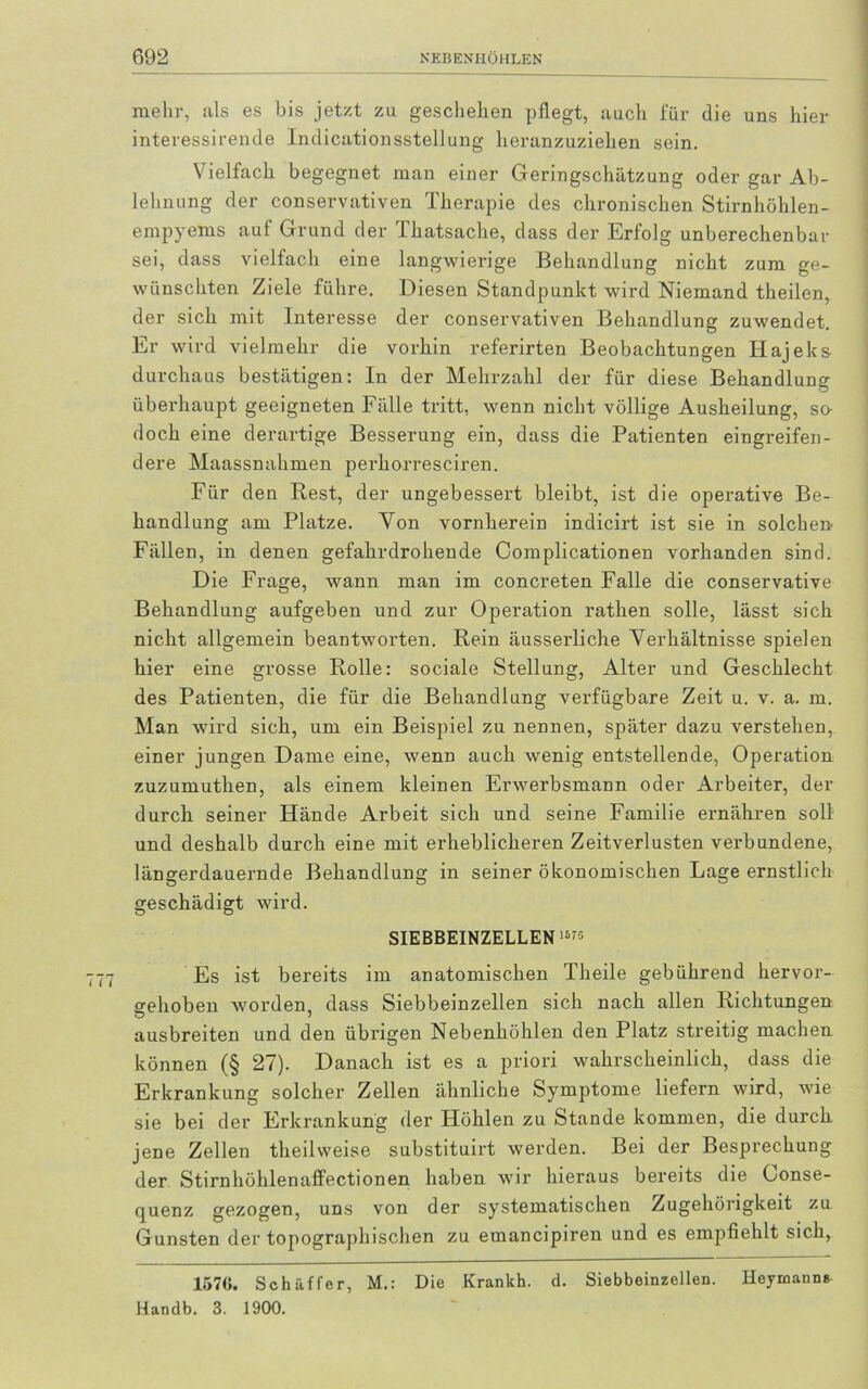 mehr, als es bis jetzt zu geschehen pflegt, auch für die uns hier interessirende Indicationsstellung heranzuziehen sein. Vielfach begegnet man einer Geringschätzung oder gar Ab- lehnung der conservativen Therapie des chronischen Stirnhöhlen- empyems auf Grund der Thatsache, dass der Erfolg unberechenbar sei, dass vielfach eine langwierige Behandlung nicht zum ge- wünschten Ziele führe. Diesen Standpunkt wird Niemand theilen, der sich mit Interesse der conservativen Behandlung zuwendet. Er wird vielmehr die vorhin referirten Beobachtungen Hajeks- durchaus bestätigen: In der Mehrzahl der für diese Behandlung überhaupt geeigneten Fälle tritt, wenn nicht völlige Ausheilung, so- doch eine derartige Besserung ein, dass die Patienten eingreifen- dere Maassnahmen perhorresciren. Für den Rest, der ungebessert bleibt, ist die operative Be- handlung am Platze. Yon vornherein indicirt ist sie in solchen Fällen, in denen gefahrdrohende Complicationen vorhanden sind. Die Frage, wann man im concreten Falle die conservative Behandlung aufgeben und zur Operation rathen solle, lässt sich nicht allgemein beantworten. Rein äusserliche Verhältnisse spielen hier eine grosse Rolle: sociale Stellung, Alter und Geschlecht des Patienten, die für die Behandlung verfügbare Zeit u. v. a. m. Man wird sich, um ein Beispiel zu nennen, später dazu verstehen, einer jungen Dame eine, wenn auch wenig entstellende, Operation zuzumuthen, als einem kleinen Erwerbsmann oder Arbeiter, der durch seiner Hände Arbeit sich und seine Familie ernähren soll und deshalb durch eine mit erheblicheren Zeitverlusten vei’bundene, längerdauernde Behandlung in seiner ökonomischen Lage ernstlich geschädigt wird. SIEBBEINZELLEN'5'5 Es ist bereits im anatomischen Theile gebührend hervor- gehoben worden, dass Siebbeinzellen sich nach allen Richtungen ausbreiten und den übrigen Nebenhöhlen den Platz streitig machen können (§ 27). Danach ist es a priori wahrscheinlich, dass die Erkrankung solcher Zellen ähnliche Symptome liefern wird, wie sie bei der Erkrankung der Höhlen zu Stande kommen, die durch jene Zellen theilweise substituirt werden. Bei der Besprechung der Stirnhöhlenaffectionen haben wir hieraus bereits die Conse- quenz gezogen, uns von der systematischen Zugehörigkeit zu Gunsten der topographischen zu emancipiren und es empfiehlt sich, 157«. Schaffer, M.: Die Krankh. d. Siebbeinzellen. Heyrnann* Handb. 3. 1900.