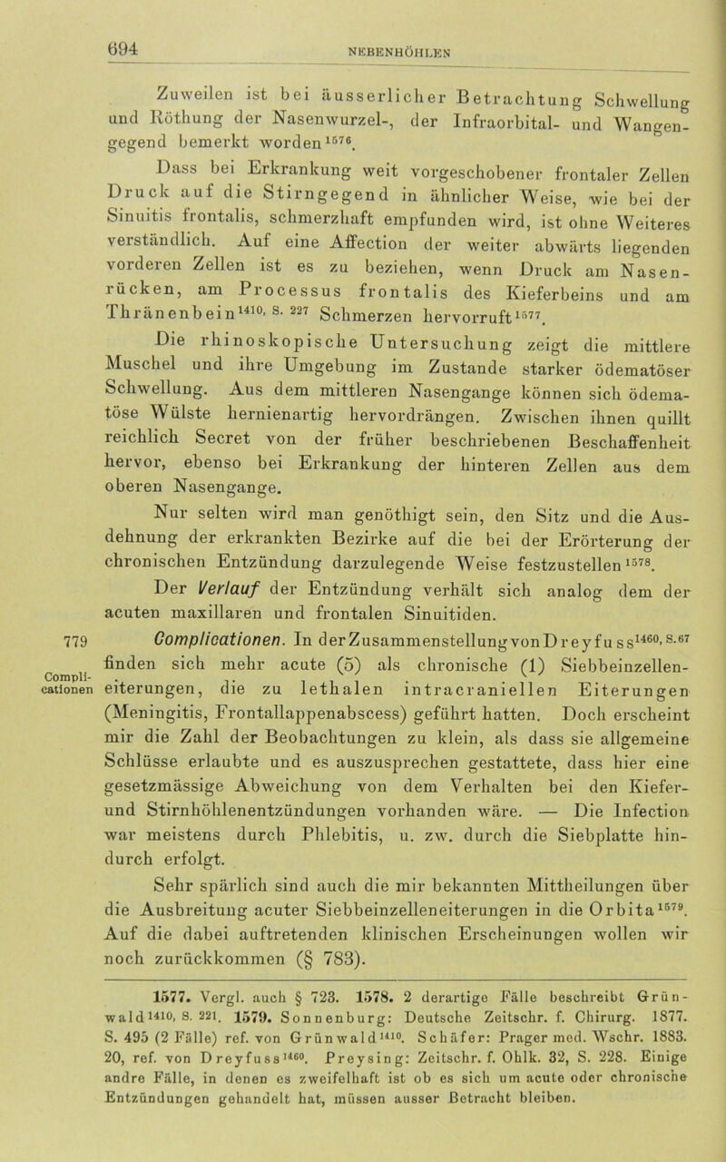 779 Compli- cationen Zuweilen ist bei äusserlicher Betrachtung Schwellung und Röthung der Nasenwurzel-, der Infraorbital- und Wangen- gegend bemerkt worden 1576. Dass bei Erkrankung weit vorgeschobener frontaler Zellen Druck auf die Stirngegend in ähnlicher Weise, wie bei der Sinuitis frontalis, schmerzhaft empfunden wird, ist ohne Weiteres verständlich. Auf eine Affection der weiter abwärts liegenden vorderen Zellen ist es zu beziehen, wenn Druck am Nasen- rücken, am Processus frontalis des Kieferbeins und am Thränenbein1410' s- 227 Schmerzen hervorruft 1577. Die rhinoskopische Untersuchung zeigt die mittlere Muschel und ihre Umgebung im Zustande starker ödematöser Schwellung. Aus dem mittleren Nasengange können sich ödema- töse Wülste hernienartig hervordrängen. Zwischen ihnen quillt reichlich Secret von der früher beschriebenen Beschaffenheit hervor, ebenso bei Erkrankung der hinteren Zellen aus dem oberen Nasengange. Nur selten wird man genöthigt sein, den Sitz und die Aus- dehnung der erkrankten Bezirke auf die bei der Erörterung der chronischen Entzündung darzulegende Weise festzustellen 1578. Der Verlauf der Entzündung verhält sich analog dem der acuten maxillaren und frontalen Sinuitiden. Complicationen. In derZusammenstellungvonDreyfuss1460's-67 finden sich mehr acute (5) als chronische (1) Siebbeinzellen- eiterungen, die zu lethalen intracr aniellen Eiterungen (Meningitis, Frontallappenabscess) geführt hatten. Doch erscheint mir die Zahl der Beobachtungen zu klein, als dass sie allgemeine Schlüsse erlaubte und es auszusprechen gestattete, dass hier eine gesetzmässige Abweichung von dem Verhalten bei den Kiefer- und Stirnhöhlenentzündungen vorhanden wäre. — Die Infection war meistens durch Phlebitis, u. zw. durch die Siebplatte hin- durch erfolgt. Sehr spärlich sind auch die mir bekannten Mittheilungen über die Ausbreitung acuter Siebbeinzelleneiterungen in die Orbita 1579. Auf die dabei auftretenden klinischen Erscheinungen wollen wir noch zurückkommen (§ 783). 1577. Vergl. auch § 723. 1578. 2 derartige Fälle beschreibt Grün- wald 141°. S- 22i. 1579. Sonnenburg: Deutsche Zeitschr. f. Chirurg. 1877. S. 495 (2 Fälle) ref. von Grünwald1410. Schäfer: Prager med. Wschr. 1883. 20, ref. von D rey fuss 116°. Preysing: Zeitschr. f. Ohlk. 32, S. 228. Einige andre Fälle, in denen es zweifelhaft ist ob es sich um acute oder chronische Entzündungen gehandelt hat, müssen ausser Betracht bleiben.