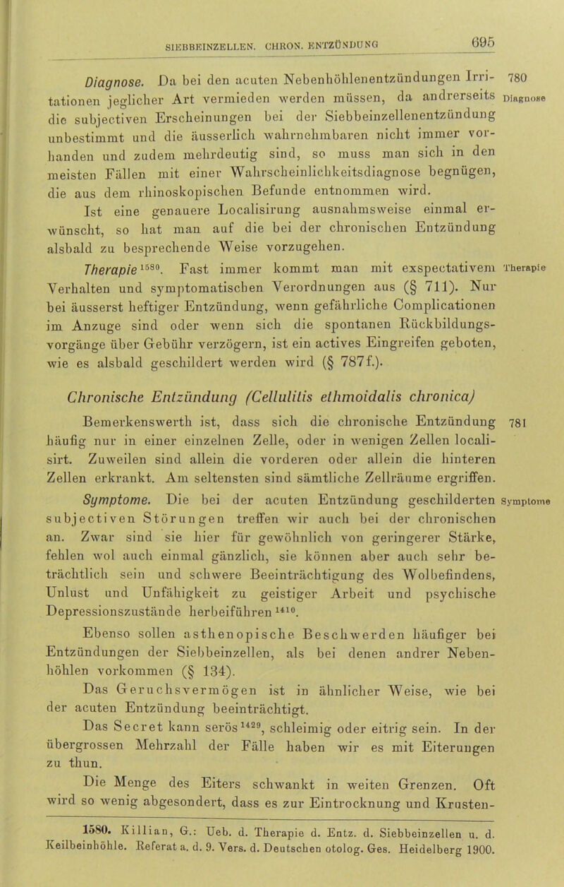 Diagnose. Da bei den acuten Nebenhöhlenentzündungen Irri- 780 tationen jeglicher Art vermieden werden müssen, da andrerseits DiaßnoBe die subjectiven Erscheinungen bei der Siebbeinzellenentzündung unbestimmt und die äusserlich wahrnehmbaren nicht immer vor- handen und zudem mehrdeutig sind, so muss man sich in den meisten Fällen mit einer Wahrscheinlichkeitsdiagnose begnügen, die aus dem rhinoskopischen Befunde entnommen wird. Ist eine genauere Localisirung ausnahmsweise einmal er- wünscht, so hat man auf die bei der chronischen Entzündung alsbald zu besprechende Weise vorzugehen. Therapie 1580. Fast immer kommt man mit exspectativem Therapie Verhalten und symptomatischen Anordnungen aus (§ 711). Nur hei äusserst heftiger Entzündung, wenn gefährliche Complicationen im Anzuge sind oder wenn sich die spontanen Rückbildungs- vorgänge über Gebühr verzögern, ist ein actives Eingreifen geboten, wie es alsbald geschildert werden wird (§ 7871.). Chronische Entzündung (Cellulitis elhmoidalis chronica) Bemerkenswerth ist, dass sich die chronische Entzündung 781 häufig nur in einer einzelnen Zelle, oder in wenigen Zellen locali- sirt. Zuweilen sind allein die vorderen oder allein die hinteren Zellen erkrankt. Am seltensten sind sämtliche Zellräume ergriffen. Symptome. Die bei der acuten Entzündung geschilderten Symptome subjectiven Störungen treffen wir auch bei der chronischen an. Zwar sind sie hier für gewöhnlich von geringerer Stärke, fehlen wol auch einmal gänzlich, sie können aber auch sehr be- trächtlich sein und schwere Beeinträchtigung des Wolbefindens, Unlust und Unfähigkeit zu geistiger Arbeit und psychische Depressionszustände herbeiführen 141°. Ebenso sollen asthenopische Beschwerden häufiger bei Entzündungen der Siebbeinzellen, als bei denen andrer Neben- höhlen Vorkommen (§ 134). Das Geruchsvermögen ist in ähnlicher Weise, wie bei der acuten Entzündung beeinträchtigt. Das Secret kann serös 1429, schleimig oder eitrig sein. In der übergrossen Mehrzahl der Fälle haben wir es mit Eiterungen zu thun. Die Menge des Eiters schwankt in weiten Grenzen. Oft wird so wenig abgesondert, dass es zur Eintrocknung und Krusten- 1580. Killian, G.: Ueb. d. Therapie d. Entz. d. Siebbeinzellen u. d. Keilbeinhöhle. Referat a. d. 9. Vers. d. Deutschen otolog. Ges. Heidelberg 1900.