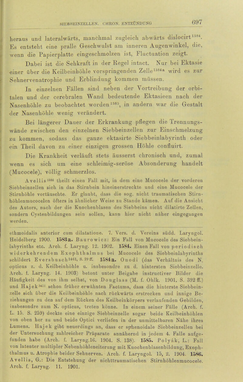 heraus und lateralwärts, manchmal zugleich abwärts dislocirt 1584. Es entsteht eine pralle Geschwulst am inneren Augenwinkel, die, wenn die Papierplatte eingeschmolzen ist, Fluctuation zeigt. Dabei ist die Sehkraft in der Regel intact. Nur bei Ektasie einer über die Keilbeinhöhle vorspringenden Zelleli84a wird es zur Sehnervenatrophie und Erblindung kommen müssen. In einzelnen Fällen sind neben der Vortreibung der orbi- talen und der cerebralen Wand bedeutende Ektasieen nach der Nasenhöhle zu beobachtet worden 1585, in andern war die Gestalt der Nasenhöhle wenig verändert. Bei längerer Dauer der Erkrankung pflegen die Trennungs- wände zwischen den einzelnen Siebbeinzellen zur Einschmelzung zu kommen, sodass das ganze ektasirte Siebbeinlabyrinth oder ein Theil davon zu einer einzigen grossen Höhle coniluirt. Die Krankheit verläuft stets äusserst chronisch und, zumal wenn es sich um eine schleimig-seröse Absonderung handelt (Mucocele), völlig schmerzlos. Avellis 1586 theilt einen Fall mit, in dem eine Mucocele der vorderen Siebbeinzellen sich in das Stirnbein hineinerstreckte und eine Mucocele der Stirnhöhle vortäuschte. Er glaubt, dass die sog. nicht traumatischen Stirn- höhlenmucocelen öfters in ähnlicher Weise zu Stande kämen. Auf die Ansicht des Autors, nach der die Knochenblasen des Siebbeins nicht dilatirto Zellen, sondern Cystenbildungen sein sollen, kann hier nicht näher eingegangen werden. ethmoidalis anterior cum dilatatione. 7. Vers. d. Vereins südd. Laryngol. Heidelberg 1900. 1583a. Baurowicz: Ein Fall von Mucocele des Siebbein- labyrinths etc. Arch. f. Laryng. 12. 1902. 1584. Einen Fall von periodisch widerkehrendem Exophthalmus bei Mucocele des Siebbeinlabyrinths schildert Eversbusch1461> S.29ff, 1584a. Ouodi (das Verhältnis des N. opticus z. d. Keilbeinhöhle u. insbesondre zu d. hintersten Siebbeinzelle. Arch. 1. Laryng. 14. 1903) betont unter Beigabe instructiver Bilder die Häufigkeit des von ihm selbst, von Douglass (M. f. Ohlk. 1901. S. 392 ff.) und Hajelc1411 schon früher erwähnten Factums, dass die hinterste Siebbein- zelle sich über die Keilbeinhöhle nach rückwärts erstrecken und innige Be- ziehungen zu den auf dem Rücken des Keilbeiukörpers verlaufenden Gebilden, insbesondre zum N. opticus, treten könne. In einem seiner Fälle (Arch. f. L. 15. S. 259) deckte eine einzige Siebbeinzelle sogar beide Keilbeinhöhlen von oben her zu und beide Optici verliefen in der unmittelbaren Nähe ihres Lumens. Hajek gibt neuerdings an, dass er sphenoidale Siebbeinzellen bei der Untersuchung zahlreicher Präparate annähernd in jedem 4. Falle aufge- funden habe (Arch. f. Laryng.lG. 1904. S. 138). 1585. Polyäk, L.: Fall von latenter multipler Nebenhöhleneiterung mit Kuochenblasenbildung, Exoph- thalmus u. Atrophie beider Sehnerven. Arch. f. Laryngol. 15,2. 1904. 158(1. Avellis, G.: Die Entstehung der nichttraumatischen Stirnhöhlenmucocele. Arch. f. Laryng. 11. 1901.