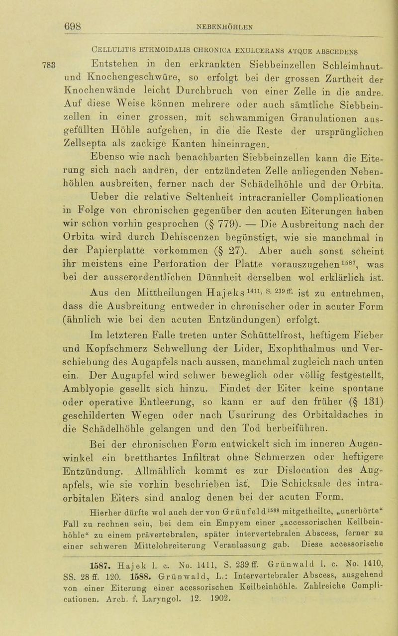 Cellulitis ethmoidalis chkonica kxulcekans atque abscedens Entstehen in den erkrankten Siebheinzellen Schleimhaut- und Knochengeschwüve, so erfolgt bei der grossen Zartheit der Knochenwände leicht Durchbruch von einer Zelle in die andre. Auf diese Weise können mehrere oder auch sämtliche Siebbein- zellen in einer grossen, mit schwammigen Granulationen aus- gefüllten Höhle aufgehen, in die die Reste der ursprünglichen Zellsepta als zackige Kanten hineinragen. Ebenso wie nach benachbarten Siebbeinzellen kann die Eite- rung sich nach andren, der entzündeten Zelle anliegenden Neben- höhlen ausbreiten, ferner nach der Schädelhöhle und der Orbita. Ueber die relative Seltenheit intracranieller Complicationen in Folge von chronischen gegenüber den acuten Eiterungen haben wir schon vorhin gesprochen (§ 779). — Die Ausbreitung nach der Orbita wird durch Dehiscenzen begünstigt, wie sie manchmal in der Papierplatte Vorkommen (§ 27). Aber auch sonst scheint ihr meistens eine Perforation der Platte vorauszugehen 1587, was bei der ausserordentlichen Dünnheit derselben wol erklärlich ist. Aus den Mittheilungen Haj eks 1411> s- 239ff- ist zu entnehmen, dass die Ausbreitung entweder in chronischer oder in acuter Form (ähnlich wie bei den acuten Entzündungen) erfolgt. Im letzteren Falle treten unter Schüttelfrost, heftigem Fieber und Kopfschmerz Schwellung der Lider, Exophthalmus und Ver- schiebung des Augapfels nach aussen, manchmal zugleich nach unten ein. Der Augapfel wird schwer beweglich oder völlig festgestellt, Amblyopie gesellt sich hinzu. Findet der Eiter keine spontane oder operative Entleerung, so kann er auf den früher (§ 131) geschilderten Wegen oder nach Usurirung des Orbitaldaches in die Schädelhöhle gelangen und den Tod herbeiführen. Bei der chronischen Form entwickelt sich im inneren Augen- winkel ein bretthartes Infiltrat ohne Schmerzen oder heftigere Entzündung. Allmählich kommt es zur Dislocation des Aug- apfels, wie sie vorhin beschrieben ist. Die Schicksale des intra- orbitalen Eiters sind analog denen bei der acuten Form. Hierher dürfte wol auch der von Grünfeld 1588 mitgetheilte, „unerhörte“ Fall zu rechnen sein, bei dem ein Empyem einer „accessorischen Keilbein- höhle“ zu einem prävertebralen, später intervertebralen Abscess, ferner zu einer schweren Mittelohreiterung Veranlassung gab. Diese accessorisclie 1587. Hajelc 1. c. No. 1411, S. 239 ff. Grünwald 1. c. No. 1410, SS. 28 ff. 120. 1588. Grünwald, L.: Intervertebraler Abscess, ausgehend von einer Eiterung einer acessorischen Keilbeinhöhle. Zahlreiche Compli- cationen. Arch. f. Laryngol. 12. 1902.