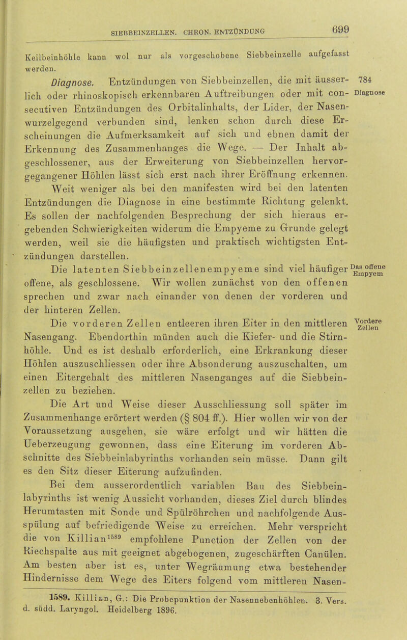 Keilbeinhöhle kann wol nur als vorgeschobene Siebbeinzelle aufgefasst werden. Diagnose. Entzündungen von Siebbeinzellen, die mit ausser- 784 lieh oder rhinoskopisch erkennbaren Auftreibungen oder mit con- Diagnose secutiven Entzündungen des Orbitalinhalts, der Lider, der Nasen- wurzelgegend verbunden sind, lenken schon durch diese Er- scheinungen die Aufmerksamkeit auf sich und ebnen damit der Erkennung des Zusammenhanges die Wege. — Der Inhalt ab- geschlossener, aus der Erweiterung von Siebbeinzellen hervor- gegangener Höhlen lässt sich erst nach ihrer Eröffnung erkennen. Weit weniger als bei den manifesten wird bei den latenten Entzündungen die Diagnose in eine bestimmte Richtung gelenkt. Es sollen der nachfolgenden Besprechung der sich hieraus er- gebenden Schwierigkeiten widerum die Empyeme zu Grunde gelegt werden, weil sie die häufigsten und praktisch wichtigsten Ent- zündungen darstellen. Die latenten Siebbeinzellenempyeme sind viel häufiger offene, als geschlossene. Wir wollen zunächst von den offenen sprechen und zwar nach einander von denen der vorderen und der hinteren Zellen. Die vorderen Zellen entleeren ihren Eiter in den mittleren vz°er]^e Nasengang. Ebendorthin münden auch die Kiefer- und die Stirn- höhle. Und es ist deshalb erforderlich, eine Erkrankung dieser Höhlen auszuschliessen oder ihre Absonderung auszuschalten, um einen Eitergehalt des mittleren Nasenganges auf die Siebbein- zellen zu beziehen. Die Art und Weise dieser Ausschliessung soll später im Zusammenhänge erörtert werden (§ 804 ff.). Hier wollen wir von der Voraussetzung ausgehen, sie wäre erfolgt und wir hätten die Ueberzeugung gewonnen, dass eine Eiterung im vorderen Ab- schnitte des Siebbeinlabyrinths vorhanden sein müsse. Dann gilt es den Sitz dieser Eiterung aufzufinden. Bei dem ausserordentlich variablen Bau des Siebbein- labyrinths ist wenig Aussicht vorhanden, dieses Ziel durch blindes Herumtasten mit Sonde und Spülröhrchen und nachfolgende Aus- spülung auf befriedigende Weise zu erreichen. Mehr verspricht die von Killianla8S empfohlene Punction der Zellen von der Riechspalte aus mit geeignet abgebogenen, zugeschärften Canülen. Am besten aber ist es, unter Wegräumung etwa bestehender Hindernisse dem Wege des Eiters folgend vom mittleren Nasen- 1589. Killian, G.: Die Probepunktion der Nasennebenhöhlen. 3. Vers, d. südd. Laryngol. Heidelberg 1896.