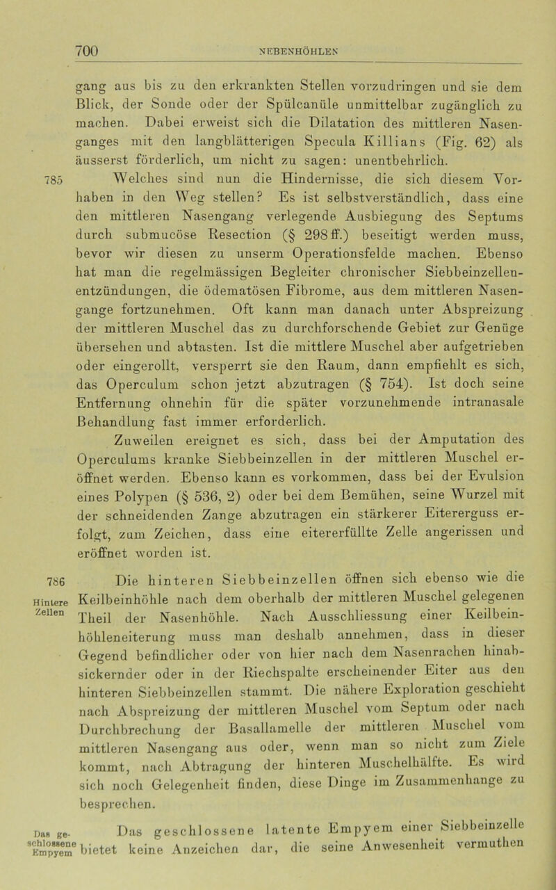 gang aus bis zu den erkrankten Stellen vorzudringen und sie dem Blick, der Sonde oder der Spiilcanüle unmittelbar zugänglich zu machen. Dabei erweist sich die Dilatation des mittleren Nasen- ganges mit den langblätterigen Specula Killians (Fig. 62) als äusserst förderlich, um nicht zu sagen: unentbehrlich. 785 Welches sind nun die Hindernisse, die sich diesem Vor- haben in den Weg stellen? Es ist selbstverständlich, dass eine den mittleren Nasengang verlegende Ausbiegung des Septums durch submucöse Resection (§ 298 ff.) beseitigt werden muss, bevor wir diesen zu unserm Operationsfelde machen. Ebenso hat man die regelmässigen Begleiter chronischer Siebbeinzellen- entzündungen, die ödematösen Fibrome, aus dem mittleren Nasen- gange fortzunehmen. Oft kann man danach unter Abspreizung der mittleren Muschel das zu durchforschende Gebiet zur Genüge übersehen und abtasten. Ist die mittlere Muschel aber aufgetrieben oder eingerollt, versperrt sie den Raum, dann empfiehlt es sich, das Operculum schon jetzt abzutragen (§ 754). Ist doch seine Entfernung ohnehin für die später vorzunehmende intranasale Behandlung fast immer erforderlich. Zuweilen ereignet es sich, dass bei der Amputation des Operculums kranke Siebbeinzellen in der mittleren Muschel er- öffnet werden. Ebenso kann es Vorkommen, dass bei der Evulsion eines Polypen (§ 536, 2) oder bei dem Bemühen, seine Wurzel mit der schneidenden Zange abzutragen ein stärkerer Eitererguss er- folgt, zum Zeichen, dass eine eitererfüllte Zelle angerissen und eröffnet worden ist. 786 Hintere Zellen Die hinteren Siebbeinzellen öffnen sich ebenso wie die Keilbeinhöhle nach dem oberhalb der mittleren Muschel gelegenen Theil der Nasenhöhle. Nach Ausschliessung einer Keilbein- höhleneiterung muss man deshalb annehmen, dass in dieser Gegend befindlicher oder von hier nach dem Nasenrachen hinab- sickernder oder in der Riechspalte erscheinender Eiter aus den hinteren Siebbeinzellen stammt. Die nähere Exploration geschieht nach Abspreizung der mittleren Muschel vom Septum oder nach Durchbrechung der Basallamelle der mittleren Muschel vom mittleren Nasengang aus oder, wenn man so nicht zum Ziele kommt, nach Abtragung der hinteren Muschelhälfte. Es v\iid sich noch Gelegenheit finden, diese Dinge im Zusammenhänge zu besprechen. na« ge- Das geschlossene latente Empyem einer Siebbeinzelle SEm0pyeem bietet keine Anzeichen dar, die seine Anwesenheit vermuthen