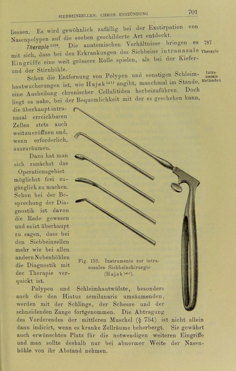 Hessen. Es wird gewöhnlich zufällig bei der Exstirpation von Nasenpolypen auf die soeben geschilderte Art entdeckt. Therapie 1580. Die anatomischen Verhältnisse bringen es 78< mit sich dass bei den Erkrankungen des Siebbeins intranasale Therapie Eingriffe eine weit grössere Rolle spielen, als bei der Kiefer- und der Stirnhöhle. lntra. Schon die Entfernung von Polypen und sonstigen Schlei - nasale hautwuckerungen ist, wie Hajek>*>> aegibt, manchmal im Stande eine Ausheilung chronischer Cellulitiden herbeizuführen. Doch liegt es nahe, bei der Bequemlichkeit mit der es geschehen kann, die überhaupt intra- nasal erreichbaren Zellen stets auch weit zu eröffnen und, wenn erforderlich, auszuräumen. Dazu hat man sich zunächst das Operationsgebiet möglichst frei zu- gänglich zu machen. Schon bei der Be- sprechung der Dia- gnostik ist davon die Rede gewesen und es ist überhaupt zu sagen, dass bei den Siebbeinzellen mehr wie bei allen andern Nebenhöhlen die Diagnostik mit der Therapie ver- quickt ist. Polypen und Fig. 159. Instrumente zur intra- nasalen Siebbeinchirurgie (Haj ek 1411). Schleimhautwülste, besonders auch die den Hiatus semilunaris umsäumenden, werden mit der Schlinge, der Scheere und der schneidenden Zange fortgenommen. Die Abtragung des Vorderendes der mittleren Muschel (§ 754) ist nicht allein dann indicirt, wenn es kranke Zellräume beherbergt. Sie gewährt auch erwünschten Platz für die notwendigen weiteren Eingriffe und man sollte deshalb nur bei abnormer Weite der Nasen- höhle von ihr Abstand nehmen.