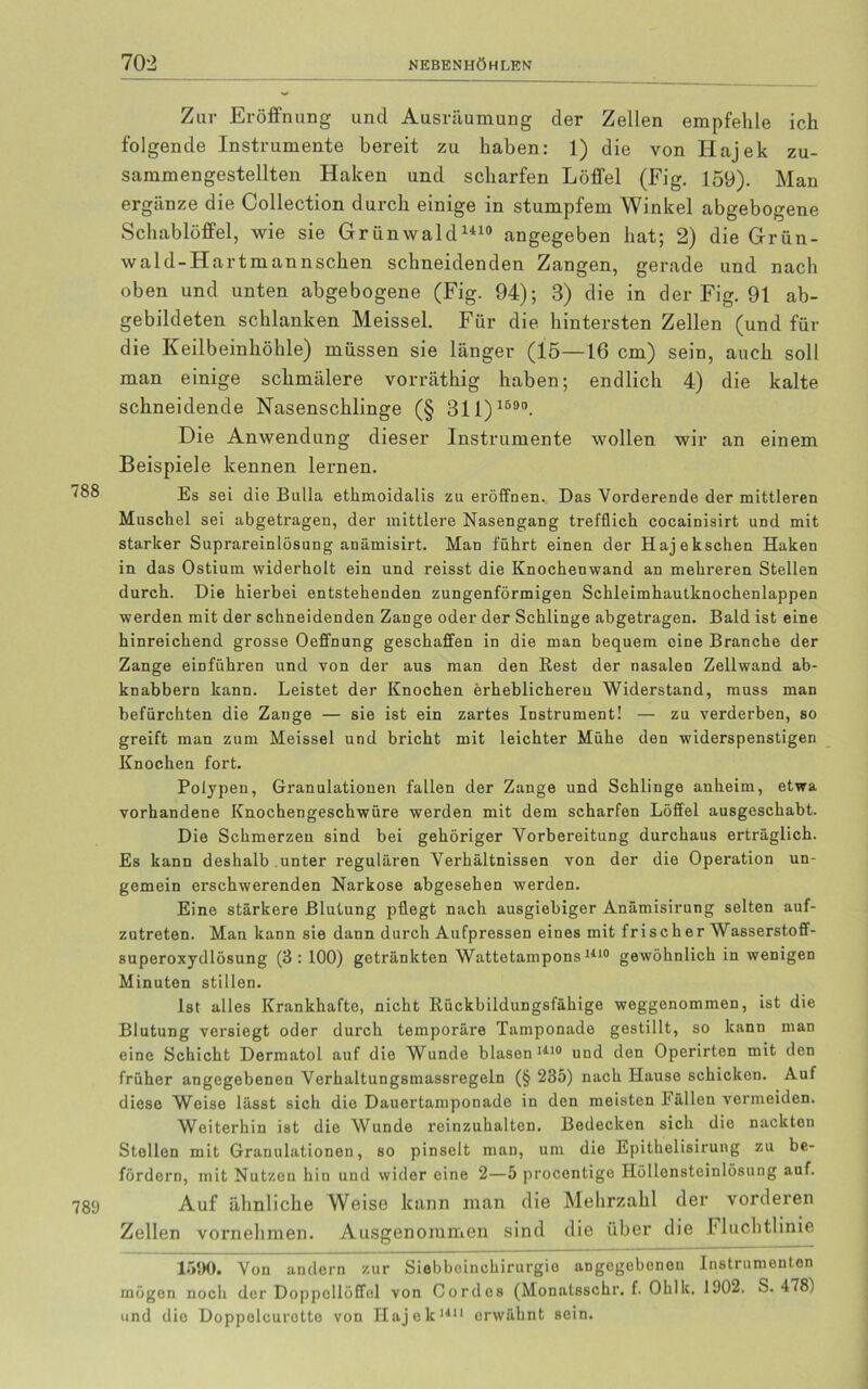 Zur Eröffnung und Ausräumung der Zellen empfehle ich folgende Instrumente bereit zu haben: 1) die von Hajek zu- sammengestellten Haken und scharfen Löffel (Fig. 159). Man ergänze die Collection durch einige in stumpfem Winkel abgebogene Schablöffel, wie sie Grünwald1410 angegeben hat; 2) die Grün- wa 1 d-Hartmannsehen schneidenden Zangen, gerade und nach oben und unten abgebogene (Fig. 94); 3) die in der Fig. 91 ab- gebildeten schlanken Meissei. Für die hintersten Zellen (und für die Keilbeinhöhle) müssen sie länger (15—16 cm) sein, auch soll man einige schmälere vorräthig haben; endlich 4) die kalte schneidende Nasenschlinge (§ 31 1) 1590. Die Anwendung dieser Instrumente wollen wir an einem Beispiele kennen lernen. ^88 Es sei die Bulla ethmoidalis zu eröffnen. Das Vorderende der mittleren Muschel sei abgetragen, der mittlere Nasengang trefflich cocainisirt und mit starker Suprareinlösung anämisirt. Man führt einen der Hajekschen Haken in das Ostium widerholt ein und reisst die Knochenwand an mehreren Stellen durch. Die hierbei entstehenden zungenförmigen Schleimhautknochenlappen werden mit der schneidenden Zange oder der Schlinge abgetragen. Bald ist eine hinreichend grosse Oeffnung geschaffen in die man bequem eine Branche der Zange einführen und von der aus man den Rest der nasalen Zellwand ab- knabbern kann. Leistet der Knochen erheblichereu Widerstand, muss man befürchten die Zange — sie ist ein zartes Instrument! — zu verderben, so greift man zum Meissei und bricht mit leichter Mühe den widerspenstigen Knochen fort. Polypen, Granulationen fallen der Zange und Schlinge anheim, etwa vorhandene Knochengeschwüre werden mit dem scharfen Löffel ausgeschabt. Die Schmerzen sind bei gehöriger Vorbereitung durchaus erträglich. Es kann deshalb unter regulären Verhältnissen von der die Operation un- gemein erschwerenden Narkose abgesehen werden. Eine stärkere Blutung pflegt nach ausgiebiger Anämisirung selten auf- zutreten. Man kann sie dann durch Aufpressen eines mit frischer Wasserstoff- superoxydlösung (3 : 100) getränkten Wattetampons1410 gewöhnlich in wenigen Minuten stillen. Ist alles Krankhafte, nicht Rückbildungsfähige weggenommen, ist die Blutung versiegt oder durch temporäre Tamponade gestillt, so kann man eine Schicht Dermatol auf die Wunde blasen1110 und den Operirten mit den früher angegebenen Verhaltungsinassregeln (§ 235) nach Hause schicken. Auf diese Weise lässt sich die Dauertamponade in den meisten fällen vermeiden. Weiterhin ist die Wunde reinzuhalten. Bedecken sich die nackten Stellen mit Granulationen, so pinselt man, um die Epithelisirung zu be- fördern, mit Nutzen hin und wider eine 2—5 procentigo Höllonstcinlösung auf. 789 Auf ähnliche Weise kann inan die Mehrzahl der vorderen Zellen vornehmen. Ausgenommen sind die über die Fluchtlinie 1590. Von andern zur Siebbeinchirurgio angegebenen Instrumenten mögen noch der Doppollöffol von Cordes (Monatsschr. f. Ohlk. 1902. S. 478) und die Doppelcurotte von Hajek1111 erwähnt sein.