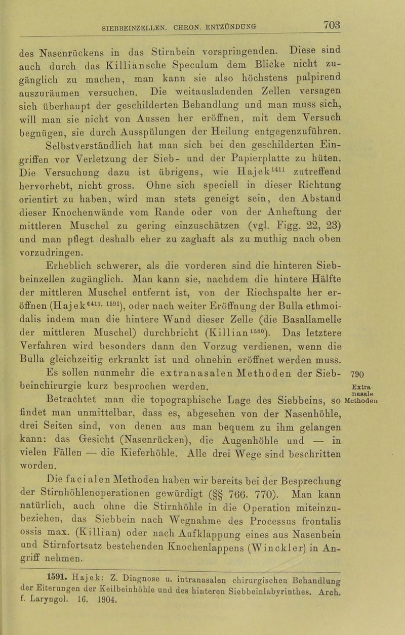 des Nasenrückens in das Stirnbein vorspringenden. Diese sind auch durch das Killiansche Speculum dem Blicke nicht zu- gänglich zu machen, man kann sie also höchstens palpirend auszuräumen versuchen. Die weitausladenden Zellen versagen sich überhaupt der geschilderten Behandlung und man muss sich, will man sie nicht von Aussen her eröffnen, mit dem Versuch begnügen, sie durch Ausspülungen der Heilung entgegenzuführen. Selbstverständlich hat man sich bei den geschilderten Ein- griffen vor Verletzung der Sieb- und der Papierplatte zu hüten. Die Versuchung dazu ist übrigens, wie Hajek1411 zutreffend hervorhebt, nicht gross. Ohne sich speciell in dieser Richtung orientirt zu haben, wird man stets geneigt sein, den Abstand dieser Knochenwände vom Rande oder von der Anheftung der mittleren Muschel zu gering einzuschätzen (vgl. Figg. 22, 23) und man pflegt deshalb eher zu zaghaft als zu mutliig nach oben vorzudringen. Erheblich schwerer, als die vorderen sind die hinteren Sieb- beinzellen zugänglich. Man kann sie, nachdem die hintere Hälfte der mittleren Muschel entfernt ist, von der Riechspalte her er- öffnen (Hajek1411- 1591), oder nach weiter Eröffnung der Bulla ethmoi- dalis indem man die hintere Wand dieser Zelle (die Basallamelle der mittleren Muschel) durchbricht (Killian 1680). Das letztere Verfahren wird besonders dann den Vorzug verdienen, wenn die Bulla gleichzeitig erkrankt ist und ohnehin eröffnet werden muss. Es sollen nunmehr die extranasalen Methoden der Sieb- beinchirurgie kurz besprochen werden. Betrachtet man die topographische Lage des Siebbeins, so findet man unmittelbar, dass es, abgesehen von der Nasenhöhle, drei Seiten sind, von denen aus man bequem zu ihm gelangen kann: das Gesicht (Nasenrücken), die Augenhöhle und — in vielen Fällen — die Kieferhöhle. Alle drei Wege sind beschritten worden. Die faci alen Methoden haben wir bereits bei der Besprechung der Stirnhöhlenoperationen gewürdigt (§§ 766. 770). Man kann natürlich, auch ohne die Stirnhöhle in die Operation miteinzu- beziehen, das Siebbein nach Wegnahme des Processus frontalis ossis max. (Killian) oder nach Aufklappung eines aus Nasenbein und Stirnfortsatz bestehenden Knochenlappens (Winckler) in An- griff nehmen. 15.)1. Hajek: Z. Diagnose u. intranasalen cliirurgischen Behandlung der Eiterungen der Keilbeinhöhle und des hinteren Siebbeinlabyrinthes. Arch. f. Laryngol. 16. 1904. 790 Extra nasale Methoden
