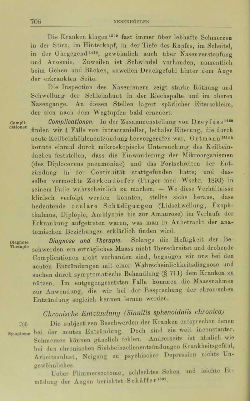 Die Kranken klagen 1539 fast immer über lebhafte Schmerzen in der Stirn, im Hinterkopf, in der Tiefe des Kopfes, im Scheitel, in der Ohrgegend1410, gewöhnlich auch über Nasenverstopfung und Anosmie. Zuweilen ist Schwindel vorhanden, namentlich beim Gehen und Bücken, zuweilen Druckgefühl hinter dem Auge der erkrankten Seite. Die Inspection des Naseninnern zeigt starke Röthung und Schwellung der Schleimhaut in der Riechspalte und im oberen Nasengange. An diesen Stellen lagert spärlicher Eiterschleim, der sich nach dem Wegtupfen bald erneuert. Cotnpii- Compliccitionen. In der Zusammenstellung von D r ey f us s 1460 cdtionen ßn(jen wjr 4 Fälle von intracranieller, letkaler Eiterung, die durch acute Keilbeinlxöhlenentzündung hervorgerufen war. Ortmann 1418a konnte einmal durch mikroskopische Untersuchung des Keilbein- daches feststellen, dass die Einwanderung der Mikroorganismen (des Diplococcus pneumoniae) und das Fortschreiten der Ent- zündung in der Continuität stattgefunden hatte; und das- selbe vermochte Zörkendörfer (Prager med. Wschr. 1893) in seinem Falle wahrscheinlich zu machen. — Wo diese Verhältnisse klinisch verfolgt werden konnten, stellte sichs heraus, dass bedeutende oculare Schädigungen (Lidschwellung, Exoph- thalmus, Diplopie, Amblyopie bis zur Amaurose) im Verlaufe der Erkrankung aufgetreten waren, was man in Anbetracht der ana- tomischen Beziehungen erklärlich finden wird. Diagnose Diagnose und Therapie. Solange die Heftigkeit der Be- Therapie scilwer(ien ejn erträgliches Maass nicht überschreitet und drohende Complicationen nicht vorhanden sind, begnügen wir uns bei den acuten Entzündungen mit einer Wahrscheinlichkeitsdiagnose und suchen durch symptomatische Behandlung (§ 711) dem Kranken zu nützen. Im entgegengesetzten Falle kommen die Maassnahmen zur Anwendung, die wir bei der Besprechung der chronischen Entzündung sogleich kennen lernen werden. Chronische Entzündung (Sinuitis sphenoidalis chronicaj jt)5 Die subjectiven Beschwerden der Kranken entsprechen denen Symptome hei der acuten Entzündung. Doch sind sie weit inconstanter. Schmerzen können gänzlich fehlen. Andrerseits ist ähnlich wie bei den chronischen Siebbeinzellenentzündungen Krankheitsgefühl, Arbeitsunlust, Neigung zu psychischer Depression nichts Un- gewöhnliches. Ueber Flimmerscolome, schlechtes Sehen und leichte Ei- müdung der Augen berichtet S cliäffe r |5BB.