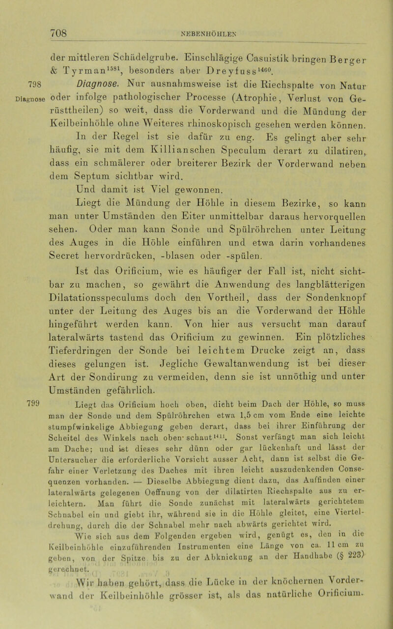 der mittleren Schädelgrube. Einschlägige Casuistik bringen Berger & Tyrman1581, besonders aber Dreyfuss 1460. 798 Diagnose. Nur ausnahmsweise ist die Riechspalte von Natur Diagnose oder infolge pathologischer Processe (Atrophie, Verlust von Ge- riisttheilen) so weit, dass die Vorderwand und die Mündung der Keilbeinhöhle ohne Weiteres rhinoskopisch gesehen werden können. In der Regel ist sie dafür zu eng. Es gelingt aber sehr häufig, sie mit dem Killi an sehen Speculum derart zu dilatiren, dass ein schmälerer oder breiterer Bezirk der Vorderwand neben dem Septum sichtbar wird. Und damit ist Viel gewonnen. Liegt die Mündung der Höhle in diesem Bezirke, so kann man unter Umständen den Eiter unmittelbar daraus hervorquellen sehen. Oder man kann Sonde und Spülröhrchen unter Leitung des Auges in die Höhle einführen und etwa darin vorhandenes Secret hervordrücken, -blasen oder -spülen. Ist das Orificium, wie es häufiger der Fall ist, nicht sicht- bar zu machen, so gewährt die Anwendung des langblätterigen Dilatationsspeculums doch den Vortheil, dass der Sondenknopf unter der Leitung des Auges bis an die Vorderwand der Höhle hingeführt werden kann. Von hier aus versucht man darauf lateralwärts tastend das Orificium zu gewinnen. Ein plötzliches Tieferdringen der Sonde bei leichtem Drucke zeigt an, dass dieses gelungen ist. Jegliche Gewaltanwendung ist bei dieser Art der Sondirung zu vermeiden, denn sie ist unnöthig und unter Umständen gefährlich. 799 Liegt eins Orificium hoch oben, dicht beim Dach der Höhle, so muss man der Sonde und dem Spülröhrchen etwa 1,5 cm vom Ende eine leichte stumpfwinkelige Abbiegung geben derart, dass bei ihrer Einführung der Scheitel des Winkels nach oben- schaut 14J1. Sonst verfängt man sich leicht am Dache; und ist dieses sehr dünn oder gar lückenhaft und lässt der Untersucher die erforderliche Vorsicht ausser Acht, dann ist selbst die Ge- fahr einer Verletzung des Daches mit ihren leicht auszudenkenden Conse- quenzen vorhanden. — Dieselbe Abbiegung dient dazu, das Auffinden einer lateralwärts gelegenen Oeffnung von der dilatirten Riechspalle aus zu er- leichtern. Man führt die Sonde zunächst mit lateralwarts gerichtetem Schnabel ein und giebt ihr, während sie in die Höhle gleitet, eine Vieitel- drehung, durch die der Schnabel mehr nach abwärts gerichtet wird. Wie sich aus dem Folgenden ergeben wird, genügt es, den in die Keilbeinhöhle einzuführonden Instrumenten eine Länge von ca. 11cm zu geben, von der Spitze bis zu der Abknickung an der Handhabe (§ 223) gerechnet. Wir haben gehört, dass die Lücke in der knöchernen Vorder- wand der Keilbeinhöhle grösser ist, als das natürliche Orificium.