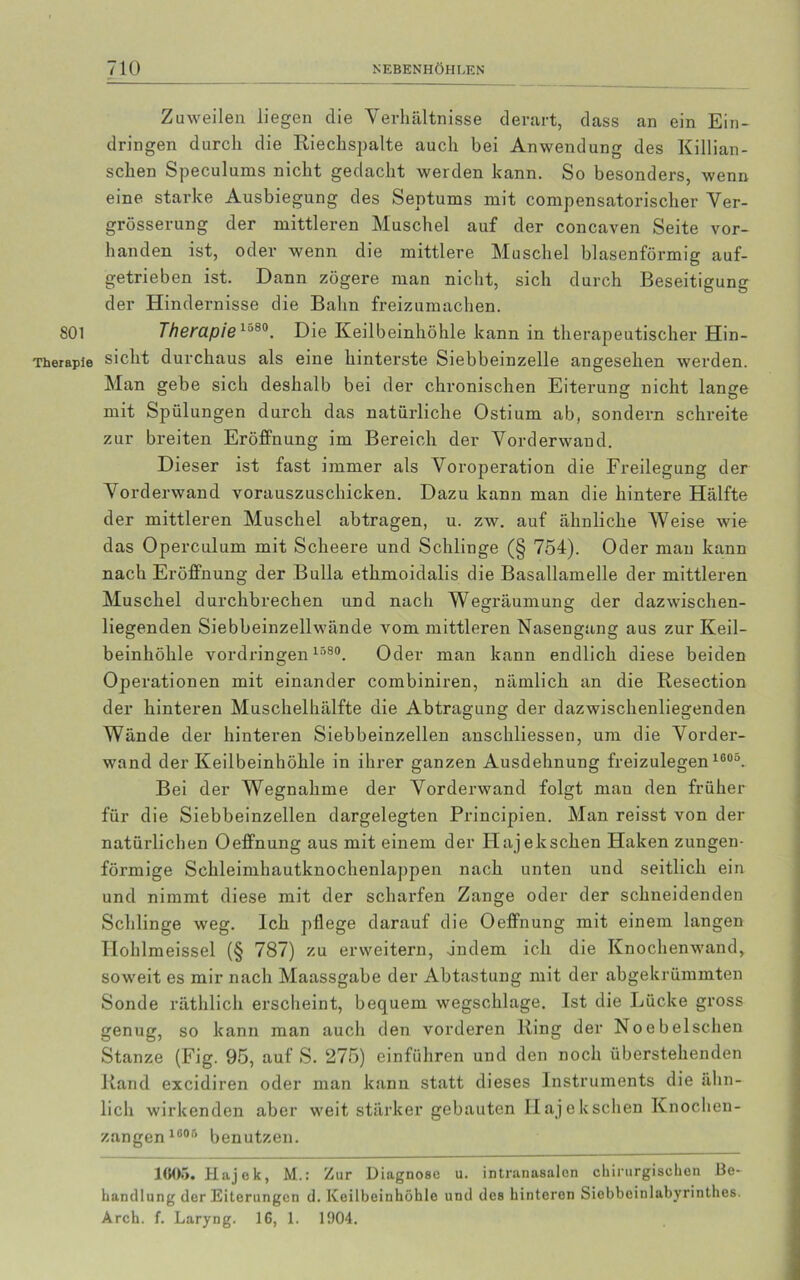 801 Therapie Zuweilen liegen die Verhältnisse derart, dass an ein Ein- dringen durch die Riechspalte auch bei Anwendung des Killian- schen Speculums nicht gedacht werden kann. So besonders, wenn eine starke Ausbiegung des Septums mit compensatorischer Ver- grösserung der mittleren Muschel auf der concaven Seite vor- handen ist, oder wenn die mittlere Muschel blasenförmig auf- getrieben ist. Dann zögere man nicht, sich durch Beseitigung der Hindernisse die Bahn freizumachen. Therapiel j80. Die Keilbeinhöhle kann in therapeutischer Hin- sicht durchaus als eine hinterste Siebbeinzelle angesehen werden. Man gebe sich deshalb bei der chronischen Eiterung nicht lange mit Spülungen durch das natürliche Ostium ab, sondern schreite zur breiten Eröffnung im Bereich der Vorderwand. Dieser ist fast immer als Voroperation die Freilegung der Vorderwand vorauszuschicken. Dazu kann man die hintere Hälfte der mittleren Muschel abtragen, u. zw. auf ähnliche Weise wie das Operculum mit Scheere und Schlinge (§ 754). Oder mau kann nach Eröffnung der Bulla ethmoidalis die Basallamelle der mittleren Muschel durchbrechen und nach Wegräumung der dazwischen- liegenden Siebbeinzellwände vom mittleren Nasengang aus zur Keil- beinhöhle Vordringen 1580. Oder man kann endlich diese beiden Operationen mit einander combiniren, nämlich an die Resection der hinteren Muschelhälfte die Abtragung der dazwischenliegenden Wände der hinteren Siebbeinzellen anschliessen, um die Vorder- wand der Keilbeinhöhle in ihrer ganzen Ausdehnung freizulegen 1605. Bei der Wegnahme der Vorderwand folgt man den früher für die Siebbeinzellen dargelegten Principien. Man reisst von der natürlichen Oeffnung aus mit einem der Hajelcschen Haken zungen- förmige Schleimhautknochenlappen nach unten und seitlich ein und nimmt diese mit der scharfen Zange oder der schneidenden Schlinge weg. Ich pflege darauf die Oeffnung mit einem langen Hohlmeissel (§ 787) zu erweitern, ändern ich die Knochenwand, soweit es mir nach Maassgabe der Abtastung mit der abgekrümmten Sonde räthlich erscheint, bequem wegschlage. Ist die Lücke gross genug, so kann man auch den vorderen Ring der Noebelschen Stanze (Fig. 95, auf S. 275) einführen und den noch überstellenden Rand excidiren oder man kann statt dieses Instruments die ähn- lich wirkenden aber weit stärker gebauten Hajelcschen Knochen- zangen 1605 benutzen. 1606. Hajek, M.: Zur Diagnose u. intranasalen chirurgischen Be- handlung der Eiterungen d. Keilbeinhöhle und des hinteren Siobbeinlabyrinthes. Arch. f. Laryng. IG, 1. 1904.