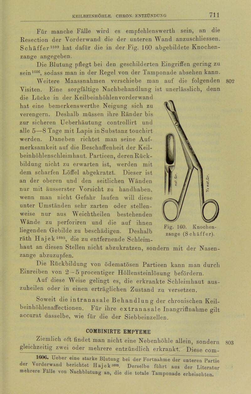 Für manche Fälle wird es empfehleriswertli sein, an die Resection der Vorderwand die der unteren Wand anzuschliessen. Schaffer 1599 hat dafür die in der Fig. 160 abgebildete Knochen- zange angegeben. Die Blutung pflegt bei den geschilderten Eingriffen gering zu sein1G0(i, sodass man in der Regel von der Tamponade absehen kann. Weitere Maassnahmen verschiebe man auf die folgenden 802 Visiten. Eine sorgfältige Nachbehandlung ist unerlässlich, denn die Lücke in der Keilbeinhöhlenvorderwand hat eine bemerkenswerthe Neigung sich zu verengern. Deshalb müssen ihre Ränder bis zur sicheren Ueberhäutung controllirt und alle 5—8 Tage mit Lapis in Substanz touchirt werden. Daneben richtet man seine Auf- merksamkeit auf die Beschaffenheit der Keil- beinhöhlenschleimhaut. Partieen, deren Rück- bildung nicht zu erwarten ist, werden mit dem scharfen Löffel abgekratzt. Dieser ist an der oberen und den seitlichen Wänden nur mit äusserster Vorsicht zu handhaben, wenn man nicht Gefahr laufen will diese unter Umständen sehr zarten oder stellen- weise nur aus Weichtheilen bestehenden Wände zu perforiren und die auf ihnen liegenden Gebilde zu beschädigen. Deshalb räth Hajek1806, die zu entfernende Schleim- haut an diesen Stellen nicht abzukratzen, sondern mit der Nasen- zange abzuzupfen. Die Rückbildung von ödematösen Partieen kann man durch Einreiben von 2 — 5 procentiger Höllensteinlösung befördern. Aut diese Weise gelingt es, die erkrankte Schleimhaut aus- zuheilen oder in einen erträglichen Zustand zu versetzen. Soweit die intranasale Behandlung der chronischen Keil- beinhöhlenaffectionen. Für ihre extranasale Inangriffnahme gilt accurat dasselbe, wie für die der Siebbeinzellen. COMBINIRTE EMPYEME Ziemlich ott findet man nicht eine Nebenhöhle allein, sondern ,803 gleichzeitig zwei oder mehrere entzündlich erkrankt. Diese com- 1(K)6. Ueber eine starke Blutung bei der Fortnahine der unteren Partie der Yorderwand berichtet Hajok«<». Derselbe führt aus der Literatur mehrere Fälle von Nachblutung an, die die totale Tamponade erheischten.