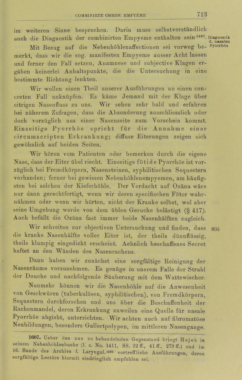 im weitereu Sinne besprechen. Darin muss selbstverständlich auch die Diagnostik der combinirten Empyeme enthalten sein 1607. Diagnostik Mit Bezug auf die Nebenhöhlenaffectionen sei vorweg be- py°rrhoe merkt, dass wir die sog. manifesten Empyeme ausser Acht lassen und ferner den Fall setzen, Anamnese und subjective Klagen er- gäben keinerlei Anhaltspunkte, die die Untersuchung in eine bestimmte Richtung lenkten. Wir wollen einen Theil unserer Ausführungen an einen con- creten Fall anknüpfen. Es käme Jemand mit der Klage über eitrigen Nasenfluss zu uns. Wir sehen sehr bald und erfahren bei näherem Zufragen, dass die Absonderung ausschliesslich oder doch vorzüglich aus einer Nasenseite zum Vorschein kommt. Einseitige Pyorrhoe spricht für die Annahme einer circumscripten Erkrankung; diffuse Eiterungen zeigen sich gewöhnlich auf beiden Seiten. Wir hören vom Patienten oder bemerken durch die eigene Nase, dass der Eiter übel riecht. Einseitige fötid e Pyorrhoe ist vor- züglich bei Fremdkörpern, Nasensteinen, syphilitischen Sequestern vorhanden; ferner bei gewissen Nebenhöhlenempyemen, am häufig- sten bei solchen der Kieferhöhle. Der Verdacht auf Ozäna wäre nur dann gerechtfertigt, wenn wir deren specifischen Fötor wahr- nähmen oder wenn wir hörten, nicht der Kranke selbst, wol aber seine Umgebung werde von dem üblen Gerüche belästigt (§ 417). Auch befällt die Ozäna fast immer beide Nasenhälften zugleich. Wir schreiten zur objectiven Untersuchung und finden, dass 805 die kranke Nasenhälfte voller Eiter ist, der theils dünnflüssig, theils klumpig eingedickt erscheint. Aehnlich beschaffenes Secret haftet an den Wänden des Nasenrachens. Dann haben wir zunächst eine sorgfältige Reinigung der Nasenräume vorzunehmen. Es genüge in unsrem Falle der Strahl der Douche und nachfolgende Säuberung mit dem Wattewischer. Nunmehr können wir die Nasenhöhle auf die Anwesenheit von Geschwüren (tuberkulösen, syphilitischen), von Fremdkörpern, Sequestern durchforschen und uns über die Beschaffenheit der Rachenmandel, deren Erkrankung zuweilen eine Quelle für nasale Pyorrhoe abgiebt, unterrichten. Wir achten auch auf fibromatöse Neubildungen, besonders Gallertpolypen, im mittleren Nasengange. 1607. Ueber den nun zu behandelnden Gegenstand bringt Hajek in seinem Nebenhöhlenbuclie (1. c. No. 1411, SS. 22 ff., 41 ff., 279 ff.) und im 16. Bande des Archivs f. Laryngol.‘g06 vortreffliche Ausführungen, deren sorgfältige Lectüre hiermit eindringlich empfohlen sei.