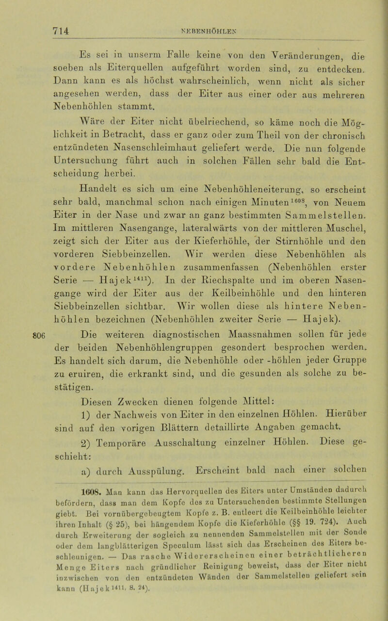 Es sei in unserm Falle keine von den Veränderungen, die soeben als Eiterquellen aufgeführt worden sind, zu entdecken. Dann kann es als höchst wahrscheinlich, wenn nicht als sicher angesehen werden, dass der Eiter aus einer oder aus mehreren Nebenhöhlen stammt. Wäre der Eiter nicht übelriechend, so käme noch die Möe- lichkeit in Betracht, dass er ganz oder zum Theil von der chronisch entzündeten Nasenschleimhaut geliefert werde. Die nun folgende Untersuchung führt auch in solchen Fällen sehr bald die Ent- scheidung herbei. Handelt es sich um eine Nebenhöhleneiterung, so erscheint sehr bald, manchmal schon nach einigen Minuten 1608, von Neuem Eiter in der Nase und zwar an ganz bestimmten Sammelstellen. Im mittleren Nasengange, lateralwärts von der mittleren Muschel, zeigt sich der Eiter aus der Kieferhöhle, der Stirnhöhle und den vorderen Siebbeinzellen. Wir werden diese Nebenhöhlen als vordere Nebenhöhlen zusammenfassen (Nebenhöhlen erster Serie — Hajek1411). In der Riechspalte und im oberen Nasen- gange wird der Eiter aus der Keilbeinhöhle und den hinteren Siebbeinzellen sichtbar. Wir wollen diese als hintere Neben- höhlen bezeichnen (Nebenhöhlen zweiter Serie — Hajek). Die weiteren diagnostischen Maassnahmen sollen für jede der beiden Nebenhöhlengruppen gesondert besprochen werden. Es handelt sich darum, die Nebenhöhle oder -höhlen jeder Gruppe zu eruiren, die erkrankt sind, und die gesunden als solche zu be- stätigen. Diesen Zwecken dienen folgende Mittel: 1) der Nachweis von Eiter in den einzelnen Höhlen. Hierüber sind auf den vorigen Blättern detaillirte Angaben gemacht. 2) Temporäre Ausschaltung einzelner Höhlen. Diese ge- schieht: a) durch Ausspülung. Erscheint bald nach einer solchen 1608. Mao kann das Hervorquellen des Eiters unter Umständen dadurch befördern, dass man dem Kopfe des zu Untersuchenden bestimmte Stellungen giebt. Boi vornübergebeugtem Kopie z. B. entleert die Keilbeinhöhle leichter ihren Inhalt (§ 25), bei hängendem Kopfe die Kieferhöhle (§§ 19. 724). Auch durch Erweiterung der sogleich zu nennenden Sammclstellen mit doi Sonde oder dem langblätterigen Spoculum lässt sich das Erscheinen des Eiters be- schleunigen. — Das rasche Widererscheinen einer beträchtlicheren Menge Eiters nach gründlicher Reinigung beweist, dass der Eiter nicht inzwischen von den entzündeten Wänden der Sammclstellen geliefert sein kann (Hajek1411' 8. 24).