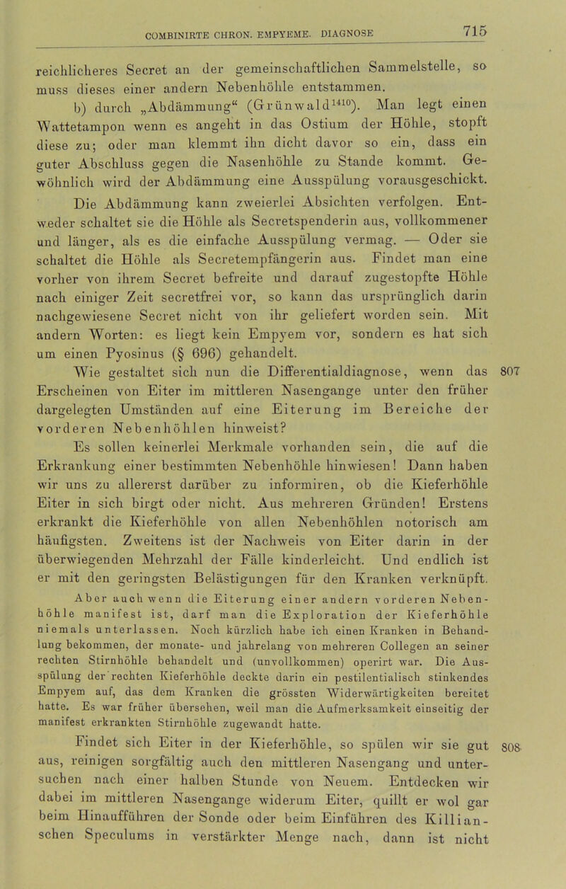 reichlicheres Secret an der gemeinschaftlichen Sammelstelle, so muss dieses einer andern Nebenhöhle entstammen. b) durch „Abdämmung“ (Grünwald1410). Man legt einen Wattetampon wenn es angeht in das Ostium der Höhle, stopft diese zu; oder man klemmt ihn dicht davor so ein, dass ein guter Abschluss gegen die Nasenhöhle zu Stande kommt. Ge- wöhnlich wird der Abdämmung eine Ausspülung vorausgeschickt. Die Abdämmung kann zweierlei Absichten verfolgen. Ent- weder schaltet sie die Höhle als Secretspenderin aus, vollkommener und länger, als es die einfache Ausspülung vermag. — Oder sie schaltet die Höhle als Secretempfängerin aus. Findet man eine vorher von ihrem Secret befreite und darauf zugestopfte Höhle nach einiger Zeit secretfrei vor, so kann das ursprünglich darin nachgewiesene Secret nicht von ihr geliefert worden sein. Mit andern Worten: es liegt kein Empyem vor, sondern es hat sich um einen Pyosinus (§ 696) gehandelt. Wie gestaltet sich nun die Differentialdiagnose, wenn das 807 Erscheinen von Eiter im mittleren Nasengange unter den früher dargelegten Umständen auf eine Eiterung im Bereiche der vorderen Nebenhöhlen hinweist? Es sollen keinerlei Merkmale vorhanden sein, die auf die Erkrankung einer bestimmten Nebenhöhle hinwiesen! Dann haben wir uns zu allererst darüber zu informiren, ob die Kieferhöhle Eiter in sich birgt oder nicht. Aus mehreren Gründen! Erstens erkrankt die Kieferhöhle von allen Nebenhöhlen notorisch am häufigsten. Zweitens ist der Nachweis von Eiter darin in der überwiegenden Mehrzahl der Fälle kinderleicht. Und endlich ist er mit den geringsten Belästigungen für den Kranken verknüpft. Aber auch wenn die Eiterung einer andern vorderen Neben- höhle manifest ist, darf man die Exploration der Kieferhöhle niemals unterlassen. Noch kürzlich habe ich einen Kranken in Behand- lung bekommen, der monate- und jahrelang von mehreren Collegen an seiner rechten Stirnhöhle behandelt und (unvollkommen) operirt war. Die Aus- spülung der rechten Kieferhöhle deckte darin ein pestilentialisch stinkendes Empyem auf, das dem Kranken die grössten Widerwärtigkeiten bereitet hatte. Es war früher übersehen, weil man die Aufmerksamkeit einseitig der manifest erkrankten Stirnhöhle zugewandt hatte. bindet sich Eiter in der Kieferhöhle, so spülen wir sie gut 808 aus, reinigen sorgfältig auch den mittleren Nasengang und unter- suchen nach einer halben Stunde von Neuem. Entdecken wir dabei im mittleren Nasengange widerum Eiter, quillt er wol gar beim Hinaufführen der Sonde oder beim Einführen des Killian- schen Speculums in verstärkter Menge nach, dann ist nicht