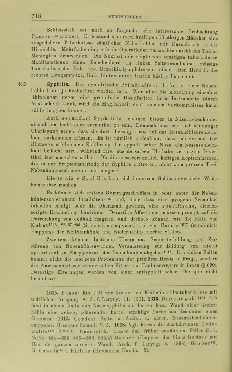 Schliesslich sei noch an folgende sehr interessante Beobachtung P ans cs1615 erinnert. Es bestand bei einem kräftigen 16 jährigen Mädchen eine ausgedehnte Tuberkulose sämtlicher Nebenhöhlen mit Durchbruch in die Hirnhöhle. Mehrfache eingreifende Operationen vermochten nicht den Tod an Meningitis abzuwenden. Die Nekroskopie zeigte von sonstigen tuberkulösen Manifestationen einen Knochenherd im linken Seitenwandbeine, mässige Tuberkulose der Hals- und Bronchiallymphdrüsen, einen alten Herd in der rechten Lungenspitze, links hinten unten Irische käsige Pneumonie. Syphilis. Der syphilitische Primäraffect dürfte in einer Neben- höhle kaum je beobachtet worden sein. AVer aber die Abneigung einzelner Rhinologen gegen eine gründliche Desinfection ihrer Instrumente (durch Auskochen) kennt, wird die Möglichkeit eines solchen Vorkommnisses kaum völlig leugnen können. Auch secundäre Syphilide scheinen bisher in Nasennebenhöhlen niemals entdeckt oder vermuthet zn sein. Dennoch muss man sich bei einiger Überlegung sagen, dass sie dort ebensogut wie auf der Nasenhöhlenschleim- haut Vorkommen müssen. Es ist nämlich undenkbar, dass bei der auf dem Blutwege erfolgenden Zuführung der syphilitischen Noxe die Nasenschleim- haut bedacht wird, während ihre aus derselben Blutbahn versorgten Diver- tikel leer ausgehen sollen! Ob die ausserordentlich heftigen Kopfschmerzen, die in der Eruptionsperiode der Syphilis auftreten, nicht zum grossen Theil Nebenhöhlenschmerzen sein mögen? Die tertiäre Syphilis kann sich in unsrem Gebiet in zweierlei Weise bemerkbar machen. Es können sich erstens Gummigeschwülste in oder unter der Neben- höhlenschleimhaut localisiren3616 und, ohne dass eine pyogene Secundär- infection erfolgt oder die Oberhand gewinnt, eine specifische, circum- scripte Entzündung bewirken. Derartige Affectionen müssen prompt auf die Darreichung von Jodkali reagiren und deshalb können wir die Fälle von Kuhnt1528. SS. 27.256 (Stirnhöhlenempyeme) und von Cordes1617 (combinirte Empyeme der Keilbeinhöhle und Kieferhöhle) hierher zählen. Zweitens können luetische Ulceration, Sequesterbildung und Zer- störung von Nebenhöhlenwänden Veranlassung zur Bildung von nicht specifischen Empyemen der Nebenhöhlen abgeben1618. In solchen Fällen kommt nicht die luetische Provenienz der primären Herde in Frage, sondern die Anwesenheit von accidentellen Eiter- und Fäulniserregern in ihnen (§ 690). Derartige Eiterungen werden von einer antisyphilitischen Therapie nicht beeinflusst. 1615. Panse: Ein Fall von Kiefer- und Keilbeinhöhlentuberkulose mit tödtlichcm Ausgang. Arch. f. Laryng. 11. 1901. 1616. D inoclio wski1'123. F-27 fand in einem Falle von Nasensyphilis an der vorderen Wand einer Kiefer- höhle eine weisse, glänzende, harte, strahlige Narbe als Residuum eines Gummas. 1617. Cordes: Beitr. z. Aetiol. d. chron. Nasonnebonhöhlen- empyeme. Bresgens Samml. V, 5. 1618. Vgl. hierzu die Ausführungen Grün- waIdsl4)0. S-275IT.. Casuistik: ausser den früher erwähnten Fällen (1. c. NoNo. 884—886. 888—890. 893/4) Gerber (Empyem der Sinus frontalis mit Usur der ganzen vorderen Wand. Arch. f. Laryng. 8. 1898), Gerber866, Grünwald1110, Killian (Heymanns Handb. 3).