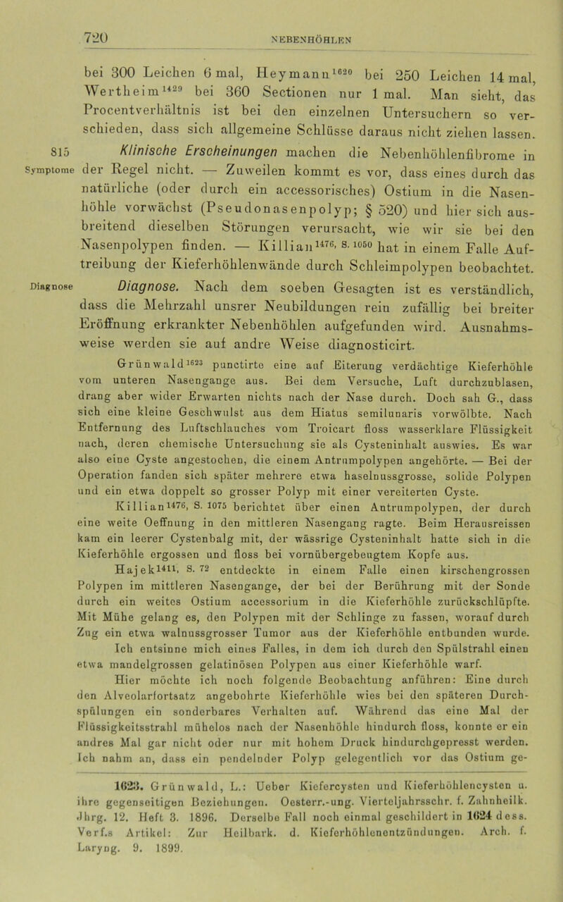 bei 300 Leichen 6 mal, Heymana1620 bei 250 Leichen 14 mal, Wertheim 1429 bei 360 Sectionen nur 1 mal. Man sieht, das Procentverhältnis ist bei den einzelnen Untersuchern so ver- schieden, dass sich allgemeine Schlüsse daraus nicht ziehen lassen. 815 Klinische Erscheinungen machen die Nebenhöhlenfibrome in Symptome der Regel nicht. — Zuweilen kommt es vor, dass eines durch das natürliche (oder durch ein accessorisches) Ostium in die Nasen- höhle vorwächst (Pseudonasenpolyp; § 520) und hier sich aus- breitend dieselben Störungen verursacht, wie wir sie bei den Nasenpolypen finden. — Killian 1476’ s. ioöo pat in einem Falle Auf- treibung der Kieferhöhlenwände durch Schleimpolypen beobachtet. Diagnose Diagnose. Nach dem soeben Gesagten ist es verständlich, dass die Mehrzahl unsrer Neubildungen rein zufällig bei breiter Eröffnung erkrankter Nebenhöhlen aufgefunden wird. Ausnahms- weise werden sie auf andre Weise diagnosticirt. Grünwald 1623 panctirte eine auf Eiterung verdächtige Kieferhöhle vom unteren Nasengange aus. Bei dem Versuche, Luft durchzublasen, drang aber wider Erwarten nichts nach der Nase durch. Doch sah G., dass sich eine kleine Geschwulst aus dem Hiatus semilunaris vorwölbte. Nach Entfernung des Luftschlauches vom Troicart floss wasserklare Flüssigkeit nach, deren chemische Untersuchung sie als Cysteninhalt auswies. Es war also eine Cyste angestochen, die einem Antrumpolypen angehörte. — Bei der Operation fanden sich später mehrere etwa haselnussgrosse, solide Polypen und ein etwa doppelt so grosser Polyp mit einer vereiterten Cyste. Killian Ws, S. 1075 berichtet über einen Antrumpolypen, der durch eine weite Oeffnung in den mittleren Nasengang ragte. Beim Heratisreissen kam ein leerer Cystenbalg mit, der wässrige Cysteninhalt hatte sich in die Kieferhöhle ergossen und floss bei vornübergebeugtem Kopfe aus. Hajekl411. S. 72 entdeckte in einem Falle einen kirschengrossen Polypen im mittleren Nasengange, der bei der Berührung mit der Sonde durch ein weites Ostium accessorium in die Kieferhöhle zurückschlüpfte. Mit Mühe gelang es, den Polypen mit der Schlinge zu fassen, worauf durch Zug ein etwa walnussgrosser Tumor aus der Kieferhöhle entbunden wurde. Ich entsinne mich eines Falles, in dem ich durch den Spülstrahl einen etwa mandelgrossen gelatinösen Polypen aus einer Kieferhöhle warf. Hier möchte ich noch folgende Beobachtung anführen: Eine durch den Alveolarfortaatz angebohrte Kieferhöhle wies bei den späteren Durch- spülungen ein sonderbares Verhalten auf. Während das eine Mal der Flüssigkeitsstrahl mühelos nach der Nasenhöhle hindurch floss, konnte er ein andres Mal gar nicht oder nur mit hohem Druck hindurchgepresst werden. Ich nahm an, dass ein pendelnder Polyp gelegentlich vor das Ostium ge- 1023. Grün wald, L.: Ueber Kiefercysten und Kieferhöhlencysten u. ihre gegenseitigen Beziehungen. Oesterr.-ung. Yiertcljahrsschr. f. Zahnheilk. •Ihrg. 12. Heft 3. 1896. Derselbe Fall noch einmal geschildert in 1024 dess. Verf.s Artikel: Zur Heilbark. d. Kieferhöhlenontzündungen. Arch. f. Laryng. 9. 1899.