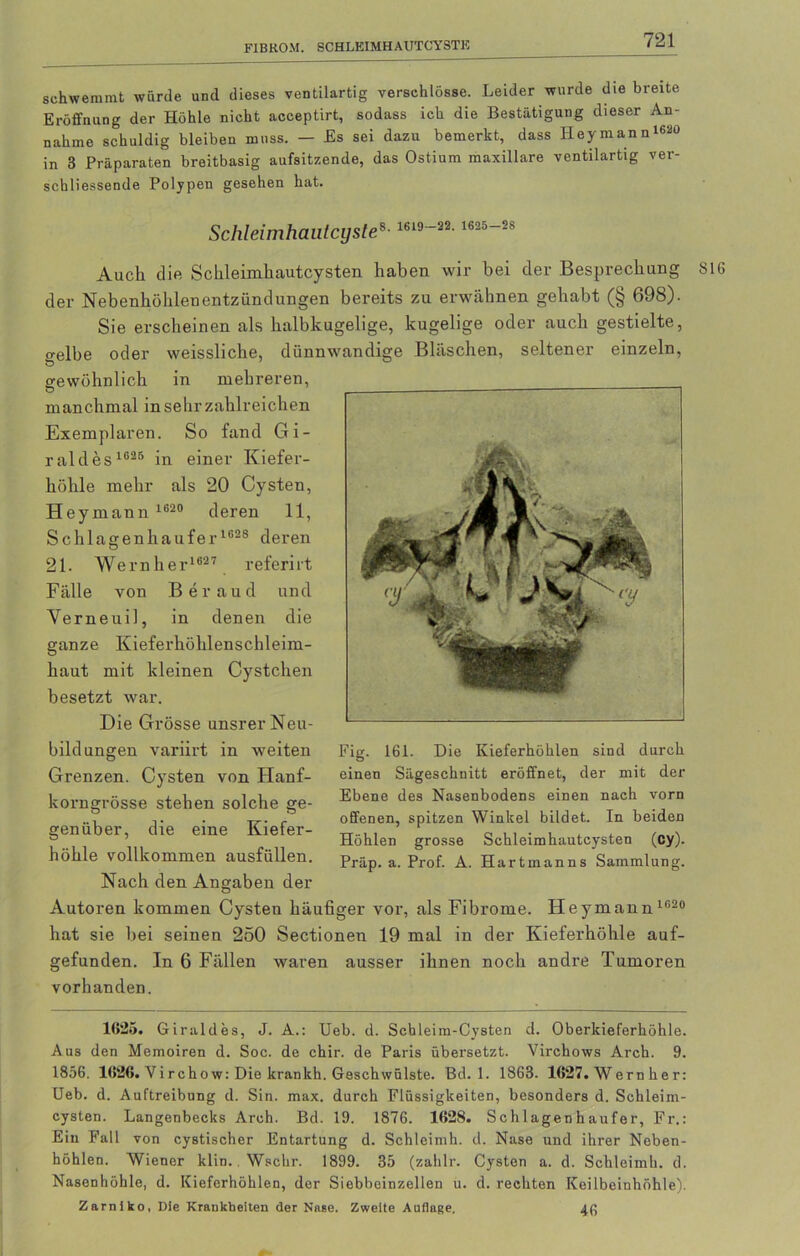 FIBROM. SCHLKIMHAUTCYSTK schwemmt würde und dieses ventilartig verschlösse. Leider wurde die breite Eröffnung der Höhle nicht acceptirt, sodass ich die Bestätigung dieser An- nahme schuldig bleiben muss. — Es sei dazu bemerkt, dass Heymann™ in 3 Präparaten breitbasig aufsitzende, das Ostium maxillare ventilartig ver- schliessende Polypen gesehen hat. Schleimhautcyste»-1S19-22-1625~28 Auch die Schleimhautcysten haben wir bei der Besprechung der Nebenhöhlenentzündungen bereits zu erwähnen gehabt (§ 698). Sie erscheinen als halbkugelige, kugelige oder auch gestielte, o-elbe oder weissliche, dünnwandige Bläschen, seltener einzeln, gewöhnlich in mehreren, manchmal in sehr zahlreichen Exemplaren. So fand Gi- raldes 1025 in einer Kiefer- höhle mehr als 20 Cysten, Hey mann 1620 deren 11, S chlagen häuf er 1628 deren 21. We r n h e r162 7 r eferi rt Fälle von Beraud und Yerneuil, in denen die ganze Kieferhöhlenschleim- haut mit kleinen Cystchen besetzt war. Die Grösse unsrer Neu- bild ungen variirt in weiten Grenzen. Cysten von Hanf- korngrösse stehen solche ge- genüber, die eine Kiefer- höhle vollkommen ausfüllen. Nach den Angaben der Autoren kommen Cysten häufiger vor, als Fibrome. Heymann1020 hat sie bei seinen 250 Sectionen 19 mal in der Kieferhöhle auf- gefunden. In 6 Fällen waren ausser ihnen noch andre Tumoren vorhanden. Fig. 161. Die Kieferhöhlen sind durch einen Sägeschnitt eröffnet, der mit der Ebene des Nasenbodens einen nach vorn offenen, spitzen Winkel bildet. In beiden Höhlen grosse Schleimhautcysten (cy). Präp. a. Prof. A. Hartmanns Sammlung. 1625. Giraldes, J. A.: Heb. d. Schleim-Cysten d. Oberkieferhöhle. Aus den Memoiren d. Soc. de chir. de Paris übersetzt. Virchows Arch. 9. 1856. 1626. Virchow: Die krankh. Geschwülste. Bd. 1. 1863. 1627. Wernher: Ueb. d. Auftreibung d. Sin. max. durch Flüssigkeiten, besonders d. Schleim- cysten. Langenbecks Arch. Bd. 19. 1876. 1628. Sch 1 agen h aufer, Fr.: Ein Fall von cystischer Entartung d. Schleimh. d. Nase und ihrer Neben- höhlen. Wiener klin. Wschr. 1899. 35 (zahlr. Cysten a. d. Schleimh. d. Nasenhöhle, d. Kieferhöhlen, der Siebbeinzellen u. d. rechten Keilbeinhöhle). Zarniko, Die Krankheiten der Nase. Zweite Auflage. 46