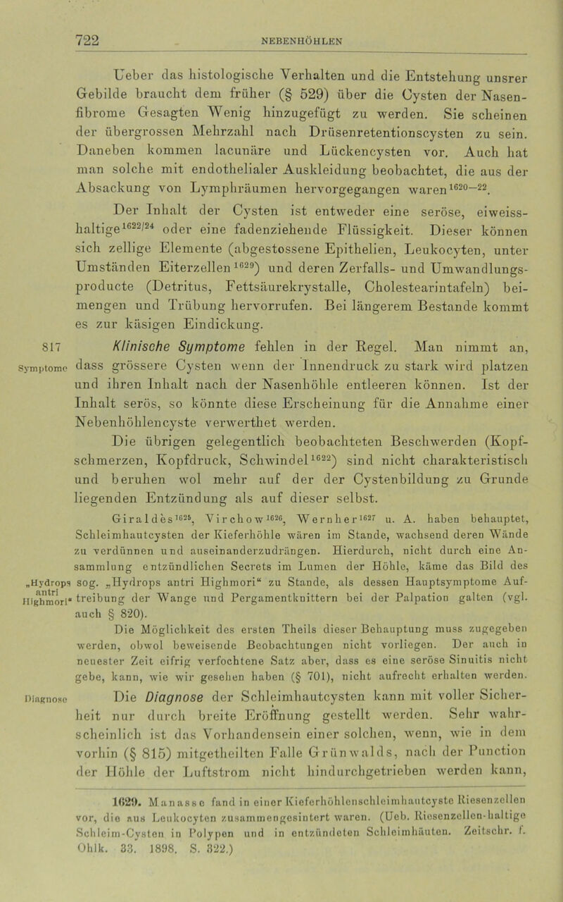 817 Symptome „Hydrops an tri Highmori“ Diagnose Ueber clas histologische Verhalten und die Entstehung unsrer Gebilde braucht dem früher (§ 529) über die Cysten der Nasen- fibrome Gesagten Wenig hinzugefügt zu werden. Sie scheinen der übergrossen Mehrzahl nach Drüsenretentionscysten zu sein. Daneben kommen lacunäre und Lückencysten vor. Auch hat man solche mit endothelialer Auskleidung beobachtet, die aus der Absackung von Lymphräumen hervorgegangen waren 1620“22. Der Inhalt der Cysten ist entweder eine seröse, eiweiss- haltige1622/24 oder eine fadenziehende Flüssigkeit. Dieser können sich zellige Elemente (abgestossene Epithelien, Leukocyten, unter Umständen Eiterzellen 1G29) und deren Zerfalls- und Umwandlungs- producte (Detritus, Fettsäurekrystalle, Cholestearintafeln) bei- mengen und Trübung hervorrufen. Bei längerem Bestände kommt es zur käsigen Eindickung. Klinische Symptome fehlen in der Regel. Man nimmt an, dass grössere Cysten wenn der Innendruck zu stark wird platzen und ihren Inhalt nach der Nasenhöhle entleeren können. Ist der Inhalt serös, so könnte diese Erscheinung für die Annahme einer Nebenhöhlencyste verwerthet werden. Die übrigen gelegentlich beobachteten Beschwerden (Kopf- schmerzen, Kopfdruck, Schwindel 1622) sind nicht charakteristisch und beruhen wol mehr auf der der Cystenbildung zu Grunde liegenden Entzündung als auf dieser selbst. Gir a 1 des,625, Virchow 1626, Wern her 1627 u. A. haben behauptet, Schleimhautcysten der Kieferhöhle wären im Stande, wachsend deren Wände zu verdünnen und auseinanderzudrängen. Hierdurch, nicht durch eine An- sammlung entzündlichen Secrets im Lumen der Höhle, käme das Bild des sog. „Hydrops antri Highmori“ zu Stande, als dessen Hauptsymptome Auf- treibung der Wange und Pergamentknittern bei der Palpation galten (vgl. auch § 820). Die Möglichkeit des ersten Theils dieser Behauptung muss zugegeben werden, obwol beweisende Beobachtungen nicht vorliegen. Der auch in neuester Zeit eifrig verfochtene Satz aber, dass es eine seröse Sinuitis nicht gebe, kann, wie wir gesellen haben (§ 701), nicht aufrecht erhalten werden. Die Diagnose der Schleimhautcysten kann mit voller Sicher- heit nur durch breite Eröffnung gestellt werden. Sehr wahr- scheinlich ist das Vorhandensein einer solchen, wenn, wie in dem vorhin (§ 815) mitgetheilten Falle Grünwalds, nach der Punction der Höhle der Luftstrom nicht hindurchgetrieben werden kann, 1629. Manassc fand in einer Kieferhöhlenschleimhautcyste Riesenzellen vor, dio aus Leukocyten zusaminengesintert waren. (Ueb. Rioscnzcllcn-haltigo Schleim-Cysten in Polypen und in entzündeten Schleimhäuten. Zoitschr. f. Ohlk. 33. 1898. S. 322.)