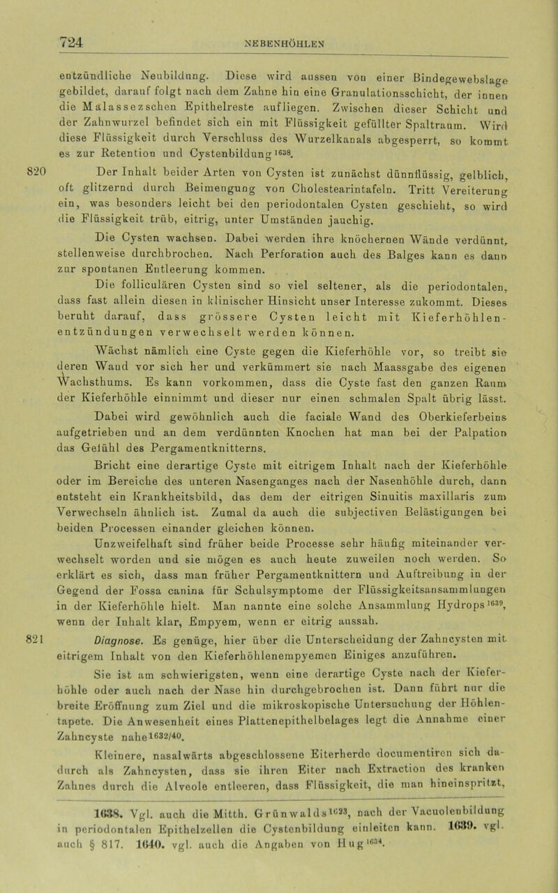 820 821 entzündliche Neubildung. Diese wird aussen von einer Bindegewebslage gebildet, darauf folgt nach dem Zahne hin eine Granulationsschicht, der innen die Malassezsehen Epithelreste aufliegen. Zwischen dieser Schicht und der Zahnwurzel befindet sich ein mit Flüssigkeit gefüllter Spaltraum. Wird diese Flüssigkeit durch Verschluss des Wurzelkanals abgesperrt, so kommt es zur Retention und Cystenbildung 1638. Der Inhalt beider Arten von Cysten ist zunächst dünnflüssig, gelblich, oft glitzernd durch Beimengung von Cholestearintafeln. Tritt Vereiterung ein, was besonders leicht bei den periodontalen Cysten geschieht, so wird die Flüssigkeit trüb, eitrig, unter Umständen jauchig. Die Cysten wachsen. Dabei werden ihre knöchernen Wände verdünnt, stellenweise durchbrochen. Nach Perforation auch des Balges kann es dann zur spontanen Entleerung kommen. Die folliculären Cysten sind so viel seltener, als die periodontalen, dass fast allein diesen in klinischer Hinsicht unser Interesse zukommt. Dieses- beruht darauf, dass grössere Cysten leicht mit Kieferhöhlen - entzündungen verwechselt werden können. Wächst nämlich eine Cyste gegen die Kieferhöhle vor, so treibt sie deren Wand vor sich her und verkümmert sie nach Maassgabe des eigenen Wachsthums. Es kann Vorkommen, dass die Cyste fast den ganzen Raum der Kieferhöhle einnimmt und dieser nur einen schmalen Spalt übrig lässt. Dabei wird gewöhnlich auch die faciale Wand des Oberkieferbeins aufgetrieben und an dem verdünnten Knochen hat man bei der Palpation das Gelühl des Pergamentknitterns. Bricht eine derartige Cyste mit eitrigem Inhalt nach der Kieferhöhle oder im Bereiche des unteren Nasenganges nach der Nasenhöhle durch, dann entsteht ein Krankheitsbild, das dem der eitrigen Sinuitis maxillaris zum Verwechseln ähnlich ist. Zumal da auch die subjectiven Belästigungen bei beiden Processen einander gleichen können. Unzweifelhaft sind früher beide Processe sehr häufig miteinander ver- wechselt worden und sie mögen es auch heute zuweilen noch werden. So erklärt es sich, dass man früher Pergamentknittern und Auftreibung in der Gegend der Fossa canina für Schulsymptome der Flüssigkeitsansammlungen in der Kieferhöhle hielt. Man nannte eine solche Ansammlung Hydrops 1639, wenn der Inhalt klar, Empyem, wenn er eitrig aussah. Diagnose. Es genüge, hier über die Unterscheidung der Zahncysten mit eitrigem Inhalt von den Kieferhöhlenempyemen Einiges anzuführen. Sie ist am schwierigsten, wenn eine derartige Cyste nach der Kiefer- höhle oder auch nach der Nase hin durchgebrochen ist. Dann führt nur die breite Eröffnung zum Ziel und die mikroskopische Untersuchung der Höhlen- tapetc. Die Anwesenheit eines Plattenepithelbelages legt die Annahme einer Zahncyste nahe1632/40. Kleinere, nasalwärts abgeschlossene Eiterherde documentircn sich da- durch als Zahncysten, dass sie ihren Eiter nach Extraction des kranken Zahnes durch die Alveole entleeren, dass Flüssigkeit, dio man hineinspritzt. 1638. Vgl. auch die Mitth. Grünwalds4«33, nach der Vacuolenbildung in periodontalen Epithelzellen die Cystenbildung oinleitcn kann. \gl. auch § 817. 1640. vgl. auch dio Angaben von Hug1634.