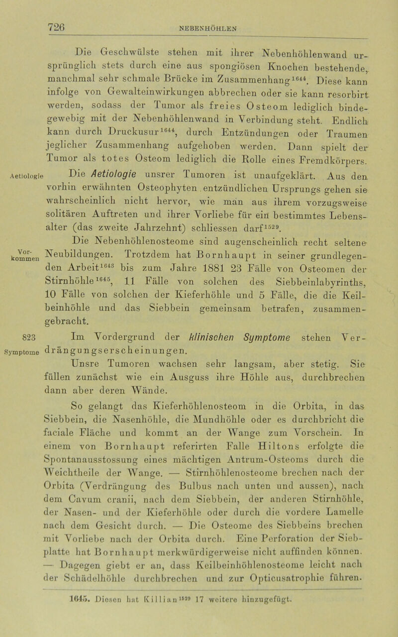 Die Geschwülste stehen mit ihrer Nebenhöhlenwand ur- sprünglich stets durch eine aus spongiösen Knochen bestehende, manchmal sehr schmale Brücke im Zusammenhang 1644. Diese kann infolge von Gewalteinwirkungen abbrechen oder sie kann resorbirt werden, sodass der Tumor als freies Osteom lediglich binde- gewebig mit der Nebenhöhlenwand in Verbindung steht. Endlich kann durch Druckusur 1644, durch Entzündungen oder Traumen jeglicher Zusammenhang aufgehoben werden. Dann spielt der Tumor als totes Osteom lediglich die Rolle eines Fremdkörpers. Aetioiogie Die Aetiologie unsrer Junioren ist unaufgeklärt. Aus den vorhin erwähnten Osteophyten entzündlichen Ursprungs gehen sie wahrscheinlich nicht hervor, wie man aus ihrem vorzugsweise solitären Auftreten und ihrer Vorliebe für ein bestimmtes Lebens- alter (das zweite Jahrzehnt) schliessen darf1329. Die Nebenhöhlenosteome sind augenscheinlich recht seltene- kom'rneii Neubildungen. Trotzdem hat Bornhaupt in seiner grundlegen- den Arbeit 1643 bis zum Jahre 1881 23 Fälle von Osteomen der Stirnhöhle1643, 11 Fälle von solchen des Siebbeinlabyrinths, 10 Fälle von solchen der Kieferhöhle und 5 Fälle, die die Keil- beinhöhle und das Siebbem gemeinsam betrafen, zusammen- gebracht. 823 Im Vordergrund der klinischen Symptome stehen Ver- Symptome drängungserscheinungen. Unsre Tumoren wachsen sehr langsam, aber stetig. Sie füllen zunächst wie ein Ausguss ihre Höhle aus, durchbrechen dann aber deren Wände. So gelangt das Kieferhöhlenosteom in die Orbita, in das Siebbein, die Nasenhöhle, die Mundhöhle oder es durchbricht die faciale Fläche und kommt an der Wange zum Vorschein. In einem von Bornhaupt referirten Falle Hiltons erfolgte die Spontanausstossung eines mächtigen Antrum-Osteoms durch die Weichtheile der Wange. — Stirnhöhlenosteome brechen nach der Orbita (Verdrängung des Bulbus nach unten und aussen), nach dem Cavum cranii, nach dem Siebbein, der anderen Stirnhöhle, der Nasen- und der Kieferhöhle oder durch die vordere Lamelle nach dem Gesicht durch. — Die Osteome des Siebbeins brechen mit Vorliebe nacli der Orbita durch. Eine Perforation der Sieb- platte hat Bornhaupt merkwürdigerweise nicht auffinden können. — Dagegen giebt er an, dass Keilbeinhöhlenosteome leicht nach der Schädelhöhle durchbrechen und zur Opticusatrophie führen. 1<>4>». Diesen hat Killian1629 17 weitere hinzugefügt.