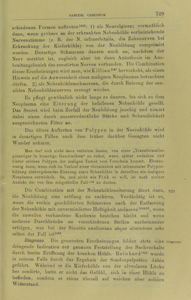 SARCOM. CARCINOM schiedenen Formen auftreten 1649 : 1) als Neuralgieen; vermuthlich dann, wenn gröbere an der erkrankten Nebenhöhle vorbeiziehende Nervenstämme (z. B. der N. infraorbitalis, die Zahnnerven bei Erkrankung der Kieferhöhle) von der Neubildung comprimirt werden. Derartige Schmerzen dauern auch an, nachdem der Nerv zerstört ist, zugleich aber ist dann Anästhesie im Aus- breitungsbezirk des zerstörten Nerven vorhanden. Die Combination dieser Erscheinungen wird man, wieKillian1647 hervorhebt, alseinen Hinweis auf die Anwesenheit eines malignen Neoplasmas betrachten dürfen. 2) als Nebenhöhlenschmerzen, die durch Reizung der sen- siblen Nebenhöhlennerven erzeugt werden. Es pflegt gewöhnlich nicht lange zu dauern, bis sich zu dem Neoplasma eine Eiterung der befallenen Nebenhöhle gesellt. Das Secret wird beim Zerfall der Neubildung jauchig und nimmt dabei einen durch ausserordentliche Stärke und Scheuslichkeit ausgezeichneten Fötor an. Das öftere Auftreten von Polypen in der Nasenhöhle wird in derartigen Fällen nach dem früher darüber Gesagten nicht Wunder nehmen. Man darf sich nicht dazu verleiten lassen, von einer „Transformation gutartiger in bösartige Geschwülste“ zu reden, wenn später zwischen und hinter solchen Polypen der maligne Tumor zum Vorschein kommt. Ebenso- wenig dann, wenn sich im Verlauf einer chronischen mit intranasaler Polypcn- bildung einhergehenden Eiterung einer Nebenhöhle in derselben ein malignes Neoplasma entwickelt. So, und nicht wie Fink es will, ist nach meiner Ansicht der von ihm mitgetheilte Fall'164 zu deuten. Die Combinatiou mit der Nebenhöhleneiteruug dient dazu, §28 die Neubildung eine zeitlang zu cachiren. Verdächtig ist es, wenn die vorhin geschilderten Schmerzen nach der Entlastung der Nebenhöhle mit unverminderter Heftigkeit an dauern 1649/51, wenn die zuweilen vorhandene Kachexie bestehen bleibt und wenn mehrere Durchbrüche an verschiedenen Stellen nacheinander erfolgen, was bei der Sinuitis exulcerans atque abscedens sein- selten der Fall ist1649. Diagnose. Die genannten Erscheinungen bilden stets eine Diagnose dringende lndication zur genauen Feststellung des Sachverhalts durch breite Eröffnung der kranken Höhle. Reinhard1651 wurde in seinem Falle durch das Ergebnis der Sondenpalpation dahin geführt. Während er die Kieferhöhle von der alveolaren Lücke her sondirte, hatte er nicht das Gefühl, sich in einer Höhle zu befinden, sondern er stiess überall auf weichen aber soliden Widerstand.