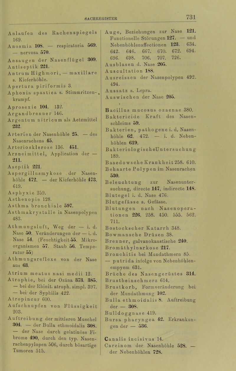 Anlaufen des Rachenspiegels 169. Anosmia 10S. — respiratoria 569. — nervosa 570. Ansaugen der Nasenflügel 309. Antiseptilc 221. Antrum Highmori, — m axillare s. Kieferhöhle. Apertura piriformis 3. Aphonia spastica s. Stimmritzen-, lcrampf. Aprosexie 104. 132. Argandhrenner 146. Argentum nitricum als Aetzmittel 232 Arterien der Nasenhöhle 25. — des Nasenrachens 45. Arteriosklerose 136. 451. Arzneimittel, Application der — 211. Aseptik 221. Aspergillusmykose .der Nasen- höhle 472. — der Kieferhöhle 473. 619. Asphyxie 259. Asthenopie 128. Asthma bronchiale 597. Asthmakrystalle in Nasenpolypen 483. Athmungsluft, Weg der — i. d. Nase 50. Veränderungen der — i. d. Nase 54. (Feuchtigkeit 55. Mikro- organismen 57. Staub 56. Tempe- ratur 55) Athmungsreflexe von der Nase aus 63. Atri um meatus nasi medii 12. Atrophie, bei der Ozäna 373. 385. — bei der lthinit. atroph, simpl. 397. — bei der Syphilis 422. Atropincur 600. Aufschnupfen von Flüssigkeit 203. Auftreibung der mittleren Muschel ^04- — der Bulla ethmoidalis 308. — der Nase durch gelatinöse Fi- brome 490, durch den typ. Nasen- rachenpylopen 506, durch bösartige Tumoren 515. Auge, Beziehungen zur Nase 121. Functionelle Störungen 127. — und Nebenhöhlenaffectionen 123. 634. 642. 646. 667. 670. 672. 694. 696. 698. 706. 707. 726. Ausblasen d. Nase 205. Auscultation 1S8. Ausreissen der Nasenpolypen 492„ 494. Aussatz s. Lepra. Aus wischen der Nase 205. • Bacillus mucosus ozaenae 380. Baktericide Kraft des Nasen- schleims 59. Bakterien, pathogenei. d. Nasen- höhle 62. 472. — i. d. Neben- höhlen 619. Bakteriologisch eU ntersuchung 189. Basedowsche Krankheit 258. 610. Behaarte Polypen im Nasenrachen 530. Beleuchtung zur Nasenunter- suchung, directe 147, indirecte 148. Blutegel i. d. Nase 476. Blutgefässe s. Gefässe. Blutungen nach Nasenopera- tionen 226. 258. 450. 555. 562.. 711. Bostockscher Katarrh 348. Bowmansche Drüsen 38. Brenner, galvanokaustische 240. Bromäthylnarkose 217. Bronchitis bei Mundathmern 85. — p utrida infolge von Nebenhöhlen- empyem 631. Brüche des Nasengerüstes 314. Brustbeinschmerz 614. Brustkorb, Formveränderung bei der Mundathmung 102. B ulla ethm oidalis 8. Auftreibung der — 308. Bulldoggnase 419. Bursa pharyngea 42. Erkrankun- gen der — 536. Canalis incisivus 14. Carcinom der Nasenhöhle 528. — der Nebenhöhlen 728.