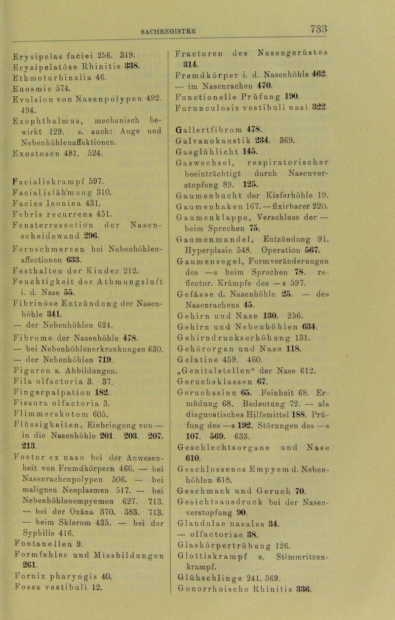 Erysipelas faciei 256. 319. Erysipe 1 at5se Rhinitis 338. Ethmoturbinaiia 46. Euosmie 574. Evulsion von Nasen polypen 492. 494. Exophthalmus, mechanisch be- wirkt 129. s. auch: Auge und Nebenhöhlenaffektionen. Exostosen 481. 524. F a c i a 1 i s k r a m p f 597. Facia 1 is 1 äh'm ung 310. Facies leonina 431. Febris recurrens 451. Fensterresection der Nasen- scheidewand 296. Fernschmerzen bei Nobenhöhlen- affectionen 633. Festhalten der Kinder 212. Feuchtigkeit der Athmungsluft i. d. Nase 55. Fibrinöse Entzündung der Nasen- höhle 341. — der Nebenhöhlen 624. Fibrome der Nasenhöhle 47S. — bei Nebenhöhlenerkrankungen 630. — der Nebenhöhlen 719. Figuren s. Abbildungen. Fila olfactoria 3. 37. Fingerpalpation 182. Fissura olfactoria 3. Flimmerskotom 605. Flüssigkeiten , Einbringung von — in die Nasenhöhle 201. 203. 207. 213. Foetor ex naso bei der Anwesen- heit von Fremdkörpern 466. — bei Nasenrachenpolypen 506. — bei malignen Neoplasmen 517. — bei Nebenhöhlenempyemen 627. 713. — bei der Ozäna 370. 383. 713. — beim Sklerom 435. — bei der Syphilis 416. Fon tan e llen 9. Formfehler und Missbildungen 261. Fornix pharyngis 40. Fossa vestibuli 12. Fracturen des Nasengerüstes 314. Fremdkörper i. d. Nasenhöhle 462. — im Nasenrachen 470. Functionelle Prüfung 190. Furunculosis vestibuli nasi 322 Gallertfibrom 478. Galvanokaustik 234. 369. Gasglühlicht 145. Gas Wechsel, respiratorischer beeinträchtigt durch Nasenver- stopfung 89. 125. Gaumenbucht der Kieferhöhle 19. Gaumenhaken 167. — fixirbarer 220. Gaumenklappe, Verschluss der — beim Sprechen 75. Gaumenmandel, Entzündung 91. Hyperplasie 548. Operation 567. Gaumensegel, Form Veränderungen des —s beim Sprechen 78. re- flector. Krämpfe des —s 597. Ge fasse d. Nasenhöhle 25. — des Nasenrachens 45. Gehirn und Nase 130. 256. Gehirn und Nebenhöhlen 634. Gehirn druckserhöh ung 131. Gehörorgan und Nase 118. G elatin e 459. 460. „Genitalstellen“ der Nase 612. Geruchsklassen 67. Geruchssinn 65. Feinheit 68. Er- müdung 68. Bedeutung 72. — als diagnostisches Hilfsmittel 188. Prü- fung des —s 192. Störungen des —s 107. 569. 633. Geschlechtsorgane und Nase 610. Geschlossenes Empyem d. Neben- höhlen 618. Geschmack und Geruch 70. Gesichts ausdruck bei der Nasen- verstopfung 90. Glandulae nasales 34. — olfactoriae 38. Glaskörpertrübung 126. Glottiskrampf s. Stimmritzen- krampf. Glühschlinge 241.369. Gonorrhoische Rhinitis 336.