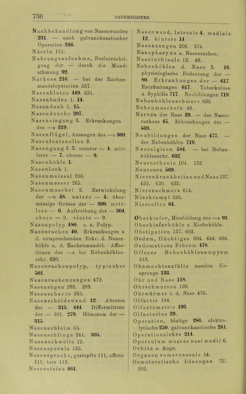 73G Nachbehandlung von Nasen wunden 281. — nach galvanokaustischer Operation 246. Näseln 111. Nahrungsaufnahme, Beeinträchti- gung der — durch die Mund- athmung 92. Narkose 216. — bei der Rachen- mandeloperation 557. Nasenbluten 449. 631. Nasenboden 1. 14. Nase-ndach 1. 15. Nasendouche 207. Naseneingang 3. Erkrankungen des —s 319. Nasenflügel, Ansaugen des —s 309. Nasenfontanellen 9. Nasengang 2. 3. unterer — 4. mitt- lerer — 7. oberer — 9. Nasenhöhle 1. Nasenloch 1. Nasenmeissei 266. Nasenmesser 265. Nasenmuschel 2. Entwickelung der —n 48. untere — 4. über- mässige Grösse der — 309. mitt- lere — 6. Auftreibung der — 304. obere — 9. vierte — 9. Nasenpolyp 480. s. a. Polyp. Nasenrachen 40. Erkrankungen s. d. entsprechenden Erkr. d. Nasen- höhle u. d. Rachenmandel. Affec- tionen des —s bei Nebenhöhlen- erkr. 630. Nasenrachenpolyp, typischer 501. Nasenrachenzangen 472. Naseusägen 288. 289. Nasenschee re 265. Nas en sch ei de w'an d 12. Abscess der — 315. 444. Difformitäten der — 101. 279. Hämatom der — 315. Nasenschleim 55. Nasen schlinge 241. 305. Nasenschwelle 12. Nasenspecula 155. Nasensprache, gestopfte 111, offene 111, tote 112. Nasenstoino ‘464. Nasen wand, laterale 4. mediale 12. hintere 14 Nasenzangen 206. 274. Nasopharynx s. Nasenrachen. Nasoturbinale 12. 48. Nebenhöhlen d. Nase 3. 16. physiologische Bedeutung der — SO. Erkrankungen der — 617. Entzündungen 617. Tuberkulose u. Syphilis 717. Neubildungen 719. Nebenhöhlenschmerz 632. Neben muscheln 49. Nerven der Nase 29. — des Nasen- rachens 45. Erkrankungen der — 569. Neubildungen der Nase 477. — der Nebenhöhlen 719. Neuralgieen 584. — bei Neben- höhlenerkr. 632. Neurasthenie 104. 132. Neurosen 569. Nierenkrankheiten und Nase 137. 452. 620. 632. Nierenschmerz 614. Nieskrampf 595. Niesreflex 64. Oberkiefer, Missbildung des —s 93. Oberkieferhöhle s. Kieferhöhle. Obstipation 137. 602. Oed ein, flüchtiges 604. 644. 666. Oedematöses Fibrom 478. Offenes Nebenhöhlenempyem 618. Ohnmachtsanfälle nasalen Ur- sprungs 133. Ohr und Nase 118. Ohrschmerzon 120. Ohrwürmer i. d. Nase 476. Olfactie 194. Olfactometrie 193. Olfactorius 29. Operation, blutige 286. elektro- lytische 250. galvanokaustische 241. Operationslehre 214. Operculuin meatus nasi medii 6. Orbita s. Auge. Organon vomeronasale 14. Osmoteretischo Lösungen 72. 202.