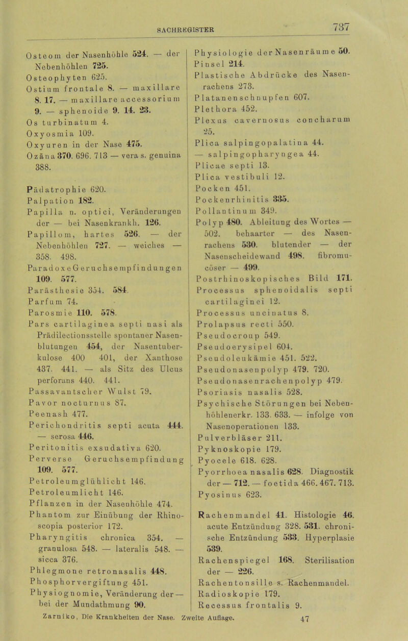 Osteom der Nasenhöhle 524. der Nebenhöhlen 725. Osteophyten 625. 0 s t i u m frontale 8. — m a x i 11 a r o 8. 17. — m axillare accessoriuni 9. — s p h e n o i d e 9. 14. 23. Os turbinatum 4. Oxyosmia 109. Oxyuren in der Nase 475. Ozäna 370. 696. 713 — vera s. genuina 388. Päd atro phie 620. Palpation 182. Papilla n. optici, Veränderungen der — bei Nasenkrankh. 126. Papillom, hartes 526. — der Nebenhöhlen 727. — weiches — 358. 498. Pa r a d o x e G e r u c h s e m p f i n d u n g e n 109. 577. Parästhesie 354. 584. Parfüm 74. Parosmie 110. 578. Pars cartilaginea septi nasi als Prädilectionsstelle spontaner Nasen- blutungen 454, der Nasentuber- kulose 400 401, der Xanthoso 437. 441. — als Sitz des Ulcus perforans 440. 441. Passavan tscher Wulst 79. Pa vor nocturnus 87. Peenash 477. Perichondritis septi acuta 444. — serosa 446. Peritonitis exsudativa 620. Perverse Geruchsempfindung 109. 577. Petroleum glühlicht 146. Petroleumlicht 146. Pflanzen in der Nasenhöhle 474. Phantom zur Einübung der Rhino- scopia posterior 172. Pharyngitis chronica 354. — granulosa 548. — lateralis 548. — sicca 376. Phlegmone retronasalis 448. Ph osphor v ergi ftun g 451. Physiognomie, Veränderung der — bei der Mundathmung 90. Zarniko, Die Krankheiten der Nase. Z Physiologie der Nasen räume 50. Pinsel 214. Plastische Abdrücke des Nasen- rachens 273. Platanenschuupfen 607. Plethora 452. Plexus cavernosus concharum 25. Plica salpingopalatina 44. — salpingopharyngea 44. Plicae septi 13. Plica vestibuli 12. Pocken 451. Pockenrhinitis 335. Pollautinu m 349. Polyp 480. Ableitung des Wortes — 502. behaarter — des Nasen- rachens 530. blutender — der Naseuscheidewand 498. fibromu- cöser — 499. Postrhinoskopisches Bild 171. Processus sphenoidalis septi cartilaginei 12. Processus uncinatus 8. Prolapsus recti 550. Pseudocroup 549. Pseudoerysipel 604. Pseudoleukämie 451. 522. Pseudonaseupolyp 479. 720. Pseudo nasenrachen polyp 479. Psoriasis nasalis 528. Psychische Störungen bei Neben- höhlenerkr. 133. 633. — infolge von Nasenoperationen 133. Pulverbläser 211. Pyknoskopie 179. Pyocele 618. 628. Pyorrhoea nasalis 628. Diagnostik der — 712. — f o e t i d a 466. 467. 713. Pyosinus 623. Rachenmandel 41. Histologie 46. acute Entzündung 328. 531. chroni- sche Entzündung 533. Hyperplasie 539. Rachenspiegel 168. Sterilisation der — 226. Rachen to n si 11 e s. Rachenmandel. Radioskopie 179. Recessu8 frontalis 9. eite Auflage. 47