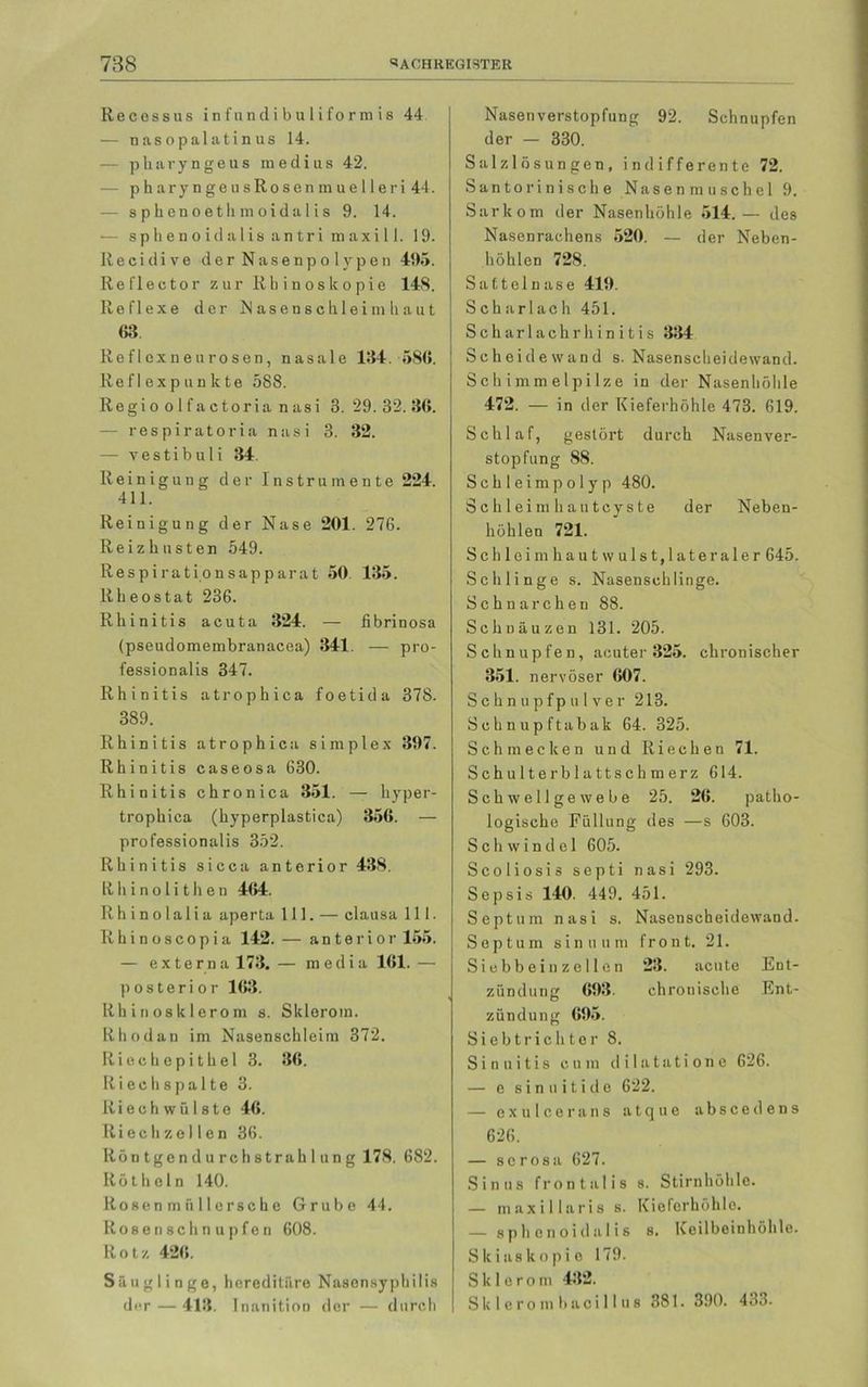 Re cos s us infundibuliformis 44 — nasopalatinus 14. — pharyngeus raedius 42. - pharyngeusRosemnuelleri 44. - sphenoetlnnoidalis 9. 14. •— sphenoidalisantrimaxill. 19. Recidive der Nasenpolypen 495. Reflector zur Rbinoskopie 148. Reflexe der Näsensclileim haut 63 Reflexneurosen, nasale 194. 580. Ref I exp un k te 588. Regi o o 1 f a c tor ia n asi 3. 29. 32. 36. — respiratoria nasi 3. 32. — vestibuli 34. Reinigung der Instrumente 224. 411. Reinigung der Nase 201. 276. Reizhusten 549. Respirationsapparat 50 135. Rheostat 236. Rhinitis acuta 324. — fibrinosa (pseudomembranacea) 341. — pro- fessionalis 347. Rhinitis atrophica foetida 378. 389. Rhinitis atrophica simplex 397. Rhinitis caseosa 630. Rhinitis chronica 351. — hyper- trophica (hyperplastica) 356. — professionalis 352. Rhinitis sicca anterior 438. Rhinolithen 464. R h i n o 1 a 1 i a aperta 111. — clausa 111. Rhinoscopia 142. — anterior 155. — externa 173.— media 161.— posterior 163. Rhinosklerom s. Skleroin. Rhodan im Nasenschleim 372. Riechepithel 3. 36. Itiechspa 11e 3. Riechwülste 46. Riech zel len 36. Röntgen durchstrahl u ng 178. 682. Röthcln 140. Rosenmiillersche Grube 44. Rosen schnupfen 608. Rotz 426. Säuglinge, hereditäre Nasensyphilis der — 413. Inanition der — durch Nasenverstopfung 92. Schnupfen der — 330. Salzlösungen, indifferente 72. Santorinische Nasenmuschel 9. Sarkom der Nasenhöhle 514.— des Nasenrachens 520. — der Neben- höhlen 728. Sattelnase 419. Scharlach 451. Scharlachrhinitis 334 Scheidewand s. Nasenscheidewand. Schimmelpilze in der Nasenhöhle 472. — in der Kieferhöhle 473. 619. Schlaf, gestört durch Nasenver- stopfung 88. Schleimpolyp 480. Schleimhautcyste der Neben- höhlen 721. Schleim haut wulst,lateraler 645. Schlinge s. Nasenschlinge. Schnarchen 88. Schnäuzen 131. 205. Schnupfen, acuter 325. chronischer 351. nervöser 607. Schnupfpulver 213. Schnupftabak 64. 325. Schmecken und Riechen 71. Schulterblattschmerz 614. Schwellgewebe 25. 26. patho- logische Füllung des —s 603. Schwindel 605. Scoliosis septi nasi 293. Sepsis 140. 449. 451. Septum nasi s. Nasenscheidewand. Septum sinuum front. 21. Siebbein zellen 23. acute Ent- zündung 693. chronische Ent- zündung 695. Siebtrichter 8. Sinuitis cum dilatatione 626. — e s i n u i t i d e 622. — exuleerans atque abscedens 626. — serosa 627. Sinns frontalis s. Stirnhöhle. — maxillaris s. Kieferhöhle. — sphenoidalis s. Keilbeinhöhle. Slciaskopie 179. S k 1 e r o in 432. Sklerombacillus 381. 390. 433.
