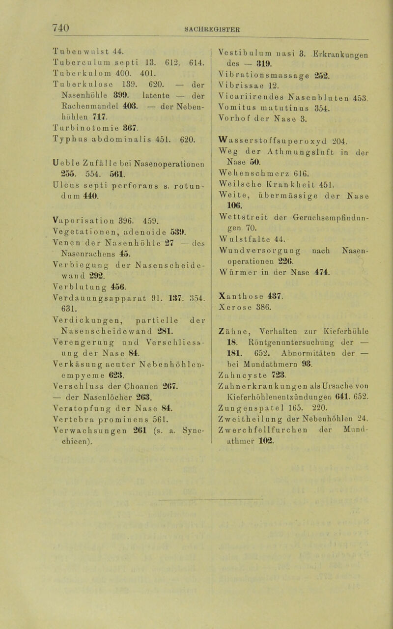 I ube n \v u Ist 44. Tuberculum septi 13. 612. 614. Tuberkulom 400. 401. Tuberkulose 139. 620. — der Nasenhöhle 399. latente — der Rachenmandel 403. — der Neben- höhlen 717. Turbinotomie 367. Typhus abdominalis 451. 620. Ueble Zu fälle bei Nasenoperationen 255. 554. 561. Ulcus septi perforans s. rotun- d u m 440. Vaporisation 396. 459. Vegetationen, adenoide 539. Venen der Nasenhöhle 27 — des Nasenrachens 45. Verbiegung der Nasenscheide- wand 292. Ve r b l u t u n g 456. Verdauungsapparat 91. 137. 354. 631. Verdickungen, partielle der Nasen scheide wand 281. Verengerung und Verseil Mess- ung der Nase 84. Verkäsung acuter Nebenhöhlen- empyeme 623. Verschluss der Choanen 267. — der Nasenlöcher 263. Verstopfung der Nase 84. Vertebra prominens 561. Verwachsungen 261 (s. a. Syne- chieen). Vestibül um nasi 3. Erkrankungen des — 319. Vibrationsmassage 252. Vibrissae 12. Vi cari irendes Nasenbluten 453 Vo m i t u s m a t u ti n u s 354. Vorho f der Nase 3. Wasserstoffsuperoxyd 204. Weg der Athmungsluft in der Nase 50. Wehenschmerz 616. We i 1 s c h e Krankheit 451. Weite, übermässige der Nase 106. Wettstreit der Geruchsempfindun- gen 70. W ulstfalte 44. Wuu d verso rgu n g nach Nasen- operationen 226. Würmer in der Nase 474. Xanthose 437. Xe rose 386. Zähne, Verhalten zur Kieferhöhle 18. Röntgenuntersuchung der — 181. 652. Abnormitäten der — bei Mundatbmern 93. Zahncyste 723. Zahn erkrank ungen als Ursache von Kieferhöhlenentzündungen 641. 652. Zungenspatel 165. 220. Zweitheilung der Nebenhöhlen 24. Zwerchfellfurchen der Mund- ath mer 102.