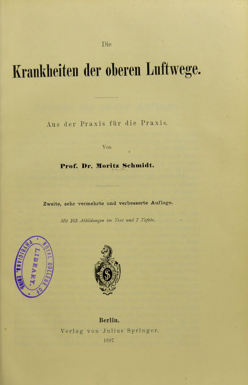 Die Krankheiten der oberen Luftwe Aus der Praxis für die Praxis. Von Prof. Dr. lIoritK Sclimidt. Zweite, sehr vermehrte und verbesserte Auflage. Mit 165 Abbildungen im Text und 7 Tafeln. Verlag Berlin. von Julius 1897. Springer.