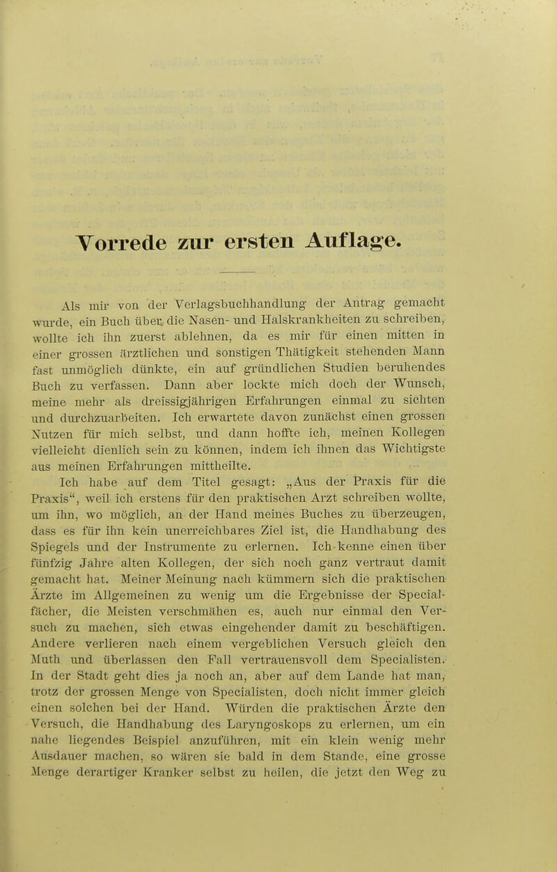 Als mii- von der Verlagsbuchhancllung der Antrag- gemacht wtu-de, ein Buch übei; die Nasen- und Halskrankheiten zu schreiben, wollte ich ihn zuerst ablehnen, da es mir für einen mitten in einer gi'ossen ärztlichen und sonstigen Thätigkeit stehenden Mann fast unmöglich dünkte, ein auf gründlichen Studien beruhendes Buch zu verfassen. Dann aber lockte mich doch der Wimsch, meine mehr als dreissigjähi'igen Erfahrungen einmal zu sichten und durchzuarbeiten. Ich erwartete davon zunächst einen grossen Nutzen für mich selbst, und dann hoffte ich, meinen Kollegen vielleicht dienlich sein zu können, indem ich ihnen das Wichtigste aus meinen Erfahrungen mittheilte. Ich habe auf dem Titel gesagt: „Aus der Praxis für die Praxis, weil ich erstens für den praktischen Arzt schreiben wollte, um ihn, wo möglich, an der Hand meines Buches zu überzeugen, dass es für ihn kein unerreichbares Ziel ist, die Handhabung des Spiegels und der Instrumente zu erlernen. Ich kenne einen über fünfzig Jahre alten Kollegen, der sich noch ganz vertraut damit gemacht hat. Meiner Meinung nach kümmern sich die praktischen Ärzte im Allgemeinen zu wenig um die Ergebnisse der Special- fächer, die Meisten verschmähen es, auch nur einmal den Ver- such zu machen, sich etwas eingehender damit zu beschäftigen. Andere verlieren nach einem vergeblichen Versuch gleich den Muth und überlassen den Fall vertrauensvoll dem Specialisten. In der Stadt geht dies ja noch an, aber auf dem Lande hat man, trotz der gi-ossen Menge von Specialisten, doch nicht immer gleich einen solchen bei der Hand. Würden die praktischen Ärzte den Versuch, die Handhabung des Laryngoskops zu erlernen, um ein nahe liegendes Beispiel anzuführen, mit ein klein wenig mehr Ausdauer machen, so wären sie bald in dem Stande, eine grosse Menge derartiger Kranker selbst zu heilen, die jetzt den Weg zu