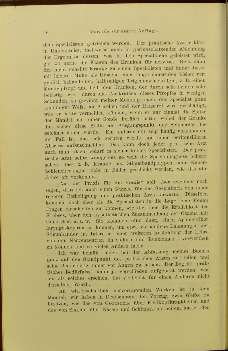 dem Specialisten getrieben werden. Der praktische Arzt erklärt in Unkenntniss, theilweise auch in geringschätzender Ablehnung der Ergebnisse dessen, was in dem Specialfache geleistet wird, gar zu gerne die Klagen des Kranken für nervöse. Geht dann der nicht geheilte Kranke zu einem Specialisten und findet dieser mit leichter Mühe als Ursache einer lange dauernden bisher ver- geblich behandelten, halbseitigen Trigeminusneuralgie, z. B. einen Mandelpfropf und heilt den Kranken, der durch sein Leiden sehr belästigt war, durch das Auskratzen dieses Pfropfes in wenigen Sekunden, so gewinnt meiner Meinung nach der Specialist ganz unnöthiger Weise an Ansehen und der Hausarzt wird geschädigt, was er hätte vermeiden können, wenn er nur einmal die Spitze der Mandel mit einer Sonde berührt hätte, wobei der Kranke ihm sicher diese Stelle als Ausgangspunkt der Schmerzen be- zeichnet haben würde. Ein anderer mir sel^r häufig vorkommen- der Fall ist, dass ich gerufen werde, um einen peritonsillären Abscess aufzuschneiden. Das kann doch jeder praktische Arzt auch thun, dazu bedarf es sicher keines Specialisten. Der prak- tische Arzt sollte wenigstens so weit die Specialdiagnose beherr- schen, dass z. B. Kranke mit Stimmbandpolypen oder Neben- höhleneiterungen nicht in Bäder geschickt werden, wie das alle Jahre oft vorkommt. „Aus der Praxis für die Praxis soll aber zweitens noch sagen, dass ich auch einen Nutzen für das Specialfach von einer regeren Betheiligung der praktischen Ärzte erwarte. Dieselben kommen doch eher als die Specialisten in die Lage, eine Menge Fragen entscheiden zu können, wie die über die Erblichkeit des Krebses, über den hypothetischen Zusammenhang der Ozaena mit Gonorrhoe u. s. w. Sie , kommen öfter dazu, einen Apoplektiker laryngoskopiren zu können, um etwa vorhandene Lähmungen der Stimmbänder im Interesse einer weiteren Ausbildung der Lehre von den Nervencentren im Gehirn und Rückenmark verwerthen zu können und so vieles Andere mehr. Ich war bemüht, mich bei der Abfassung meines Buches ganz auf den Standpunkt des praktischen Arztes zu stellen und seine Bedürfnisse immer vor Augen zu haben. Der Begriff „prak- tisches Bedürfniss kann ja verschieden aufgefasst Averden, was mir als solches erschien, hat vielleicht für emen Anderen nicht denselben Werth. An wissenschaftlich hervorragenden Werken ist ja kein Mangel; wn- haben in Deutschland den Vorzug, zwei Werke zu besitzen, wie das von Gottstein über Kehlkopfkrankheiten und das von Schech über Nasen- und Schlundkrankheiten, ausser den