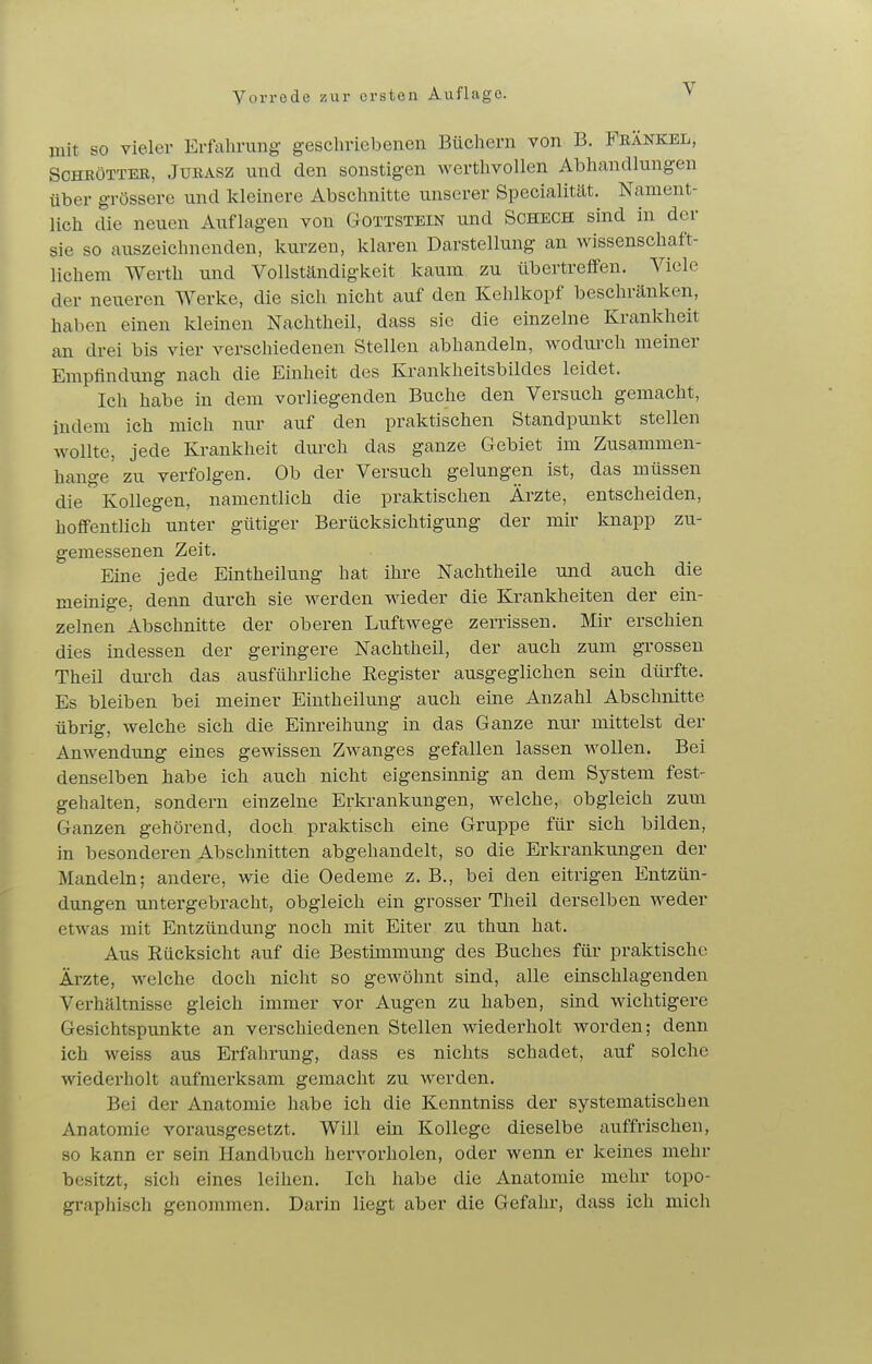 mit SO vieler Erfahrung geschriebenen Büchern von B. Fbänkbl, ScHRüTTEB, JURASZ und den sonstigen Averthvollen Abhandlungen über grössere und kleinere Abschnitte unserer Specialität. Nament- lich die neuen Auflagen von Gottstein und Schech sind in der sie so auszeichnenden, kurzen, klaren Darstellung an wissenschaft- lichem Werth und Vollständigkeit kaum zu übertreffen. Viele der neueren Werke, die sich nicht auf den Kehlkopf beschränken, haben einen kleinen Nachtheil, dass sie die einzelne Krankheit an drei bis vier verschiedenen Stellen abhandeln, wodurch meiner Empflndung nach die Einheit des Krankheitsbildes leidet. Ich habe in dem vorliegenden Buche den Versuch gemacht, indem ich mich nur auf den praktischen Standpunkt stellen wollte, jede Krankheit durch das ganze Gebiet im Zusammen- hange' zu verfolgen. Ob der Versuch gelungen ist, das müssen die Kollegen, namentlich die praktischen Ärzte, entscheiden, hoflTentlich unter gütiger Berücksichtigung der mir knapp zu- gemessenen Zeit. Eine jede Eintheilung hat ihre Nachtheile und auch die meinige, denn durch sie werden wieder die Krankheiten der ein- zelnen Abschnitte der oberen Luftwege zerrissen. Mir erschien dies indessen der geringere Nachtheil, der auch zum grossen Theil dm-ch das ausführliche Eegister ausgeglichen sein dürfte. Es bleiben bei meiner Eintheilung auch eine Anzahl Abschnitte übrig, Avelche sich die Einreihung in das Ganze nui- mittelst der Anwendimg eines gewissen Zwanges gefallen lassen wollen. Bei denselben habe ich auch nicht eigensinnig an dem System fest- gehalten, sondern einzelne Erkrankungen, welche, obgleich zum Ganzen gehörend, doch praktisch eine Gruppe für sich bilden, in besonderen Abschnitten abgehandelt, so die Erkrankungen der Mandeln; andere, wie die Oedeme z. B., bei den eitrigen Entzün- dungen untergebracht, obgleich ein grosser Theil derselben weder etwas mit Entzündung noch mit Eiter zu thun hat. Aus Rücksicht auf die Bestimmung des Buches für praktische Ärzte, welche doch nicht so gewöhnt sind, alle einschlagenden Verhältnisse gleich immer vor Augen zu haben, sind wichtigere Gesichtspunkte an verschiedenen Stellen wiederholt worden; denn ich weiss aus Erfahrung, dass es nichts schadet, auf solche wiederholt aufmerksam gemacht zu werden. Bei der Anatomie habe ich die Kenntniss der systematischen Anatomie vorausgesetzt. Will ein Kollege dieselbe auffrischen, so kann er sein Handbuch hervorholen, oder wenn er keines mehr besitzt, sich eines leihen. Ich habe die Anatomie mehr topo- graphisch genommen. Darin liegt aber die Gefahr, dass ich mich