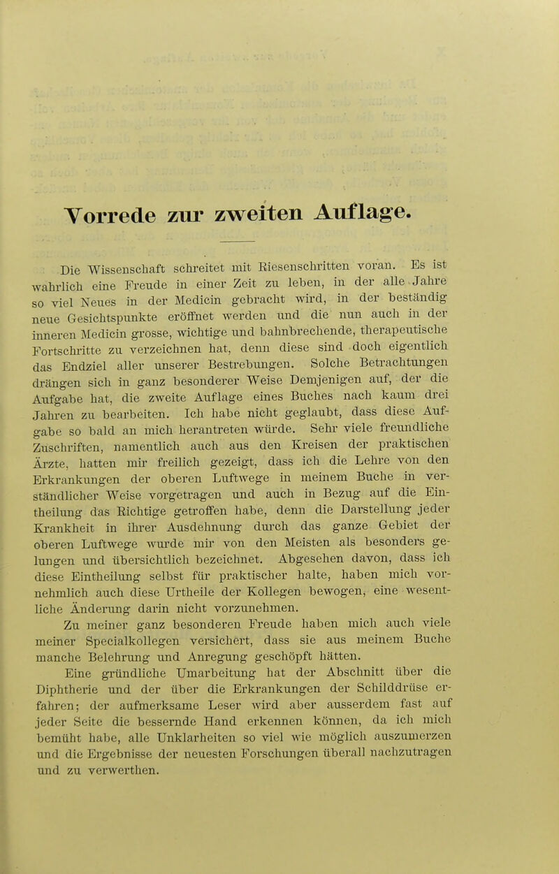 Die Wissenschaft schreitet mit Riesenschritten voran. Es ist wahrlich eine Freude in einer Zeit zu leben, in der alle Jahre so viel Neues in der Medicm gebracht wird, in der beständig neue Gesichtspunkte eröffnet werden und die nun auch in der inneren Medicin grosse, wichtige und bahnbrechende, therapeutische Fortschritte zu verzeichnen hat, denn diese sind doch eigentlich das Endziel aller unserer Bestrebungen. Solche Betrachtungen drängen sich in ganz besonderer Weise Demjenigen auf, der die Aufgabe hat, die zweite Auflage eines Buches nach kaum drei Jahi-en zu bearbeiten. Ich habe nicht geglaubt, dass diese Auf- gabe so bald an mich herantreten wüi'de. Sehl- viele freimdliche Zuschriften, namentlich auch aus den Kreisen der praktischen Ärzte, hatten mir freilich gezeigt, dass ich die Lehre von den Erkrankungen der oberen Luftwege in meinem Buche in ver- ständlicher Weise vorgetragen und auch in Bezug auf die Ein- theilung das Richtige getroffen habe, denn die Darstellung jeder Krankheit in ihrer Ausdehnung durch das ganze Gebiet der oberen Luftwege wurde mü' von den Meisten als besonders ge- lungen und übersichtlich bezeichnet. Abgesehen davon, dass ich diese Eintheilung selbst für praktischer halte, haben mich vor- nehmlich auch diese Urtheile der Kollegen bewogen, eine wesent- liche Änderung darin nicht vorzunehmen. Zu meiner ganz besonderen Freude haben mich auch viele meiner Specialkollegen versichert, dass sie aus meinem Buche manche Belehrung und Anregung geschöpft hätten. Eine gründliche Umarbeitung hat der Abschnitt über die Diphtherie und der über die Erkrankungen der Schilddrüse er- fahren; der aufmerksame Leser Avird aber ausserdem fast auf jeder Seite die bessernde Hand erkennen können, da ich mich bemüht habe, alle Unklarheiten so viel wie möglich auszumerzen und die Ergebnisse der neuesten Forschungen überall nachzutragen und zu verwerthen.