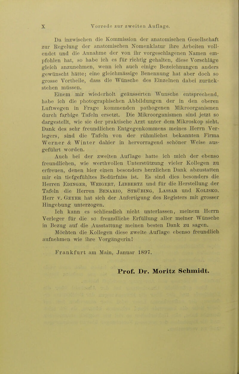 Da inzwischen die Kommission der anatomischen Gesellschaft zur Regelung der anatomischen Nomenklatur ihre Arbeiten voll- endet und die Annahme der von ihr vorgeschlagenen Namen em- pfohlen hat, so habe ich es für richtig gehalten, diese Vorschläge gleich anzunehmen, wenn ich auch einige Bezeichnungen anders gewünscht hätte; eine glcichmässige Benennung hat aber doch so grosse Vortheile, dass die Wünsche des Einzelnen dabei zurück- stehen müssen. Einem mir wiedcirholt geäusserten Wunsche entsprechend, habe ich die photographischen Abbildungen der in den oberen Luftwegen in Frage kommenden pathogenen Mikroorganismen durch farbige Tafeln ersetzt. Die Mikroorganismen sind jetzt so dargestellt, wie sie der praktische Arzt unter dem Mikroskop sieht. Dank des sehr freundlichen Entgegenkommens meines Herrn Ver- legers, sind die Tafeln von der rühmlichst bekannten Firma Werner & Winter dahier in hervorragend schöner Weise aus- geführt worden. Auch bei der zweiten Auflage hatte ich mich der ebenso freundlichen, wie werthvollen Unterstützung vieler Kollegen zu erfreuen, denen hier einen besonders herzlichen Dank abzustatten mir ein tiefgefühltes Bedürfniss ist. Es sind dies besonders die Herren Edingek, Weigert, Libbertz und für die Herstellung der Tafeln die Herren Benabio, Stbübing, Lassa» und Kolisko. Herr v. Geyer hat sich der Anfertigung des Registers mit grosser Hingebung unterzogen. Ich kann es schliesslich nicht unterlassen, meinem Herrn Verleger für die so freundliche Erfüllung aller meiner Wünsche in Bezug auf die Ausstattung meinen besten Dank zu sagen. Möchten die Kollegen diese zweite Auflage ebenso freundlich aiifnehmen wie ihre Vorgängerin! Frankfurt am Main, .Januar 1897.