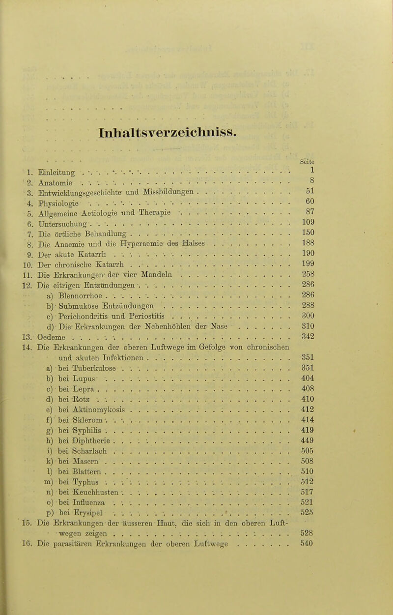 Inhaltsverzeichniss. • • • • Seite 1. Einleitung 1 2. Anatomie . . . . ■ 8 3. Entwicklungsgeschichte- und Missbildungen 51 4. Physiologie 60 5. Allgemeine Aetiologie und Therapie ■ 87 6. Untersuchung . 109 7. Die örtiiche Behandlung 150 8. Die Anaemie und die Hyperaemie des Halses . 188 9. Der akute Katan-h 190 10. Der chronische Katarrh . 199 11. Die Erkrankungen- der vier Mandeln 258 12. Die eitrigen Entzündungen . •. 286 a) Blennorrhoe 286 b) ■ Submuköse Entzündungen 288 c) Perichondritis und Periostitis 300 d) Die-Erkrankungen der Nebenhöhlen der Nase 310 13. Oedeme 342 14. Die Erkrankungen der oberen Luftwege im Gefolge von chronischen und akuten Infektionen . 351 a) bei Tuberkulose 351 b) bei Lupus ■ 404 c) bei Lepra 408 d) bei Rotz . 410 e) bei Aktinomykosis 412 f) bei Sklerom 414 g) bei SyphiHs 419 h) bei Diphtherie . . . . ; 449 i) bei Scharlach 505 k) bei Masern 508 1) bei Blattern 510 m) bei Typhus 512 n) bei Keuchhusten ■. 517 o) bei Influenza 521 p) bei Erysipel ■ 525 15. Die Erkrankungen der äusseren Haut, die sich in den oberen Luft- wegen zeigen 528 16. Die parasitären Erkrankungen der oberen Luftwege 540