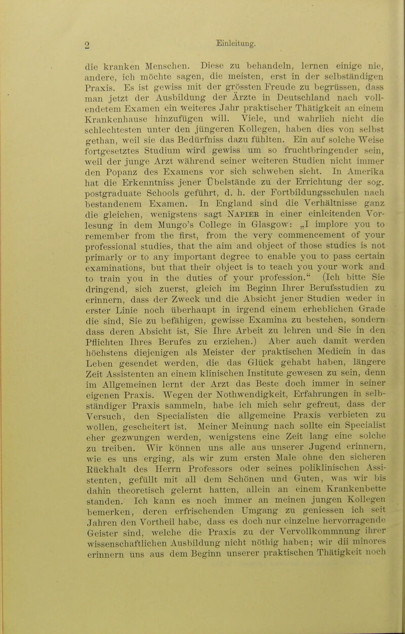 die kranken Menschen. Diese zu behandeln, lernen einige nie, andere, icli möchte sagen, die meisten, erst in der selbständigen Praxis. Es ist gcAviss mit der grössten Freude zu beg^'üssen, dass mau jetzt der Ausbildung der Ärzte in Deutschland nach voll- endetem Examen ein weiteres Jahr praktischer Thätigkeit an einem Krankenhause liinzufügen will. Viele, und wahrlich nicht die schlechtesten unter den jüngeren Kollegen, haben dies von selbst gethan, weil sie das Bedürfniss dazu fühlten. Ein auf solche Weise fortgesetztes Studium wird gewiss um so fruchtbringender sein, weil der junge Arzt während seiner weiteren Studien nicht immer den Popanz des Examens vor sich schweben sieht. In Amerika hat die Erkenntniss jener Übelstände zu der Errichtung der sog. postgraduate Schools geführt, d. h. der Fortbildungsschulen nach bestandenem Examen. In England sind die Verhältnisse ganz die gleichen, wenigstens sagt Napier in einer einleitenden Vor- lesung in dem Mungo's College in Glasgow: „I implore you to remember from the first, from the very commencement of your professional studies, that the aim and object of those studies is not primarly or to any important degree to enable you to pass certain examinations, but that their object is to teach you your work and to train you in the duties of your profession. (Ich bitte Sie dringend, sich zuerst, gleich im Beginn Ihrer Berufsstudien zu erinnel-n, dass der Zweck und die Absicht jener Studien weder in erster Linie noch überhaupt in irgend einem erheblichen Grade die sind, Sie zu befähigen, gewisse Examina zu bestehen, sondern dass deren Absicht ist, Sie Ihre Arbeit zu lehren und Sie in den Pflichten Ihres Berufes zu erziehen.) Aber auch damit werden höchstens diejenigen als Meister der praktischen Medicin in das Leben gesendet werden, die das Glück gehabt haben, längere Zeit Assistenten an einem klinischen Institute gewesen zu sein, denn im Allgemeinen lernt der Arzt das Beste doch immer in seiner eigenen Praxis. Wegen der Nothwendigkeit, Erfahrungen in selb- ständiger Praxis sammeln, habe ich mich sehr gefreut, dass der Versuch, den Specialisten die allgemeine Praxis verbieten zu wollen, gescheitert ist. Meiner Meinung nach sollte ein Specialist eher gezwungen werden, wenigstens eine Zeit lang eine solche zu treiben. Wir können uns alle aus imserer Jugend eriimern, wie es uns erging, als wir zum ersten Male ohne den sicheren Rückhalt des Herrn Professors oder seines poliklinischen Assi- stenten, gefüllt mit all dem Schönen und Guten, was wir bis dahin theoretisch gelernt hatten, allein an einem Krankenbette standen. Ich kann es noch immer an meinen jungen Kollegen bemerken, deren erfrischenden Umgang zu gemessen ich seit Jahren den Vortheil habe, dass es doch nur einzelne hervorragende Geister sind, welche die Praxis zu der Vervollkommnung ihrer wissenschaftlichen Ausbildung nicht nöthig haben; wir dii minores erinnern uns aus dem Beginn unserer praktischen Thätigkeit noch