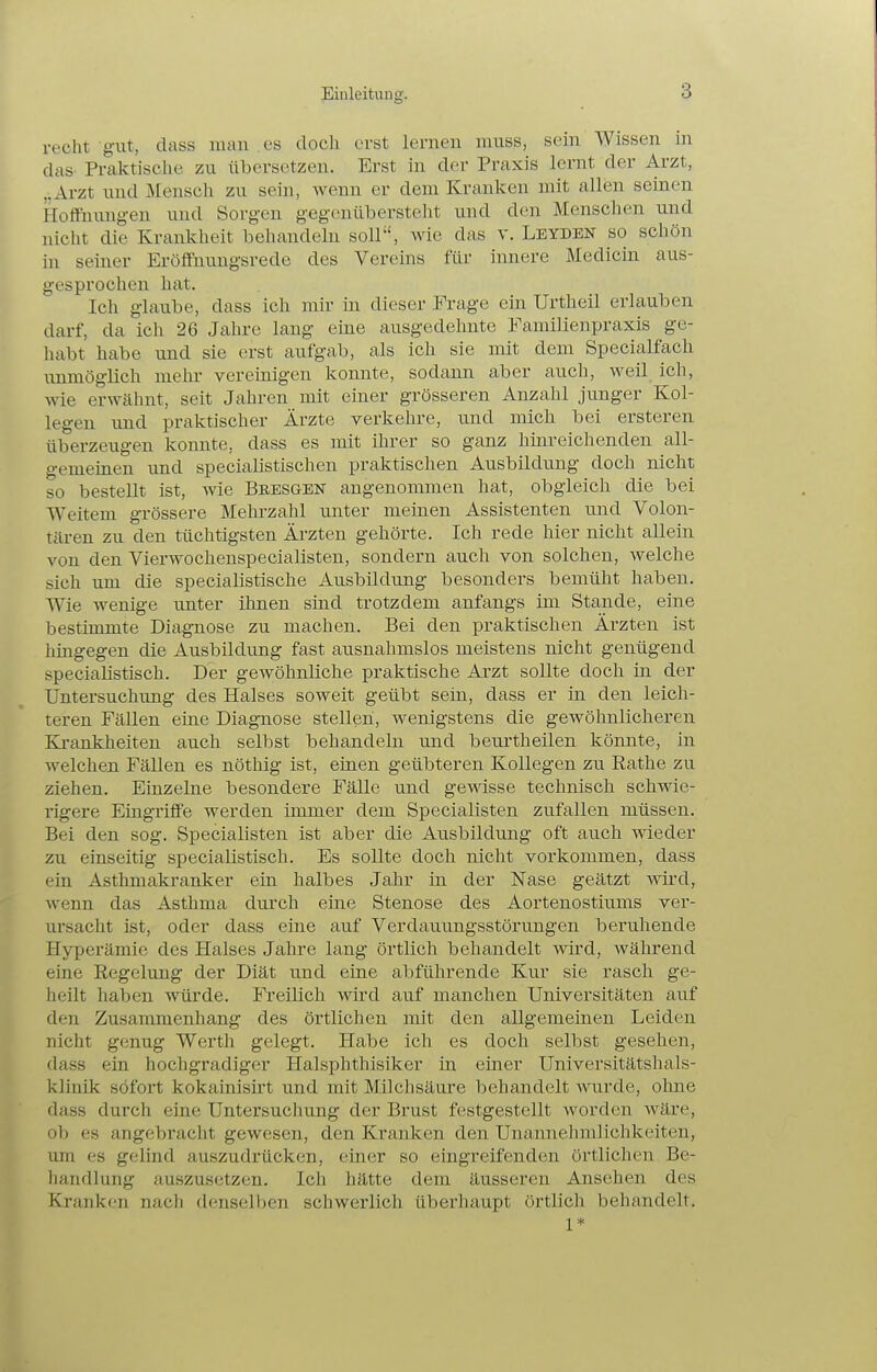 recht gut, class mau es doch erst lernen niuss, sein Wissen in das Praktische zu übersetzen. Erst in der Praxis lernt der Arzt, „Arzt und Mensch zu sein, wenn er dem Kranlien mit allen seinen Hoffnung-en und Sorgen gegenübersteht und den Menschen und nicht die Krankheit behandeln soll, wie das v. Leyden so schön in seiner Eröffnungsrede des Vereins für innere Medicin aus- gesprochen hat. Ich glaube, dass ich mir in dieser Frage ein Urtheil erlauben darf, da ich 26 Jahre lang eine ausgedehnte Familienpraxis ge- habt habe und sie erst aufgab, als ich sie mit dem Specialfach unmöglich mein- vereinigen konnte, sodann aber auch, weil ich, wie erwähnt, seit Jahren mit einer grösseren Anzahl junger Kol- legen und praktischer Ärzte verkehre, und mich bei ersteren überzeugen konnte, dass es mit ihrer so ganz hinreichenden all- gemeinen und specialistischen praktischen Ausbildung doch nicht so bestellt ist, wie BRESaEN angenommen hat, obgleich die bei Weitem grössere Mehrzahl unter meinen Assistenten und Volon- tären zu den tüchtigsten Ärzten gehörte. Ich rede hier nicht allein von den Vierwochenspecialisten, sondern auch von solchen, welche sich um die specialistische Ausbildung besonders bemüht haben. Wie wenige unter ihnen sind trotzdem anfangs im Stande, eine bestimmte Diagnose zu machen. Bei den praktischen Ärzten ist hingegen die Ausbildung fast ausnahmslos meistens nicht genügend specialistisch. Der gewöhnliche praktische Ai'zt sollte doch in der Untersuchung des Halses soweit geübt sein, dass er in den leich- teren Fällen eine Diagnose stellen, wenigstens die gewöhnlicheren Krankheiten auch selbst behandeln und beurtheilen könnte, in welchen Fällen es nöthig ist, einen geübteren Kollegen zu Rathe zu ziehen. Einzelne besondere Fälle und gewisse technisch schwie- rigere Eingriffe werden immer dem Specialisten zufallen müssen. Bei den sog. Specialisten ist aber die Ausbildung oft auch wieder zu einseitig specialistisch. Es sollte doch nicht vorkommen, dass ein Asthmakranker ein halbes Jahr in der Nase geätzt wird, wenn das Asthma durch eine Stenose des Aortenostiums ver- ursacht ist, oder dass eine auf Verdauungsstörungen beruhende Hyperämie des Halses Jahre lang örtlich behandelt ■wird, während eine Regelung der Diät und eine abführende Kur sie rasch ge- heilt haben würde. Freilich wird auf manchen Universitäten auf den Zusammenhang des örtlichen mit den allgemeinen Leiden nicht genug Werth gelegt. Habe ich es doch selbst gesehen, dass ein hochgradiger Halsphthisiker in einer Universitätshals- klinik sofort kokainisirt und mit Milchsäure behandelt wurde, ohne dass durch eine Untersuchung der Brust festgestellt worden wäre, ob es angebracht gewesen, den Kranken den Unannehmlichkeiten, um es gclind auszudrücken, einer so eingreifenden örtlichen Be- handlung auszusetzen. Ich hätte dem äusseren Ansehen des Kranken nach denselben schwerlich überhaupt örtlich behandelt. 1*