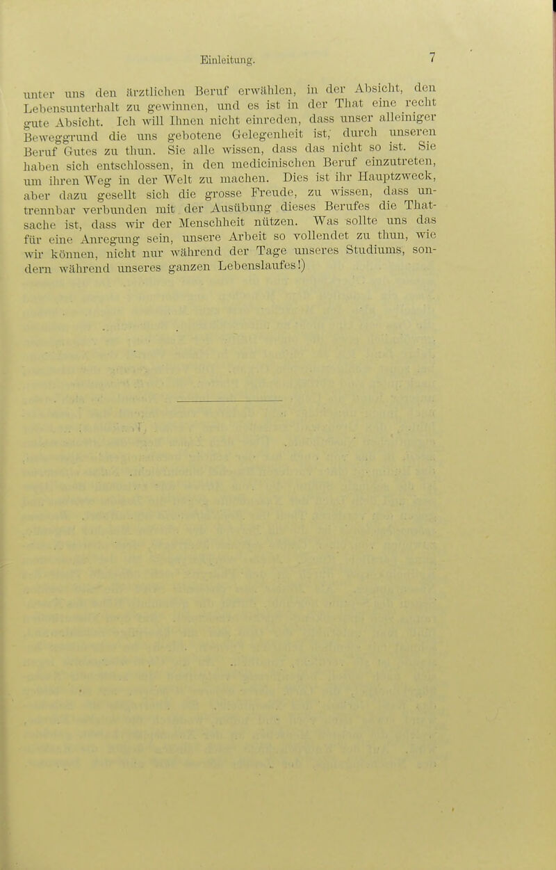 unter uns den ärztlichen Beruf erwählen, in der Absicht, den Lebensunterhalt zu gewinnen, und es ist in der That eine recht gute Absicht. Ich will Ihnen nicht einreden, dass unser alleniiger Beweggrund die uns gebotene Gelegenheit ist; durch unseren Beruf Gutes zu tliiui. Sie alle wissen, dass das nicht so ist. Sie haben sich entschlossen, in den medicinischen Beruf einzutreten, um ihren Weg in der Welt zu machen. Dies ist ihr Hauptzweck, aber dazu gesellt sich die grosse Freude, zu wissen, dass un- trennbar verbunden mit ^ der Ausübung dieses Berufes die That- sache ist, dass wir der Menschheit nützen. Was sollte uns das für eine Anregung sein, unsere Arbeit so vollendet zu thun, wie wir können, nicht nur während der Tage unseres Studiums, son- dern während imseres ganzen Lebenslaufes!)