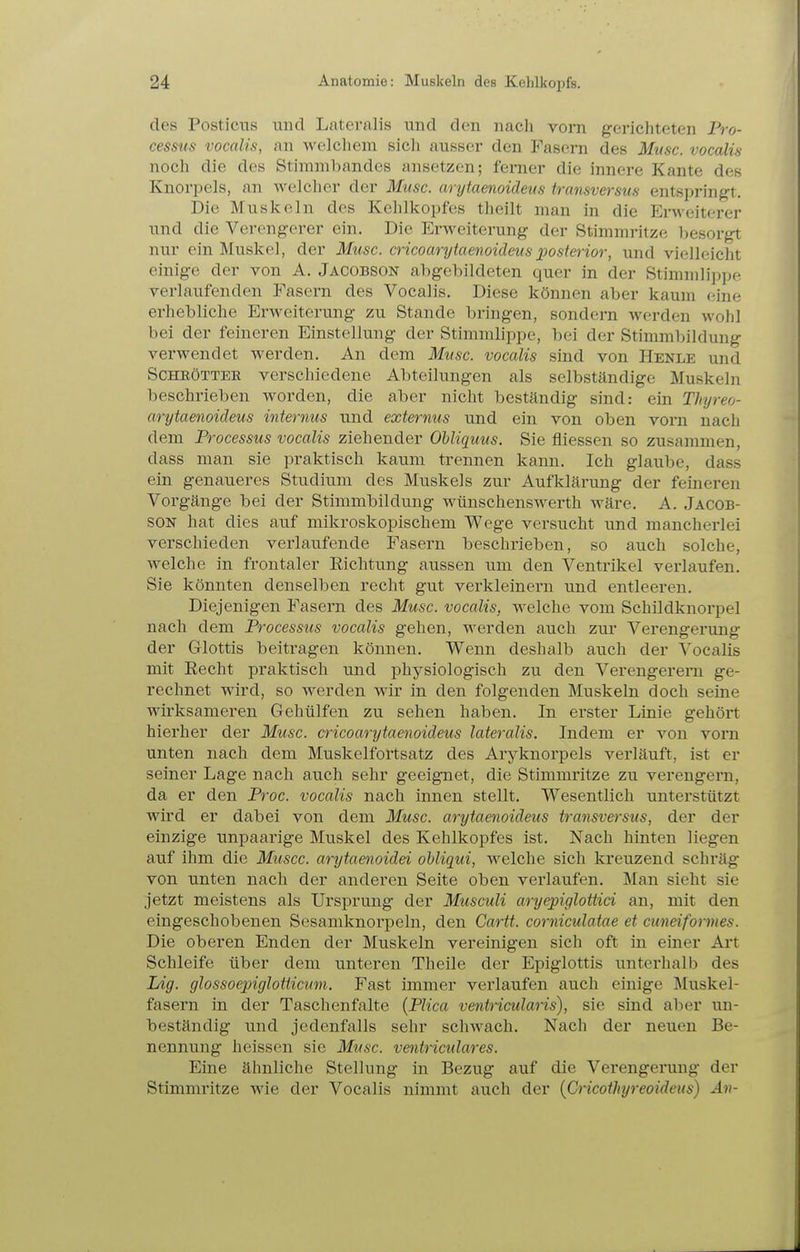 des PosticiTS und Lateralis und den nach vom gerichteten Pro- cessus vocalis, an welchem sich ausser den Fasern des Muse, vocalis noch die des Stininibandes ansetzen; ferner die innere Kante des Knorpels, an welcher der Muse, arytaenoiäeus transversus entspringt. Die Muskeln des Kehlkopfes theilt man in die Ei-weiterer und die Vercngcrer ein. Die Erweiterung der Stimmritze l^esorgt mir ein Muskel, der Muse, cricoarytaenoideus j)Oslerior, und vielleicht einige der von A. Jacobson abgebildeten quer in der StinimlipiK'. verlaufenden Fasern des Vocalis. Diese können aber kaum eine erhebliche Erweiterung zu Stande bringen, sondern werden wohl bei der feineren Einstellung der Stimmlippe, bei der Stimmbildung verwendet werden. An dem Muse, vocalis sind von Henle und SCHEÖTTEE verschiedene Abteilungen als selbständige Muskeln beschlieben worden, die aber nicht beständig sind: ein Thyreo- cirytaenoideus internus und externus und ein von oben vorn nach dem Processus vocalis ziehender Ohliquus. Sie fliessen so zusammen, dass man sie praktisch kaum trennen kann. Ich glaube, dass ein genaueres Studium des Muskels zur Aufklärung der feineren Vorgänge bei der Stimmbildung wünschenswerth wäre. A. Jacob- son hat dies auf mikroskopischem Wege versucht und mancherlei verschieden verlaufende Fasern beschrieben, so auch solche, welche in frontaler Richtung aussen um den Ventrikel verlaufen. Sie könnten denselben recht gut verkleinern und entleeren. Diejenigen Fasern des Muse, vocalis, welche vom Schildknorpel nach dem Processus vocalis gehen, werden auch zur Verengerung der Glottis beitragen können. Wenn deshalb auch der Vocalis mit Recht praktisch und physiologisch zu den Verengerern ge- rechnet wird, so werden wir in den folgenden Muskeln doch seine wirksameren Gehülfen zu sehen haben. In erster Linie gehört hierher der Muse, cricoarytaenoideus lateralis. Indem er von vorn unten nach dem Muskelfortsatz des Aryknorpels verläuft, ist er seiner Lage nach auch sehr geeignet, die Stimmritze zu verengern, da er den Proc. vocalis nach innen stellt. Wesentlich unterstützt wird er dabei von dem Muse, arytaenoideus transversus, der der einzige unpaarige Muskel des Kehlkopfes ist. Nach hinten liegen auf ihm die Musec. arytaenoidei obliqui, welche sich kreuzend schräg von unten nach der anderen Seite oben verlaufen. Man sieht sie jetzt meistens als Ursprung der Museuli aryepiglottici an, mit den eingeschobenen Sesamknorpeln, den Cartt. eorniculatae et euneiformes. Die oberen Enden der Muskeln vereinigen sich oft in einer Ai't Schleife über dem unteren Theile der Epiglottis unterhalb des Lig. glossoepiglotiieum. Fast immer verlaufen auch einige Muskel- fasern in der Taschenfalte (Plica ventricularis), sie sind aber un- beständig und jedenfalls sehr schwach. Nach der neuen Be- nennung heissen sie Muse, ventrieulares. Eine ähnliche Stellung in Bezug auf die Verengerung der Stimmritze wie der Vocalis nimmt auch der {Grieothyreoideus) An-