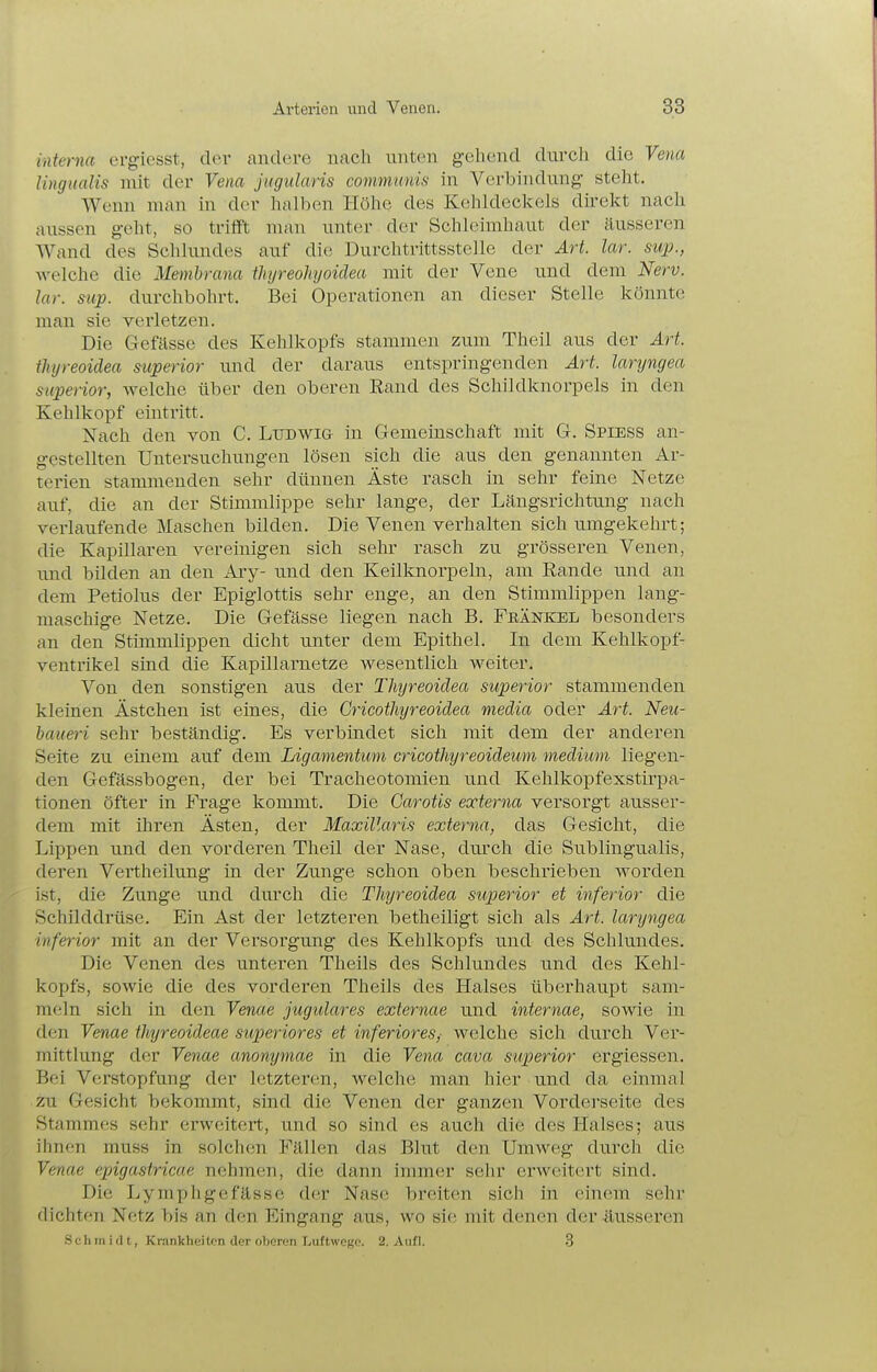 interna ergiesst, der andere nach unten gebend duvcli die Vena lingualis mit der Vena jugularis communis in Verbindung- steht. Wenn man in der halben Höhe des Kehldeckels dü-ekt nach aussen geht, so trifft man unter der Schleimhaut der äusseren Wand des Schlundes auf die Durchtrittsstelle der Art. lar. sup., welche die Membrana thyreohyoidea mit der Vene und dem Nerv, lar. sup. durchbohrt. Bei Operationen an dieser Stelle könnte man sie verletzen. Die Gefässe des Kehlkopfs stammen zum Theil aus der Art thyreoidea siiperior und der daraus entspringenden Art. laryngea superior, welche über den oberen Eand des Schildknorpels in den Kehlkopf eintritt. Nach den von C. Ludwig in Gemeinschaft mit G. Spiess an- gestellten Untersuchungen lösen sich die aus den genannten Ar- terien stammenden sehr dünnen Äste rasch in sehr feine Netze auf, die an der Stimmlippe sehr lange, der Längsrichtung nach verlaufende Maschen bilden. Die Venen verhalten sich umgekehrt; die Kapillaren vereinigen sich sehr rasch zu grösseren Venen, und bilden an den Ary- und den Keilknorpeln, am Rande und an dem Petiolus der Epiglottis sehr enge, an den Stimmlippen lang- maschige Netze. Die Gefässe liegen nach B. Frankel besonders an den Stimmlippen dicht unter dem Epithel. In dem Kehlkopf- ventrikel sind die Kapillarnetze wesentlich weiter. Von den sonstigen aus der Thyreoidea superior stammenden kleinen Ästchen ist eines, die Gricothyreoidea media oder Art. Neu- baueri sehr beständig. Es verbindet sich mit dem der anderen Seite zu einem auf dem Ligamentum cricothyreoideum medium liegen- den Gefässbogen, der bei Tracheotomien und Kehlkopfexstirpa- tionen öfter in Frage kommt. Die Garotis externa versorgt ausser- dem mit üiren Ästen, der Maxillaris externa, das Gesicht, die Lippen und den vorderen Theil der Nase, diu'ch die Subungualis, deren Vertheilung in der Zunge schon oben beschrieben worden ist, die Zunge und durch die Thyreoidea superior et inferior die Sciiilddrüse. Ein Ast der letzteren betheiligt sich als Art. laryngea inferior mit an der Versorgung des Kehlkopfs und des Schlundes. Die Venen des unteren Theils des Schlundes und des Kehl- kopfs, sowie die des vorderen Theils des Halses überhaupt sam- meln sich in den Venae jugulares externae und internae, sowie in den Venae thyreoideae superiores et inferiores,- welche sich durch Ver- mittlung der Venae anonymae in die Vena cava superior ergiessen. Bei Verstopfung der letzteren, welche man hier und da einmal zu Gesicht bekommt, sind die Venen der ganzen Vorderseite des Stammes sehr erweitert, und so sind es auch die des Halses; aus ihnen muss in solchen Fällen das Blut den Umweg durch die Venae epigastricae nehmen, die dann immer sehr erweitert sind. Die Lymphgefässe der Nase breiten sich in einem sehr dichten Netz bis an den Eingang aus, wo sie mit denen der äusseren Sc h m i d t, Krankheiten der oberen Luftwege. 2. Aufl. .3