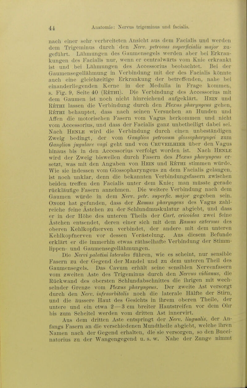 nach einer sehr verbreiteten Ansicht aus dem Facialis und werdcni dem Trigeminus durch dem Nerv, petrosus superficialis major zu- g'cfülirt. LiUnnuiif^'cn des Gaumensegels werden aber bei Erkran- kungen des Facialis nur, wenn er centralwärts vom Knie erkrankt ist und bei Lilinnungen des Accessorius beobachtet. Bei der Gaumensegellälimung in Verbindung mit der des Facialis könnte auch eine gleichzeitige Erkrankung der betreffenden, nahe bei einanderliegcnden Kerne in der Medulla in Frage komnien, s. Fig. 9, Seite 40 (Rethi). Die Verbindung des Accessorius mit dem Gaumen ist noch nicht hinreichend aufgeklärt. Hein und Rethi lassen die Verbindung durch den Plexus pharyngeus gelien, Rethi behauptet, dass nach seinen Versuchen an Hunden und Affen die motorischen Fasern vom Vagus herkommen und nicht vom Accessorius, und dass der Facialis ganz unbetheiligt dabei sei. Nach Henle wird die Verbindung durch einen unbeständigen Zweig bedingt, der vom Ganglion petrosum glossopharyngei zum Ganglion jugulare vagi geht und von Cbuveilhier über den Vagus hmaus bis in den Accessorius verfolgt worden ist. Nach Henle wird der Zweig bisweilen durch Fasern des Plexus pharyngeus er- setzt, was mit den Angaben von Hein und Rethi stimmen würde. Wie sie indessen vom Glossopharyngeus zu dem Facialis gelangen, ist noch unklar, denn die bekannten Verbindungsfasern zwischen beiden treffen den Facialis unter dem Knie; man müsste gerade rückläufige Fasern annehmen. Die weitere Verbindimg nach dem Gaumen würde in dem Nerv. petr. superfic. major gegeben sein. Onodi hat gefunden, dass der Bamus pharyngeus des Vagus zahl- reiche feine Ästchen zu der Schlundmuskulatur abgiebt, und dass er in der Höhe des unteren Theils der Gart, cricoidea zwei feine Ästchen entsendet, deren einer sich mit dem Bamus externus des oberen Kehlkopfnerven verbindet, der andere mit dem unteren Kehlkopfnerven vor dessen Verästelung. Aus diesem Befunde erklärt er die immerhin etwas räthselhafte Verbindung der Stimm- lippen- und Gaumensegellähmungen. Die Nervi palatini laterales führen, wie, es scheint, nur sensible Fasern zu der Gegend der Mandel und zu dem unteren Theil des Gaumensegels. Das Cavum erhält seine sensiblen Nervenfasern vom zweiten Aste des Trigeminus dui'ch den Nervus vidianus, die Rückwand des obersten Schlundabschnittes die ihrigen mit wech- selnder Grenze vom Plexus pharyngeus. Der zweite Ast versorgt durch den Nerv, infraorhitalis noch die laterale Hälfte der Stü'n, und die äussere Haut des Gesichts in ihrem oberen Theile, der untere und ein etwa 2 — 3 cm breiter Hautstreifen vor dem Ohr bis zum Scheitel werden vom dritten Ast innervirt. Aus dem dritten Aste entspringt der Nerv. Ungualis, der An- fangs Fasern an die verschiedenen Mundtheile abgiebt, welche ihren Namen nach der Gegend erhalten, die' sie versorgen, so den Bucci- natorius zu der AVangengegend u. s. w. Nahe der Zunge nimmt